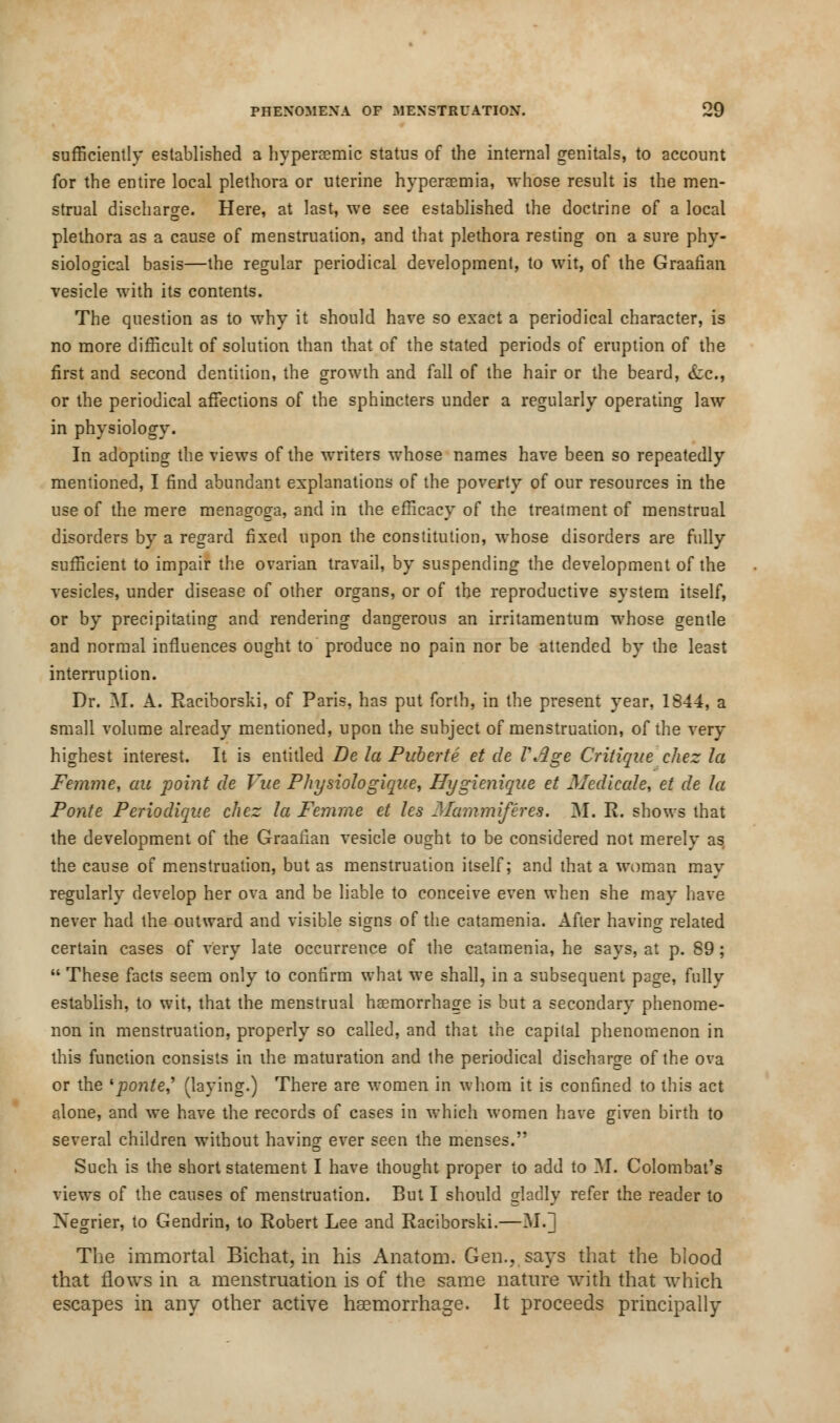 sufficiently established a hyperaemic status of the interna] genitals, to account for the entire local plethora or uterine hyperaemia, -whose result is the men- strual discharge. Here, at last, we see established the doctrine of a local plethora as a cause of menstruation, and that plethora resting on a sure phy- siological basis—the regular periodical development, to wit, of the Graafian vesicle with its contents. The question as to why it should have so exact a periodical character, is no more difficult of solution than that of the stated periods of eruption of the first and second dentition, the growth and fall of the hair or the beard, &c., or the periodical affections of the sphincters under a regularly operating law in physiology. In adopting the views of the waiters whose names have been so repeatedly mentioned, I find abundant explanations of the poverty of our resources in the use of the mere menagoga, and in the efficacy of the treatment of menstrual disorders by a regard fixed upon the constitution, whose disorders are fully sufficient to impair the ovarian travail, by suspending the development of the vesicles, under disease of other organs, or of the reproductive system itself, or by precipitating and rendering dangerous an irritamentum whose gentle and normal influences ought to produce no pain nor be attended by the least interruption. Dr. M. A. Raciborski, of Paris, has put forth, in the present year, 1844, a small volume already mentioned, upon the subject of menstruation, of the very highest interest. It is entitled Be la Puberte et de VAge Critique chez la Femme, au point de Vue Physiologique, Hygienique et Medicate, et de la Ponte Periodique chez la Femme et les Mammiferes. M. R. shows that the development of the Graafian vesicle ought to be considered not merely as the cause of menstruation, but as menstruation itself; and that a -woman may regularly develop her ova and be liable to conceive even when she may have never had the outward and visible signs of the catamenia. After having related certain cases of very late occurrence of the catamenia, he says, at p. 89;  These facts seem only to confirm what we shall, in a subsequent page, fully establish, to wit, that the menstrual haemorrhage is but a secondary phenome- non in menstruation, properly so called, and that the capital phenomenon in this function consists in the maturation and the periodical discharge of the ova or the 'ponte' (laying.) There are women in whom it is confined to this act alone, and we have the records of cases in which women have given birth to several children without having ever seen the menses. Such is the short statement I have thought proper to add to M. Colombat's views of the causes of menstruation. But I should gladly refer the reader to Xegrier, to Gendrin, to Robert Lee and Raciborski.—M.] The immortal Bichat, in his Anatom. Gen., says that the blood that flows in a menstruation is of the same nature with that which escapes in any other active haemorrhage. It proceeds principally