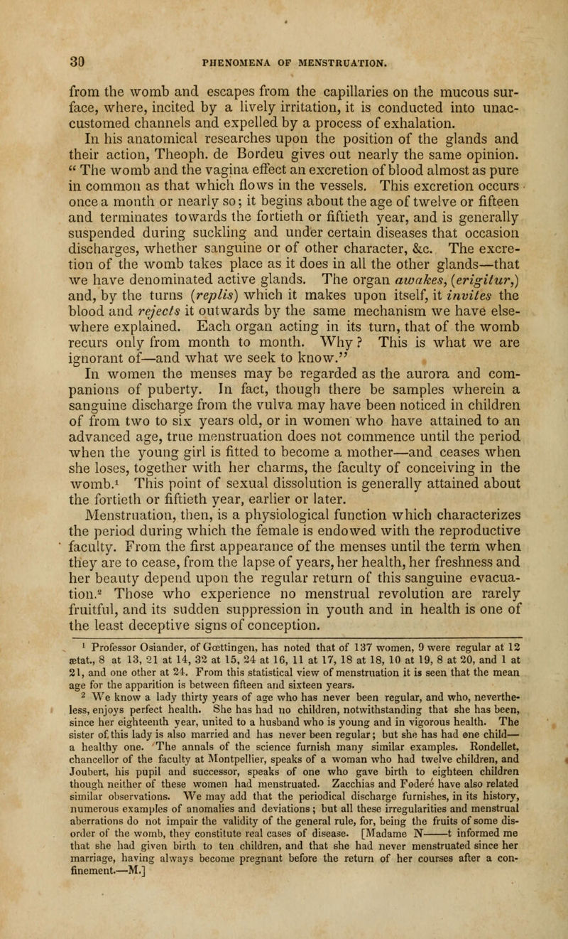 from the womb and escapes from the capillaries on the mucous sur- face, where, incited by a lively irritation, it is conducted into unac- customed channels and expelled by a process of exhalation. In his anatomical researches upon the position of the glands and their action, Theoph. de Bordeu gives out nearly the same opinion.  The womb and the vagina effect an excretion of blood almost as pure in common as that which flows in the vessels. This excretion occurs once a month or nearly so; it begins about the age of twelve or fifteen and terminates towards the fortieth or fiftieth year, and is generally suspended during suckling and under certain diseases that occasion discharges, whether sanguine or of other character, &c. The excre- tion of the womb takes place as it does in all the other glands—that we have denominated active glands. The organ awakes, (erigitur,) and, by the turns (replis) which it makes upon itself, it invites the blood and rejects it outwards by the same mechanism we have else- where explained. Each organ acting in its turn, that of the womb recurs only from month to month. Why ? This is what we are ignorant of—and what we seek to know. In women the menses may be regarded as the aurora and com- panions of puberty. In fact, though there be samples wherein a sanguine discharge from the vulva may have been noticed in children of from two to six years old, or in women who have attained to an advanced age, true menstruation does not commence until the period when the young girl is fitted to become a mother—and ceases when she loses, together with her charms, the faculty of conceiving in the womb.1 This point of sexual dissolution is generally attained about the fortieth or fiftieth year, earlier or later. Menstruation, then, is a physiological function which characterizes the period during which the female is endowed with the reproductive faculty. From the first appearance of the menses until the term when they are to cease, from the lapse of years, her health, her freshness and her beauty depend upon the regular return of this sanguine evacua- tion.2 Those who experience no menstrual revolution are rarely fruitful, and its sudden suppression in youth and in health is one of the least deceptive signs of conception. 1 Professor Osiander, of Goettingen, has noted that of 137 women, 9 were regular at 12 setat., 8 at 13, 21 at 14, 32 at 15, 24 at 16, 11 at 17, 18 at 18, 10 at 19, 8 at 20, and 1 at 21, and one other at 24. From this statistical view of menstruation it is seen that the mean age for the apparition is between fifteen and sixteen years. 2 We know a lady thirty years of age who has never been regular, and who, neverthe- less, enjoys perfect health. She has had no children, notwithstanding that she has been, since her eighteenth year, united to a husband who is young and in vigorous health. The sister of,this lady is also married and has never been regular; but she has had one child— a healthy one. The annals of the science furnish many similar examples. Rondellet, chancellor of the faculty at Montpellier, speaks of a woman who had twelve children, and Joubert, his pupil and successor, speaks of one who gave birth to eighteen children though neither of these women had menstruated. Zacchias and Fodere have also related similar observations. We may add that the periodical discharge furnishes, in its history, numerous examples of anomalies and deviations; but all these irregularities and menstrual aberrations do not impair the validity of the general rule, for, being the fruits of some dis- order of the womb, they constitute real cases of disease. [Madame N 1 informed me that she had given birth to ten children, and that she had never menstruated since her marriage, having always become pregnant before the return of her courses after a con- finement.—M.]