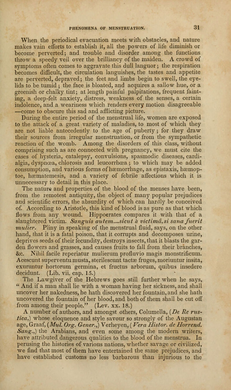 When the periodical evacuation meets with obstacles, and nature makes vain efforts to establish it, all the powers of life diminish or become perverted; and trouble and disorder among the functions throw a speedy veil over the brilliancy of the maiden. A crowd of symptoms often comes to aggravate this dull languor; the respiration becomes difficult, the circulation languishes, the tastes and appetite are perverted, depraved; the feet and limbs begin to swell, the eye- lids to be tumid ; the face is bloated, and acquires a sallow hue, or a greenish or chalky tint; at length painful palpitations, frequent faint- ing, a deep-felt anxiety, distress, weakness of the senses, a certain indolence, and a weariness which renders every motion disagreeable —come to obscure this sad and afflicting picture. During the entire period of the menstrual life, women are exposed to the attack of a great variety of maladies, to most of which they are not liable antecedently to the age of puberty; for they draw their sources from irregular menstruation, or from the sympathetic reaction of the womb. Among the disorders of this class, without comprising such as are connected with pregnancy, we must cite the cases of hysteria, catalepsy, convulsions, spasmodic diseases, cardi- algia, dyspnoea, chlorosis and leucorrhoea; to which may be added consumption, and various forms of haemorrhage, as epistaxis, haemop- toe, haematemesis, and a variety of febrile affections which it is unnecessary to detail in this place. The nature and properties of the blood of the menses have been, from the remotest antiquity, the object of many popular prejudices and scientific errors, the absurdity of which can hardly be conceived of. According to Aristotle, this kind of blood is as pure as that which flows from any wound. Hippocrates compares it with that of a slaughtered victim. Sanguis aute?n....sicut a victimd.si sana fuerit mulier. Pliny in speaking of the menstrual fluid, says, on the other hand, that it is a fatal poison, that it corrupts and decomposes urine, deprives seeds of their fecundity, destroys insects, that it blasts the gar- den flowers and grasses, and causes fruits to fall from their branches, &c. Nihil facile reperiatur mulierum profluvio magis monstrificum. Acescunt superventumusta, sterilescunt tactae fruges, moriuntur insita, exuruntur hortorum germina, et fructus arborum, quibus insedere decidunt. (Lib. vii. cap. 15.) The Lawgiver of the Hebrews goes still further when he says, And if a man shall lie with a woman having her sickness, and shall uncover her nakedness, he hath discovered her fountain, and she hath uncovered the fountain of her blood, and both of them shall be cut off from among their people. (Lev. xx. 18.) A number of authors, and amongst others, Columella, (Be Re rus- tical whose eloquence and style savour so strongly of the Augustan age, Graaf, {Mid. Org. Gener.,) Verheyen, ( Vera Histor. de Horrend. Sang.,) the Arabians, and even some among the modern writers, have attributed dangerous qualities to the blood of the menstrua. In perusing the histories of various nations, whether savage or civilized, we find that most of them have entertained the same prejudices, and have established customs no less barbarous than injurious to the