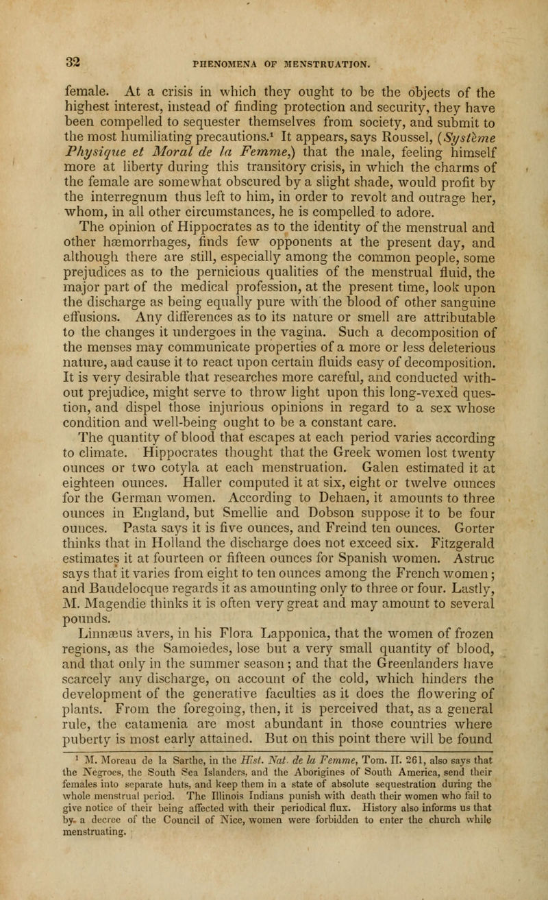 female. At a crisis in which they ought to be the objects of the highest interest, instead of finding protection and security, they have been compelled to sequester themselves from society, and submit to the most humiliating precautions.1 It appears, says Roussel, (Systeme Physique et Moral de la Fe?nme,) that the male, feeling himself more at liberty during this transitory crisis, in which the charms of the female are somewhat obscured by a slight shade, would profit by the interregnum thus left to him, in order to revolt and outrage her, whom, in all other circumstances, he is compelled to adore. The opinion of Hippocrates as to the identity of the menstrual and other haemorrhages, finds few opponents at the present day, and although there are still, especially among the common people, some prejudices as to the pernicious qualities of the menstrual fluid, the major part of the medical profession, at the present time, look upon the discharge as being equally pure with the blood of other sanguine effusions. Any differences as to its nature or smell are attributable to the changes it undergoes in the vagina. Such a decomposition of the menses may communicate properties of a more or less deleterious nature, and cause it to react upon certain fluids easy of decomposition. It is very desirable that researches more careful, and conducted with- out prejudice, might serve to throw light upon this long-vexed ques- tion, and dispel those injurious opinions in regard to a sex whose condition and well-being ought to be a constant care. The quantity of blood that escapes at each period varies according to climate. Hippocrates thought that the Greek women lost twenty ounces or two cotyla at each menstruation. Galen estimated it at eighteen ounces. Haller computed it at six, eight or twelve ounces for the German women. According to Dehaen, it amounts to three ounces in England, but Smellie and Dobson suppose it to be four ounces. Pasta says it is five ounces, and Freind ten ounces. Gorter thinks that in Holland the discharge does not exceed six. Fitzgerald estimates it at fourteen or fifteen ounces for Spanish women. Astruc says that it varies from eight to ten ounces among the French women; and Baudelocque regards it as amounting only to three or four. Lastly, M. Magendie thinks it is often very great and may amount to several pounds. Linnaeus avers, in his Flora Lapponica, that the women of frozen regions, as the Samoiedes, lose but a very small quantity of blood, and that only in the summer season; and that the Greenlanders have scarcely any discharge, on account of the cold, which hinders the development of the generative faculties as it does the flowering of plants. From the foregoing, then, it is perceived that, as a general rule, the catamenia are most abundant in those countries where puberty is most early attained. But on this point there will be found 1 M. Moreau de la Sarthe, in the Hist. Nat. de la Femme, Tom. II. 261, also says that the Negroes, the South Sea Islanders, and the Aborigines of South America, send their females into separate huts, and keep them in a state of absolute sequestration during the whole menstrual period. The Illinois Indians punish with death their women who fail to give notice of their being affected with their periodical flux. History also informs us that by- a decree of the Council of Nice, women were forbidden to enter the church while menstruating.