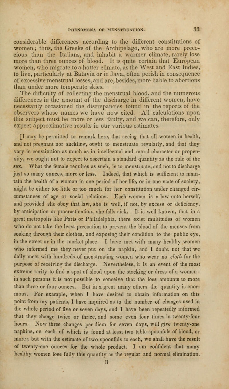 considerable differences according to the different constitutions of women; thus, the Greeks of the Archipelago, who are more preco- cious than the Italians, and inhabit a warmer climate, rarely lose more than three ounces of blood. It is quite certain that European women, who migrate to a hotter climate, as the West and East Indies, to live, particularly at Batavia or in Java, often perish in consequence of excessive menstrual losses, and are, besides, more liable to abortions than under more temperate skies. The difficulty of collecting the menstrual blood, and the numerous differences in the amount of the discharge in different women, have necessarily occasioned the discrepancies found in the reports of the observers whose names we have now cited. All calculations upon this subject must be more or less faulty, and we can, therefore, only expect approximative results in our various estimates. [I may be permitted to remark here, that seeing that all women in health, and not pregnant nor suckling, ought to menstruate regularly, and that they vary in constitution as much as in intellectual and moral character or propen- sity, we ought not to expect to ascertain a standard quantity as the rule of the sex. What the female requires as such, is to menstruate, and not to discharge just so many ounces, more or less. Indeed, that which is sufficient to main- tain the health of a woman in one period of her life, or in one state of society, might be either too little or too much for her constitution under changed cir- cumstances of age or social relations. Each woman is a law unto herself, and provided she obey that law, she is well, if not, by excess or deficiency. by anticipation or procrastination, she falls sick. It is well known, that in a great metropolis like Paris or Philadelphia, there exist multitudes of women who do not take the least precaution to prevent the blood of the menses from soaking through their clothes, and exposing their condition to the public eye, in the street or in the market place. I have met with many healthy women who informed me they never put on the napkin, and I doubt not that we daily meet with hundreds of menstruating women who wear no cloth for the purpose of receiving the discharge. Nevertheless, it is an event of the most extreme rarity to find a spot of blood upon the stocking or dress of a woman : in such persons it is not possible to conceive that the loss amounts to more than three or four ounces. But in a great many others the quantity is enor- mous. For example, wyhen I have desired to obtain information on this point from my patients, I have inquired as to the number of changes used in the whole period of five or seven days, and I have been repeatedly informed that they change twice or thrice, and some even four times in twenty-four hours. Now three changes per diem for seven days, will give twenty-one napkins, on each of which is found at least two table-spoonfuls of blood, or more ; but with the estimate of two spoonfuls to each, we shall have the result of twenty-one ounces for the whole product. I am confident that many healthy wromen lose fully this quantity as the regular and normal elimination. 3