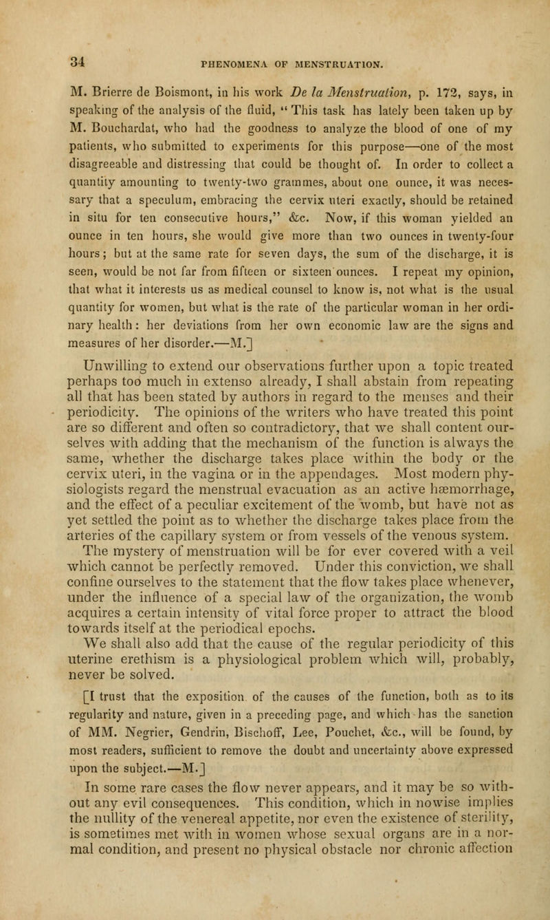 M. Brierre de Boismont, in his work De la Menstruation, p. 172, says, in speaking of the analysis of the fluid,  This task has lately been taken up by M. Bouchardat, who had the goodness to analyze the blood of one of ray patients, who submitted to experiments for this purpose—one of the most disagreeable and distressing that could be thought of. In order to collect a quantity amounting to twenty-two grammes, about one ounce, it was neces- sary that a speculum, embracing the cervix uteri exactly, should be retained in situ for ten consecutive hours, &c. Now, if this woman yielded an ounce in ten hours, she would give more than two ounces in twenty-four hours; but at the same rate for seven days, the sum of the discharge, it is seen, would be not far from fifteen or sixteen ounces. I repeat my opinion, that what it interests us as medical counsel to know is, not what is the usual quantity for women, but what is the rate of the particular woman in her ordi- nary health: her deviations from her own economic law are the signs and measures of her disorder.—M.] Unwilling to extend our observations further upon a topic treated perhaps too much in extenso already, I shall abstain from repeating all that has been stated by authors in regard to the menses and their periodicity. The opinions of the writers who have treated this point are so different and often so contradictory, that we shall content our- selves with adding that the mechanism of the function is always the same, whether the discharge takes place within the body or the cervix uteri, in the vagina or in the appendages. Most modern phy- siologists regard the menstrual evacuation as an active haemorrhage, and the effect of a peculiar excitement of the womb, but have not as yet settled the point as to whether the discharge takes place from the arteries of the capillary system or from vessels of the venous system. The mystery of menstruation will be for ever covered with a veil which cannot be perfectly removed. Under this conviction, we shall confine ourselves to the statement that the flow takes place whenever, under the influence of a special law of the organization, the womb acquires a certain intensity of vital force proper to attract the blood towards itself at the periodical epochs. We shall also add that the cause of the regular periodicity of this uterine erethism is a physiological problem which will, probably, never be solved. [I trust that the exposition of the causes of the function, both as to its regularity and nature, given in a preceding page, and which has the sanction of MM. Negrier, Gendrin, Bischoff, Lee, Pouchet, &c, will be found, by most readers, sufficient to remove the doubt and uncertainty above expressed upon the subject.—M.] In some rare cases the flow never appears, and it may be so with- out any evil consequences. This condition, which in nowise implies the nullity of the venereal appetite, nor even the existence of sterility, is sometimes met with in women whose sexual organs are in a nor- mal condition, and present no physical obstacle nor chronic affection