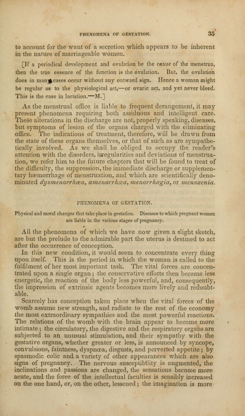 to account for the want of a secretion which appears to be inherent in the nature of marriageable women. [If a periodical development and ovulation be the cause of the menstrua, then the true essence of the function is the ovulation. But, the ovulation does in man}|cases occur without any outward sign. Hence a woman might be regular as to the physiological act,—or ovaric act, and yet never bleed. This is the case in lactation.—M.j As the menstrual office is liable to frequent derangement, it may present phenomena requiring both assiduous and intelligent care. These alterations in the discharge are not, properly speaking, diseases, but symptoms of lesion of the organs charged with the eliminating office. The indications of treatment, therefore, will be drawn from the state of these organs themselves, or that of such as are sympathe- tically involved. As we shall be obliged to occupy the reader's attention with the disorders, irregularities and deviations of menstrua- tion, we refer him to the future chapters that will be found to treat of the difficulty, the suppression, the immediate discharge or supplemen- tary haemorrhage of menstruation, and which are scientifically deno- minated clysjnenorrhcea, cnnenorrhcea.menorrhagia,OT menoxenia. PHENOMENA OF GESTATION. Physical and moral changes that take place in gestation. Diseases to which pregnant women are liable in the various stages of pregnancy. All the phenomena of which we have now given a slight sketch, are but the prelude to the admirable part the uterus is destined to act after the occurrence of conception. In this new condition, it would seem to concentrate every thing upon itself. This is the period in which the woman is called to the fulfilment of her most important task. The vital forces are concen- trated upon a single organ: the conservative efforts then become less energetic, the reaction of the body less powerful, and, consequently, the impression of extrinsic agents becomes more lively and redoubt- able. Scarcely has conception taken place when the vital forces of the womb assume new strength, and radiate to the rest of the economy the most extraordinary sympathies and the most powerful reactions. The relations of the womb with the brain appear to become more intimate ; the circulatory, the digestive and the respiratory organs are subjected to an unusual stimulation, and their sympathy with the gestative organs, whether greater or less, is announced by syncope, convulsions, faintness, dyspnoea, disgusts, and perverted appetite; by spasmodic colic and a variety of other appearances which are also signs of pregnancy. The nervous susceptibility is augmented, the inclinations and passions are changed, the sensations become more acute, and the force of the intellectual faculties is sensibly increased on the one hand, or, on the other, lessened : the imagination is more