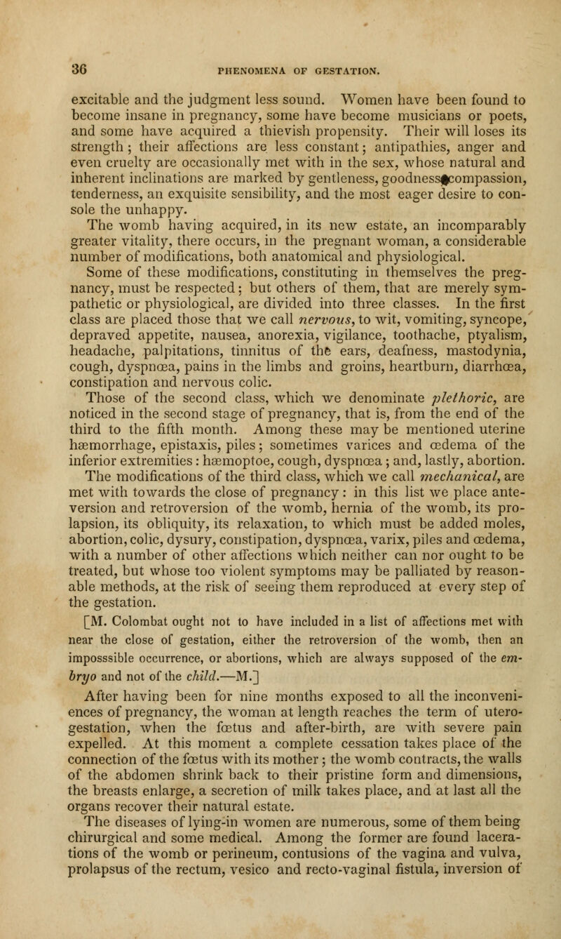 excitable and the judgment less sound. Women have been found to become insane in pregnancy, some have become musicians or poets, and some have acquired a thievish propensity. Their will loses its strength ; their affections are less constant; antipathies, anger and even cruelty are occasionally met with in the sex, whose natural and inherent inclinations are marked by gentleness, goodnessfcompassion, tenderness, an exquisite sensibility, and the most eager desire to con- sole the unhappy. The womb having acquired, in its new estate, an incomparably greater vitality, there occurs, in the pregnant woman, a considerable number of modifications, both anatomical and physiological. Some of these modifications, constituting in themselves the preg- nancy, must be respected: but others of them, that are merely sym- pathetic or physiological, are divided into three classes. In the first class are placed those that we call nervous, to wit, vomiting, syncope, depraved appetite, nausea, anorexia, vigilance, toothache, ptyalism, headache, palpitations, tinnitus of the ears, deafness, mastodynia, cough, dyspnoea, pains in the limbs and groins, heartburn, diarrhoea, constipation and nervous colic. Those of the second class, which we denominate plethoric, are noticed in the second stage of pregnancy, that is, from the end of the third to the fifth month. Among these may be mentioned uterine haemorrhage, epistaxis, piles; sometimes varices and oedema of the inferior extremities: haemoptoe, cough, dyspnoea; and, lastly, abortion. The modifications of the third class, which we call mechanical, are met with towards the close of pregnancy: in this list we place ante- version and retroversion of the womb, hernia of the womb, its pro- lapsion, its obliquity, its relaxation, to which must be added moles, abortion, colic, dysury, constipation, dyspnoea, varix, piles and oedema, with a number of other affections which neither can nor ought to be treated, but whose too violent symptoms may be palliated by reason- able methods, at the risk of seeing them reproduced at every step of the gestation. [M. Colombat ought not to have included in a list of affections met with near the close of gestation, either the retroversion of the womb, then an imposssible occurrence, or abortions, which are always supposed of the em- bryo and not of the child.—M.] After having been for nine months exposed to all the inconveni- ences of pregnancy, the woman at length reaches the term of utero- gestation, when the foetus and after-birth, are with severe pain expelled. At this moment a complete cessation takes place of the connection of the foetus with its mother; the womb contracts, the walls of the abdomen shrink back to their pristine form and dimensions, the breasts enlarge, a secretion of milk takes place, and at last all the organs recover their natural estate. The diseases of lying-in women are numerous, some of them being chirurgical and some medical. Among the former are found lacera- tions of the womb or perineum, contusions of the vagina and vulva, prolapsus of the rectum, vesico and recto-vaginal fistula, inversion of