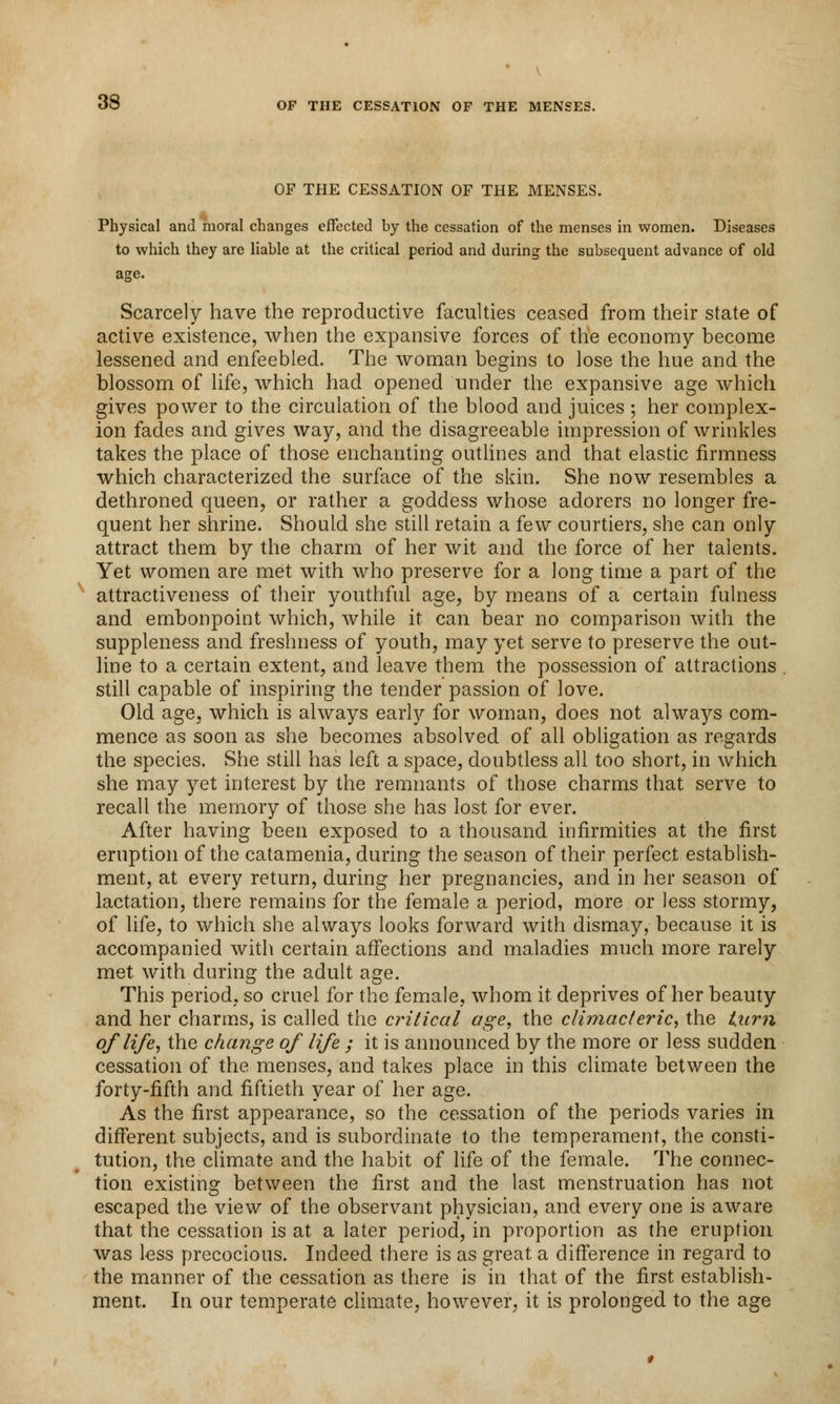OF THE CESSATION OF THE MENSES. Physical and moral changes effected by the cessation of the menses in women. Diseases to which they are liable at the critical period and during the subsequent advance of old Scarcely have the reproductive faculties ceased from their state of active existence, when the expansive forces of the economy become lessened and enfeebled. The woman begins to lose the hue and the blossom of life, which had opened under the expansive age which gives power to the circulation of the blood and juices ; her complex- ion fades and gives way, and the disagreeable impression of wrinkles takes the place of those enchanting outlines and that elastic firmness which characterized the surface of the skin. She now resembles a dethroned queen, or rather a goddess whose adorers no longer fre- quent her shrine. Should she still retain a few courtiers, she can only attract them by the charm of her wit and the force of her talents. Yet women are met with who preserve for a long time a part of the attractiveness of their youthful age, by means of a certain fulness and embonpoint which, while it can bear no comparison with the suppleness and freshness of youth, may yet serve to preserve the out- line to a certain extent, and leave them the possession of attractions still capable of inspiring the tender passion of love. Old age, which is always early for woman, does not always com- mence as soon as she becomes absolved of all obligation as regards the species. She still has left a space, doubtless all too short, in which she may yet interest by the remnants of those charms that serve to recall the memory of those she has lost for ever. After having been exposed to a thousand infirmities at the first eruption of the catamenia, during the season of their perfect establish- ment, at every return, during her pregnancies, and in her season of lactation, there remains for the female a period, more or less stormy, of life, to which she always looks forward with dismay, because it is accompanied with certain affections and maladies much more rarely met with during the adult age. This period, so cruel for the female, whom it deprives of her beauty and her charms, is called the critical age, the climacteric, the tarn of life, the change of life ; it is announced by the more or less sudden cessation of the menses, and takes place in this climate between the forty-fifth and fiftieth year of her age. As the first appearance, so the cessation of the periods varies in different subjects, and is subordinate to the temperament, the consti- tution, the climate and the habit of life of the female. The connec- tion existing between the first and the last menstruation has not escaped the view of the observant physician, and every one is aware that the cessation is at a later period, in proportion as the eruption was less precocious. Indeed there is as great a difference in regard to the manner of the cessation as there is in that of the first establish- ment. In our temperate climate, however, it is prolonged to the age