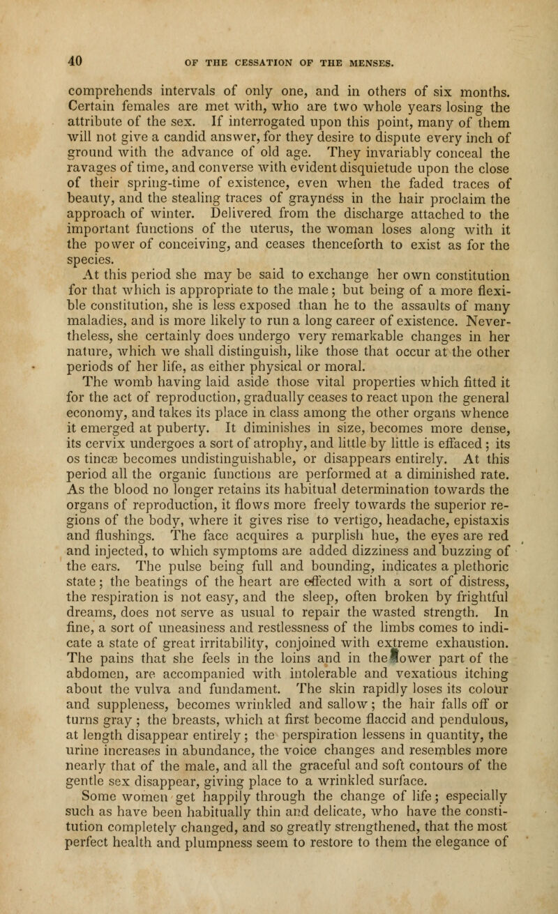 comprehends intervals of only one, and in others of six months. Certain females are met with, who are two whole years losing the attribute of the sex. If interrogated upon this point, many of them will not give a candid answer, for they desire to dispute every inch of ground with the advance of old age. They invariably conceal the ravages of time, and converse with evident disquietude upon the close of their spring-time of existence, even when the faded traces of beauty, and the stealing traces of grayness in the hair proclaim the approach of winter. Delivered from the discharge attached to the important functions of the uterus, the woman loses along with it the power of conceiving, and ceases thenceforth to exist as for the species. At this period she may be said to exchange her own constitution for that which is appropriate to the male; but being of a more flexi- ble constitution, she is less exposed than he to the assaults of many maladies, and is more likely to run a long career of existence. Never- theless, she certainly does undergo very remarkable changes in her nature, which we shall distinguish, like those that occur at the other periods of her life, as either physical or moral. The womb having laid aside those vital properties which fitted it for the act of reproduction, gradually ceases to react upon the general economy, and takes its place in class among the other organs whence it emerged at puberty. It diminishes in size, becomes more dense, its cervix undergoes a sort of atrophy, and little by little is effaced ; its os tincse becomes undistinguishable, or disappears entirely. At this period all the organic functions are performed at a diminished rate. As the blood no longer retains its habitual determination towards the organs of reproduction, it flows more freely towards the superior re- gions of the body, where it gives rise to vertigo, headache, epistaxis and flushings. The face acquires a purplish hue, the eyes are red and injected, to which symptoms are added dizziness and buzzing of the ears. The pulse being full and bounding, indicates a plethoric state; the beatings of the heart are effected with a sort of distress, the respiration is not easy, and the sleep, often broken by frightful dreams, does not serve as usual to repair the wasted strength. In fine, a sort of uneasiness and restlessness of the limbs comes to indi- cate a state of great irritability, conjoined with extreme exhaustion. The pains that she feels in the loins and in the lower part of the abdomen, are accompanied with intolerable and vexatious itching about the vulva and fundament. The skin rapidly loses its colour and suppleness, becomes wrinkled and sallow; the hair falls off or turns gray ; the breasts, which at first become flaccid and pendulous, at length disappear entirely; the perspiration lessens in quantity, the urine increases in abundance, the voice changes and resembles more nearly that of the male, and all the graceful and soft contours of the gentle sex disappear, giving place to a wrinkled surface. Some women get happily through the change of life; especially such as have been habitually thin and delicate, who have the consti- tution completely changed, and so greatly strengthened, that the most perfect health and plumpness seem to restore to them the elegance of