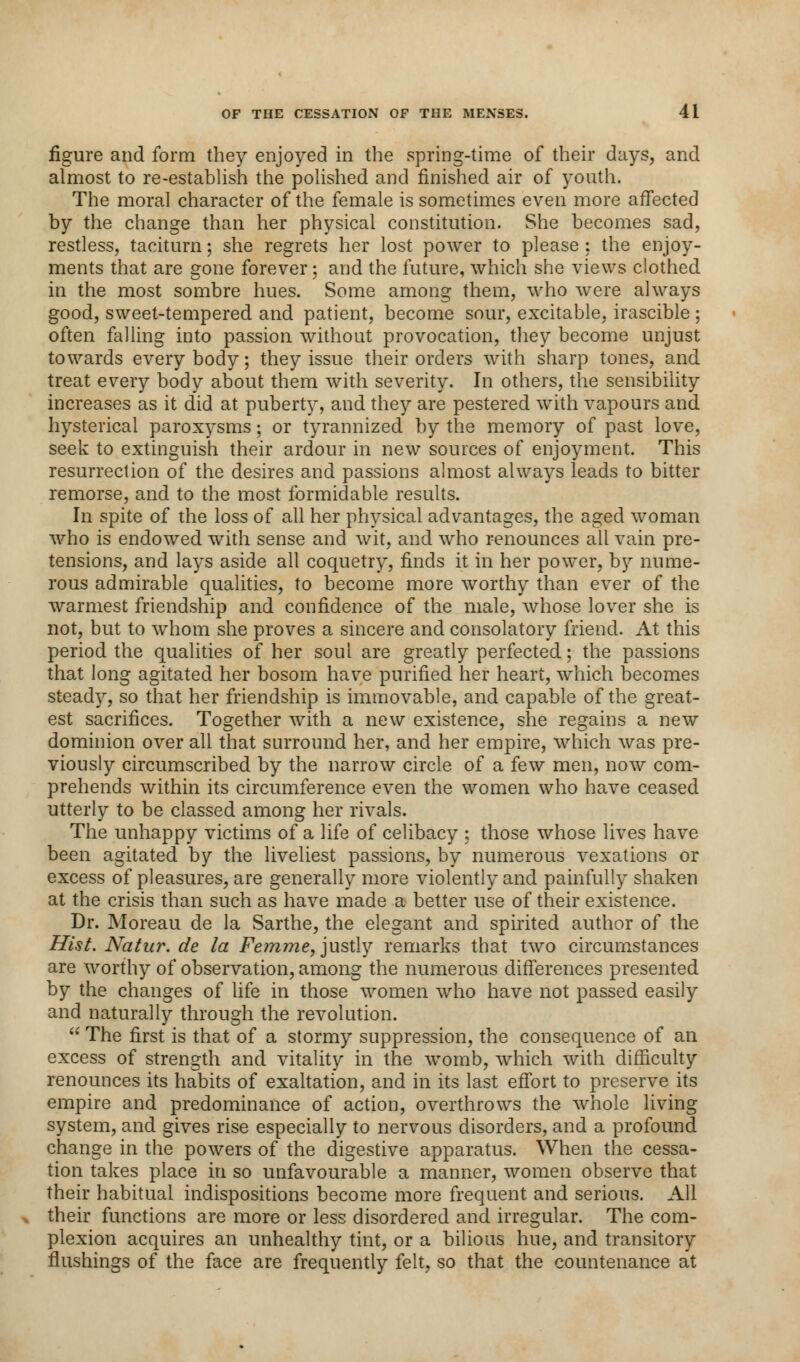 figure and form they enjoyed in the spring-time of their days, and almost to re-establish the polished and finished air of youth. The moral character of the female is sometimes even more affected by the change than her physical constitution. She becomes sad, restless, taciturn; she regrets her lost power to please: the enjoy- ments that are gone forever; and the future, which she views clothed in the most sombre hues. Some among them, who were always good, sweet-tempered and patient, become sour, excitable, irascible ; often falling into passion without provocation, they become unjust towards every body; they issue their orders with sharp tones, and treat every body about them with severity. In others, the sensibility increases as it did at puberty, and they are pestered with vapours and hysterical paroxysms; or tyrannized by the memory of past love, seek to extinguish their ardour in new sources of enjoyment. This resurrection of the desires and passions almost always leads to bitter remorse, and to the most formidable results. In spite of the loss of all her physical advantages, the aged woman who is endowed with sense and wit, and who renounces all vain pre- tensions, and lays aside all coquetry, finds it in her power, by nume- rous admirable qualities, to become more worthy than ever of the warmest friendship and confidence of the male, whose lover she is not, but to whom she proves a sincere and consolatory friend. At this period the qualities of her soul are greatly perfected; the passions that long agitated her bosom have purified her heart, which becomes steady, so that her friendship is immovable, and capable of the great- est sacrifices. Together with a new existence, she regains a new dominion over all that surround her, and her empire, which was pre- viously circumscribed by the narrow circle of a few men, now com- prehends within its circumference even the women who have ceased utterly to be classed among her rivals. The unhappy victims of a life of celibacy ; those whose lives have been agitated by the liveliest passions, by numerous vexations or excess of pleasures, are generally more violently and painfully shaken at the crisis than such as have made a better use of their existence. Dr. Moreau de la Sarthe, the elegant and spirited author of the Hist. Natur. de la Femme, justly remarks that two circumstances are worthy of observation, among the numerous differences presented by the changes of life in those women who have not passed easily and naturally through the revolution.  The first is that of a stormy suppression, the consequence of an excess of strength and vitality in the womb, which with difficulty renounces its habits of exaltation, and in its last effort to preserve its empire and predominance of action, overthrows the whole living system, and gives rise especially to nervous disorders, and a profound change in the powers of the digestive apparatus. When the cessa- tion takes place in so unfavourable a manner, women observe that their habitual indispositions become more frequent and serious. All their functions are more or less disordered and irregular. The com- plexion acquires an unhealthy tint, or a bilious hue, and transitory flushings of the face are frequently felt, so that the countenance at