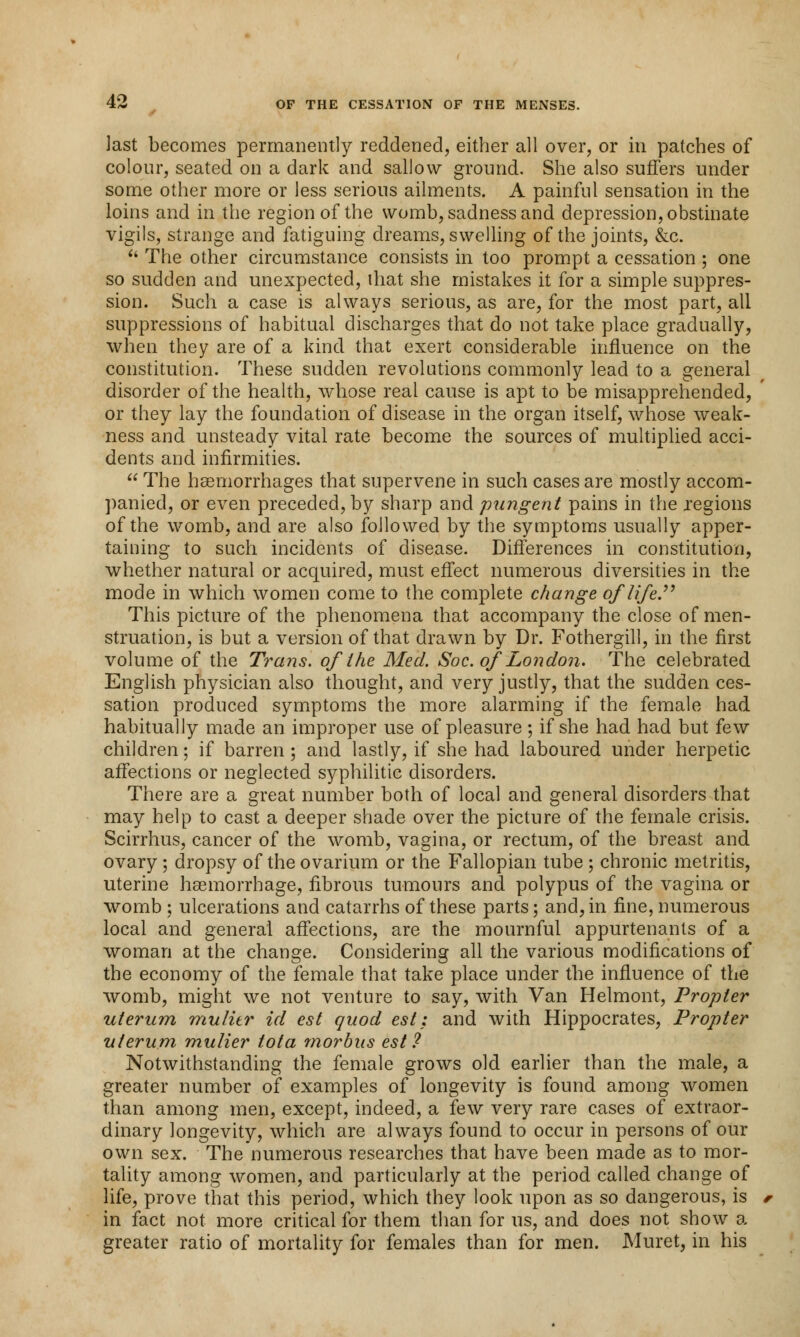 last becomes permanently reddened, either all over, or in patches of colour, seated on a dark and sallow ground. She also suffers under some other more or less serious ailments. A painful sensation in the loins and in the region of the womb, sadness and depression, obstinate vigils, strange and fatiguing dreams, swelling of the joints, &c. ** The other circumstance consists in too prompt a cessation ; one so sudden and unexpected, ihat she mistakes it for a simple suppres- sion. Such a case is always serious, as are, for the most part, all suppressions of habitual discharges that do not take place gradually, when they are of a kind that exert considerable influence on the constitution. These sudden revolutions commonly lead to a general disorder of the health, whose real cause is apt to be misapprehended, or they lay the foundation of disease in the organ itself, whose weak- ness and unsteady vital rate become the sources of multiplied acci- dents and infirmities.  The haemorrhages that supervene in such cases are mostly accom- panied, or even preceded, by sharp and pungent pains in the regions of the womb, and are also followed by the symptoms usually apper- taining to such incidents of disease. Differences in constitution, whether natural or acquired, must effect numerous diversities in the mode in which women come to the complete change of life. This picture of the phenomena that accompany the close of men- struation, is but a version of that drawn by Dr. Fothergill, in the first volume of the Trans, of the Med. Soc. of London. The celebrated English physician also thought, and very justly, that the sudden ces- sation produced symptoms the more alarming if the female had habitually made an improper use of pleasure; if she had had but few children; if barren; and lastly, if she had laboured under herpetic affections or neglected syphilitic disorders. There are a great number both of local and general disorders that may help to cast a deeper shade over the picture of the female crisis. Scirrhus, cancer of the womb, vagina, or rectum, of the breast and ovary ; dropsy of the ovarium or the Fallopian tube ; chronic metritis, uterine haemorrhage, fibrous tumours and polypus of the vagina or womb ; ulcerations and catarrhs of these parts; and, in fine, numerous local and general affections, are the mournful appurtenants of a woman at the change. Considering all the various modifications of the economy of the female that take place under the influence of the womb, might we not venture to say, with Van Helmont, Propter uterum mulitr id est quod est: and with Hippocrates, Propter uterum mulier tota morbus est? Notwithstanding the female grows old earlier than the male, a greater number of examples of longevity is found among women than among men, except, indeed, a few very rare cases of extraor- dinary longevity, which are always found to occur in persons of our own sex. The numerous researches that have been made as to mor- tality among women, and particularly at the period called change of life, prove that this period, which they look upon as so dangerous, is in fact not more critical for them than for us, and does not show a greater ratio of mortality for females than for men. Muret, in his