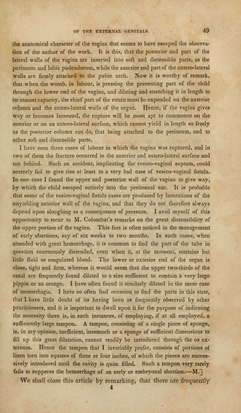 the anatomical character of the vagina that seems to have escaped the observa- tion of the author of the work. It is this, that the posterior and part of the lateral walls of the vagina are inserted into soft and distensible parts, as the perineum and labia pudendorum, while the anterior and part of the antero-lateral walls are firmly attached to the pubic arch. Now it is worthy of remark, that when the womb, in labour, is pressing the presenting part of the child through the lower end of the vagina, and dilating and stretching it in length to its utmost capacity, the chief part of the strain must be expended on the anterior column and the antero-lateral walls of the organ. Hence, if the vagina gives way or becomes lacerated, the rupture will be most apt to commence on the anterior or on an antero-lateral surface, which cannot yield in length so freely as the posterior column can do, that being attached to the perineum, and to other soft and distensible parts. I have seen three cases of labour in which the vagina was ruptured, and in two of them the fracture occurred in the anterior and antero-lateral surface and not behind. Such an accident, implicating the vesieo-vaginal septum, could scarcely fail to give rise at least to a very bad case of vesieo-vaginal fistula. In one case I found the upper and posterior wall of the vagina to give way, by which the child escaped entirely into the peritoneal sac. It is probable that some of the vesieo-vaginal fistula cases are produced by lacerations of the unyielding anterior wall of the vagina, and that they do not therefore always depend upon sloughing as a consequence of pressure. I avail myself of this opportunity to recur to M. Colombat's remarks on the great distensibility of the upper portion of the vagina. This fact is often noticed in the management of early abortions, say of six weeks to two months. In such cases, when attended with great hemorrhage, it is common to find the part of the tube in question enormously distended, even when it, at the moment, contains but little fluid or coagulated blood. The lower or exterior end of the organ is close, tight and firm, whereas it would seem that the upper two-thirds of the canal are frequently found dilated to a size sufficient to contain a very large pippin or an orange. I have often found it similarly dilated in the mere case of menorrhagia. I have so often had occasion to find the parts in this state, that I have little doubt of its having been as frequently observed by other practitioners, and it is important to dwell upon it for the purpose of indicating the necessity there is, in such instances, of employing, if at all employed, a sufficiently large tampon. A tampon, consisting of a single piece of sponge, is, in my opinion, inefficient, inasmuch as a sponge of sufficient dimensions to fill up this great dilatation, cannot readily be introduced through the os ex- ternum. Hence the tampon that I invariably prefer, consists of portions of linen torn into squares of three or four inches, of which the pieces are succes- sively introduced until the cavity is quite filled. Such a tampon very rarely fails to suppress the hemorrhage of an early or embryonal abortion.—M.] We shall close this article by remarking, that there are frequently 4