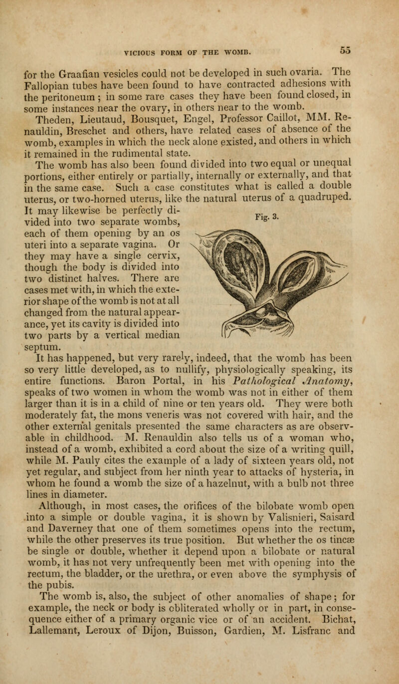for the Graafian vesicles could not be developed in such ovaria. The Fallopian tubes have been found to have contracted adhesions with the peritoneum ; in some rare cases they have been found closed, in some instances near the ovary, in others near to the womb. Theden, Lieutaud, Bousquet, Engel, Professor Caillot, MM. Re- nauldin, Breschet and others, have related cases of absence of the womb, examples in which the neck alone existed, and others in which it remained in the rudimental state. The womb has also been found divided into two equal or unequal portions, either entirely or partially, internally or externally, and that in the same case. Such a case constitutes what is called a double uterus, or two-horned uterus, like the natural uterus of a quadruped. It may likewise be perfectly di- vided into two separate wombs, each of them opening by an os uteri into a separate vagina. Or they may have a single cervix, though the body is divided into two distinct halves. There are cases met with, in which the exte- rior shape of the womb is not at all changed from the natural appear- ance, yet its cavity is divided into two parts by a vertical median septum. It has happened, but very rarely, indeed, that the womb has been so very little developed, as to nullify, physiologically speaking, its entire functions. Baron Portal, in his Pathological Anatomy, speaks of two women in whom the womb was not in either of them larger than it is in a child of nine or ten years old. They were both moderately fat, the mons veneris was not covered with hair, and the other external genitals presented the same characters as are observ- able in childhood. M. Renauldin also tells us of a woman who, instead of a womb, exhibited a cord about the size of a writing quill, while M. Pauly cites the example of a lady of sixteen years old, not yet regular, and subject from her ninth year to attacks of hysteria, in whom he found a womb the size of a hazelnut, with a bulb not three lines in diameter. Although, in most cases, the orifices of the bilobate womb open into a simple or double vagina, it is shown by Valisnieri, Saisard and Daverney that one of them sometimes opens into the rectum, while the other preserves its true position. But whether the os tincse be single or double, whether it depend upon a bilobate or natural womb, it has not very unfrequently been met with opening into the rectum, the bladder, or the urethra, or even above the symphysis of the pubis. The womb is, also, the subject of other anomalies of shape; for example, the neck or body is obliterated wholly or in part, in conse- quence either of a primary organic vice or of an accident. Bichat, Lallemant, Leroux of Dijon, Buisson, Gardien, M. Lisfranc and