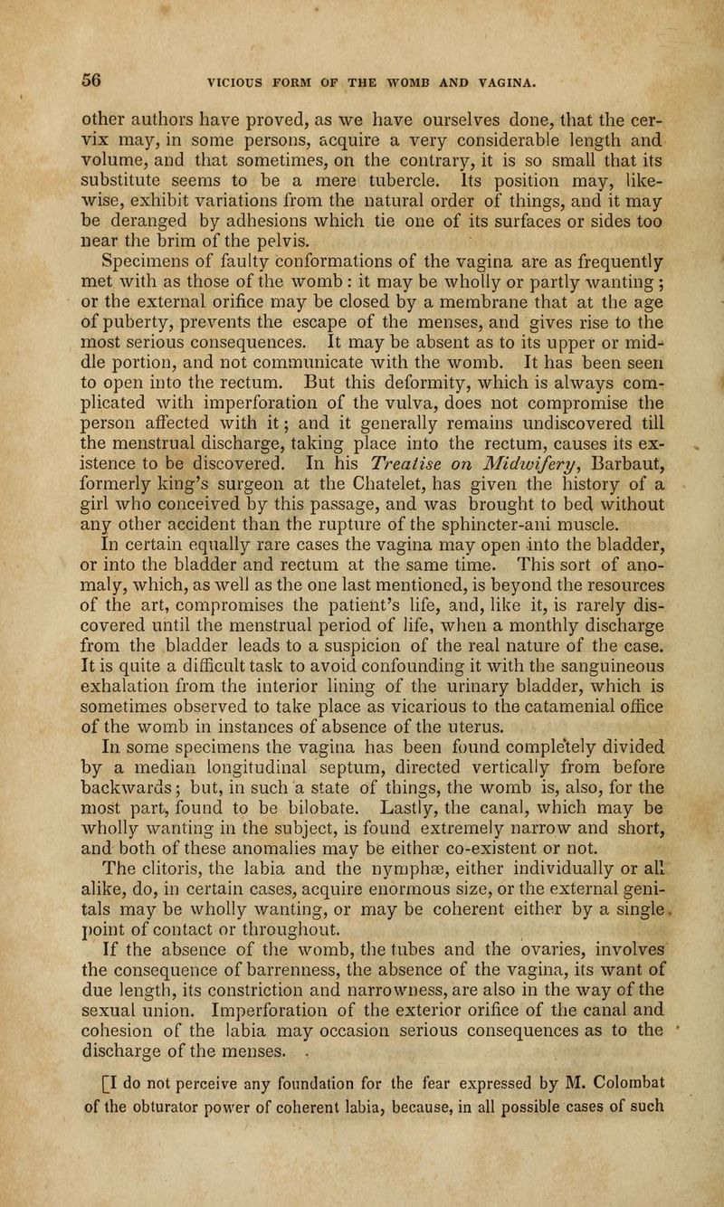 other authors have proved, as we have ourselves done, that the cer- vix may, in some persons, acquire a very considerable length and volume, and that sometimes, on the contrary, it is so small that its substitute seems to be a mere tubercle. Its position may, like- wise, exhibit variations from the natural order of things, and it may be deranged by adhesions which tie one of its surfaces or sides too near the brim of the pelvis. Specimens of faulty conformations of the vagina are as frequently met with as those of the womb : it may be wholly or partly wanting ; or the external orifice may be closed by a membrane that at the age of puberty, prevents the escape of the menses, and gives rise to the most serious consequences. It may be absent as to its upper or mid- dle portion, and not communicate with the womb. It has been seen to open into the rectum. But this deformity, which is always com- plicated with imperforation of the vulva, does not compromise the person affected with it; and it generally remains undiscovered till the menstrual discharge, taking place into the rectum, causes its ex- istence to be discovered. In his Treatise on Midwifery, Barbaut, formerly king's surgeon at the Chatelet, has given the history of a girl who conceived by this passage, and was brought to bed without any other accident than the rupture of the sphincter-ani muscle. In certain equally rare cases the vagina may open into the bladder, or into the bladder and rectum at the same time. This sort of ano- maly, which, as well as the one last mentioned, is beyond the resources of the art, compromises the patient's life, and, like it, is rarely dis- covered until the menstrual period of life, when a monthly discharge from the bladder leads to a suspicion of the real nature of the case. It is quite a difficult task to avoid confounding it with the sanguineous exhalation from the interior lining of the urinary bladder, which is sometimes observed to take place as vicarious to the catamenial office of the womb in instances of absence of the uterus. In some specimens the vagina has been found completely divided by a median longitudinal septum, directed vertically from before backwards; but, in such a state of things, the womb is, also, for the most part, found to be bilobate. Lastly, the canal, which may be wholly wanting in the subject, is found extremely narrow and short, and both of these anomalies may be either co-existent or not. The clitoris, the labia and the nymphse, either individually or all alike, do, in certain cases, acquire enormous size, or the external geni- tals may be wholly wanting, or may be coherent either by a single. point of contact or throughout. If the absence of the womb, the tubes and the ovaries, involves the consequence of barrenness, the absence of the vagina, its want of due length, its constriction and narrowness, are also in the way of the sexual union. Imperforation of the exterior orifice of the canal and cohesion of the labia may occasion serious consequences as to the discharge of the menses. . [I do not perceive any foundation for the fear expressed by M. Colornbat of the obturator power of coherent labia, because, in all possible cases of such