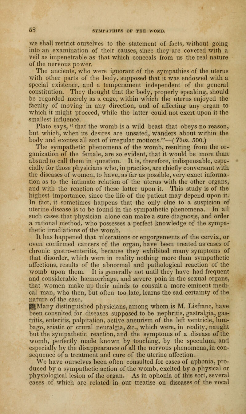 we shall restrict ourselves to the statement of facts, without going into an examination of their causes, since they are covered with a veil as impenetrable as that which conceals from us the real nature of the nervous power. The ancients, who were ignorant of the sympathies of the uterus with other parts of the body, supposed that it was endowed with a special existence, and a temperament independent of the general constitution. They thought that the body, properly speaking, should be regarded merely as a cage, within which the uterus enjoyed the faculty of moving in any direction, and of affecting any organ to which it might proceed, while the latter could not exert upon it the smallest influence. Plato says,  that the womb is a wild beast that obeys no reason, but which, when its desires are unsated, wanders about within the body and excites all sort of irregular motions.—( Tith. 500.) The sympathetic phenomena of the womb, resulting from the or- ganization of the female, are so evident, that it would be more than absurd to call them in question. It is, therefore, indispensable, espe- cially for those physicians who, in practice, are chiefly conversant with the diseases of women, to have, as far as possible, very exact informa- tion as to the intimate relation of the uterus with the other organs, and with the reaction of these latter upon it. This study is of the highest importance, since the life of the patient may depend upon it. In fact, it sometimes happens that the only clue to a suspicion of uterine disease is to be found in the sympathetic phenomena. In all such cases that physician alone can make a sure diagnosis, and order a rational method, who possesses a perfect knowledge of the sympa- thetic irradiations of the womb. It has happened that ulcerations or engorgements of the cervix, or oven confirmed cancers of the organ, have been treated as cases of chronic gastro-enteritis, because they exhibited many symptoms of that disorder, which were in reality nothing more than sympathetic affections, results of the abnormal and pathological reaction of the womb upon them. It is generally not until they have had frequent and considerable haemorrhage, and severe pain in the sexual organs, that women make up their minds to consult a more eminent medi- cal man, who then, but often too late, learns the sad certainty of the nature of the case. g|Many distinguished physicians, among whom is M. Lisfranc, have been consulted for diseases supposed to be nephritis, gastralgia, gas- tritis, enteritis, palpitation, active aneurism of the left ventricle, lum- bago, sciatic or crural neuralgia, &c, which were, in reality, naught but the sympathetic reaction, and the symptoms of a disease of the womb, perfectly made known by touching, by the speculum, and especially by the disappearance of all the nervous phenomena, in con- sequence of a treatment and cure of the uterine affection. We have ourselves been often consulted for cases of aphonia, pro- duced by a sympathetic action of the womb, excited by a physical or physiological lesion of the organ. As in aphonia of this sort, several cases of which are related in our treatise on diseases of the vocal