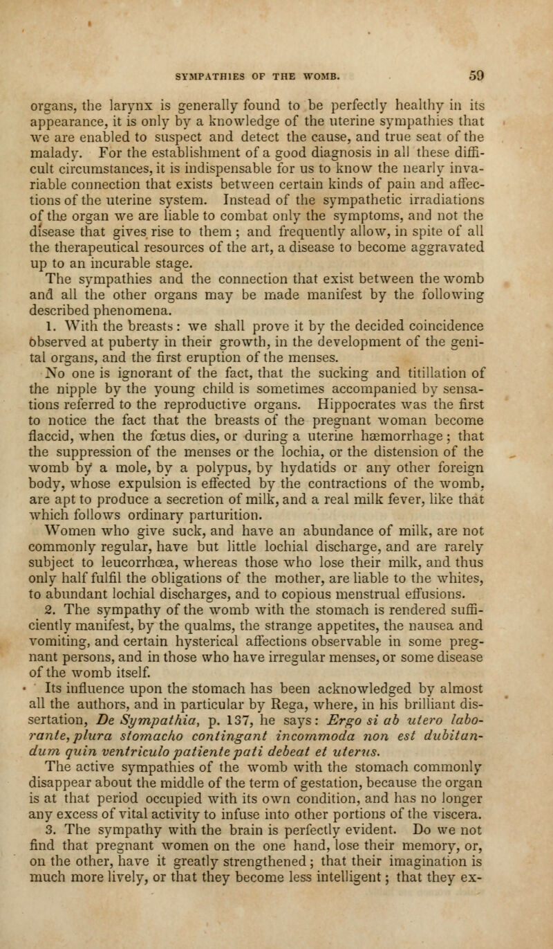 organs, the larynx is generally found to be perfectly healthy in its appearance, it is only by a knowledge of the uterine sympathies that we are enabled to suspect and detect the cause, and true seat of the malady. For the establishment of a good diagnosis in all these diffi- cult circumstances, it is indispensable for us to know the nearly inva- riable connection that exists between certain kinds of pain and affec- tions of the uterine system. Instead of the sympathetic irradiations of tlie organ we are liable to combat only the symptoms, and not the disease that gives rise to them ; and frequently allow, in spite of all the therapeutical resources of the art, a disease to become aggravated up to an incurable stage. The sympathies and the connection that exist between the womb and all the other organs may be made manifest by the following described phenomena. 1. With the breasts : we shall prove it by the decided coincidence Observed at puberty in their growth, in the development of the geni- tal organs, and the first eruption of the menses. No one is ignorant of the fact, that the sucking and titillation of the nipple by the young child is sometimes accompanied by sensa- tions referred to the reproductive organs. Hippocrates was the first to notice the fact that the breasts of the pregnant woman become flaccid, when the foetus dies, or during a uterine haemorrhage; that the suppression of the menses or the lochia, or the distension of the womb by a mole, by a polypus, by hydatids or any other foreign body, whose expulsion is effected by the contractions of the womb, are apt to produce a secretion of milk, and a real milk fever, like that which follows ordinary parturition. Women who give suck, and have an abundance of milk, are not commonly regular, have but little lochial discharge, and are rarely subject to leucorrhoea, whereas those who lose their milk, and thus only half fulfil the obligations of the mother, are liable to the whites, to abundant lochial discharges, and to copious menstrual effusions. 2. The sympathy of the womb with the stomach is rendered suffi- ciently manifest, by the qualms, the strange appetites, the nausea and vomiting, and certain hysterical affections observable in some preg- nant persons, and in those who have irregular menses, or some disease of the womb itself. Its influence upon the stomach has been acknowledged by almost all the authors, and in particular by Rega, where, in his brilliant dis- sertation, De Sympathia, p. 137, he says: Ergo si ab utero labo- rante, plura stomacho contingant incornmoda non est dubitan- dum quin ventriculo patientepati debeat et uterus. The active sympathies of the womb with the stomach commonly disappear about the middle of the term of gestation, because the organ is at that period occupied with its own condition, and has no longer any excess of vital activity to infuse into other portions of the viscera. 3. The sympathy with the brain is perfectly evident. Do we not find that pregnant women on the one hand, lose their memory, or, on the other, have it greatly strengthened; that their imagination is much more lively, or that they become less intelligent; that they ex-