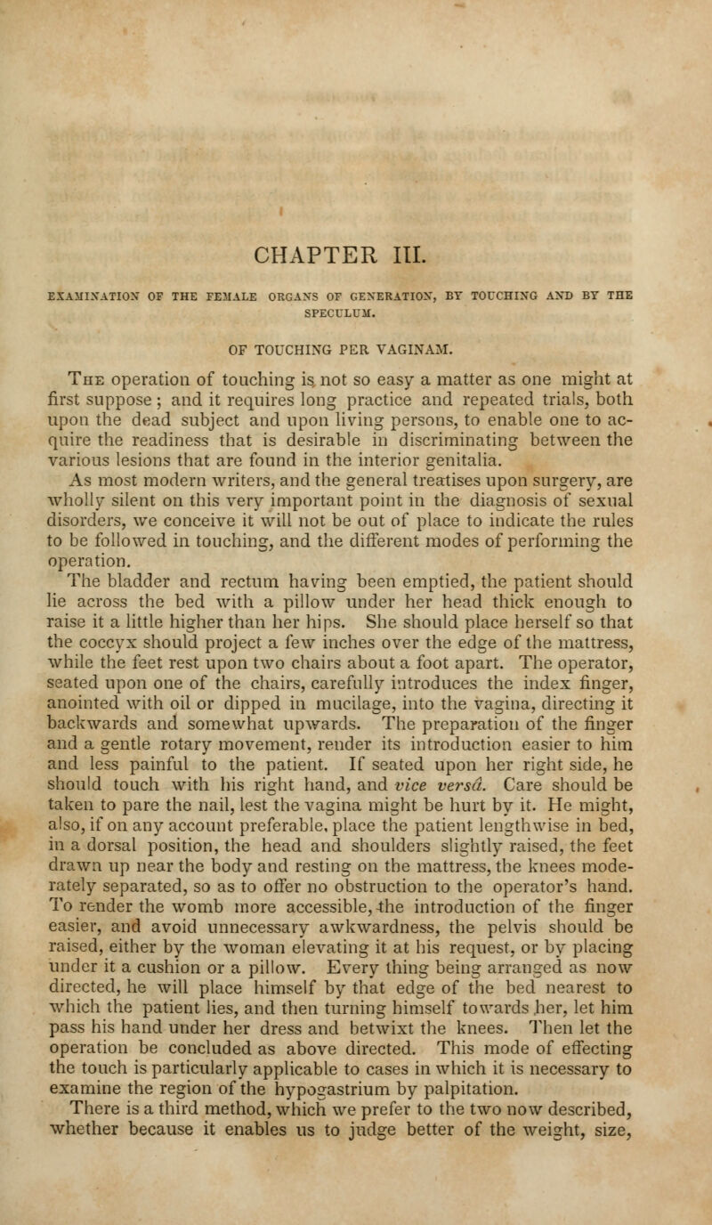 CHAPTER III. EXAMINATION OF THE FEMALE ORGANS OF GENERATION, BY TOUCHING AND BY THE SPECULUM. OF TOUCHING PER VAGINAM. The operation of touching is, not so easy a matter as one might at first suppose ; and it requires long practice and repeated trials, both upon the dead subject and upon living persons, to enable one to ac- quire the readiness that is desirable in discriminating between the various lesions that are found in the interior genitalia. As most modern writers, and the general treatises upon surgery, are wholly silent on this very important point in the diagnosis of sexual disorders, we conceive it will not be out of place to indicate the rules to be followed in touching, and the different modes of performing the operation. The bladder and rectum having been emptied, the patient should lie across the bed with a pillow under her head thick enough to raise it a little higher than her hips. She should place herself so that the coccyx should project a few inches over the edge of the mattress, while the feet rest upon two chairs about a foot apart. The operator, seated upon one of the chairs, carefully introduces the index finger, anointed with oil or dipped in mucilage, into the vagina, directing it backwards and somewhat upwards. The preparation of the finger and a gentle rotary movement, render its introduction easier to him and less painful to the patient. If seated upon her right side, he should touch with his right hand, and vice versa. Care should be taken to pare the nail, lest the vagina might be hurt by it. He might, also, if on any account preferable, place the patient lengthwise in bed, in a dorsal position, the head and shoulders slightly raised, the feet drawn up near the body and resting on the mattress, the knees mode- rately separated, so as to offer no obstruction to the operator's hand. To render the womb more accessible,-the introduction of the finger easier, and avoid unnecessary awkwardness, the pelvis should be raised, either by the woman elevating it at his request, or by placing under it a cushion or a pillow. Every thing being arranged as now directed, he will place himself by that edge of the bed nearest to which the patient lies, and then turning himself towards .her, let him pass his hand under her dress and betwixt the knees. Then let the operation be concluded as above directed. This mode of effecting the touch is particularly applicable to cases in which it is necessary to examine the region of the hypogastrium by palpitation. There is a third method, which we prefer to the two now described, whether because it enables us to judge better of the weight, size,