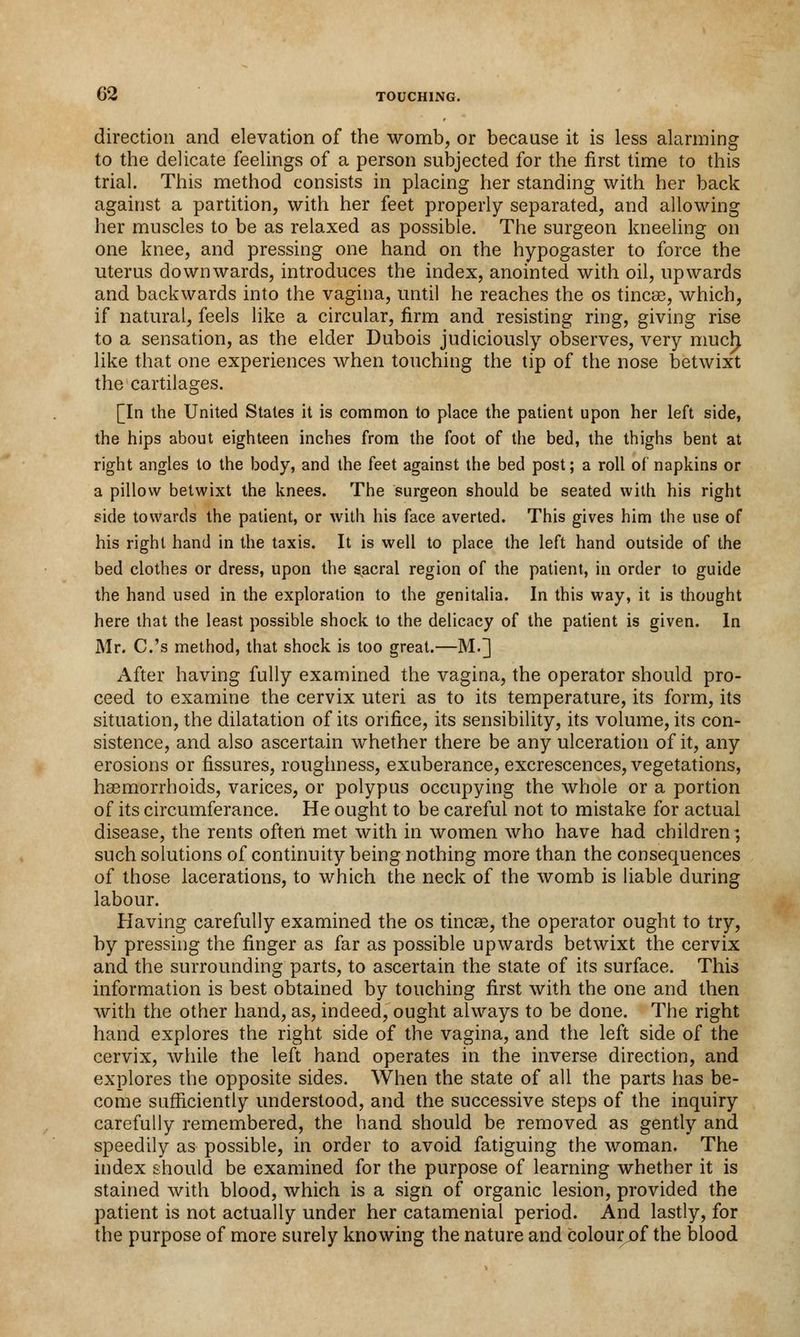 direction and elevation of the womb, or because it is less alarming to the delicate feelings of a person subjected for the first time to this trial. This method consists in placing her standing with her back against a partition, with her feet properly separated, and allowing her muscles to be as relaxed as possible. The surgeon kneeling on one knee, and pressing one hand on the hypogaster to force the uterus downwards, introduces the index, anointed with oil, upwards and backwards into the vagina, until he reaches the os tinea?, which, if natural, feels like a circular, firm and resisting ring, giving rise to a sensation, as the elder Dubois judiciously observes, very muclr like that one experiences when touching the tip of the nose betwixt the cartilages. [In the United States it is common to place the patient upon her left side, the hips about eighteen inches from the foot of the bed, the thighs bent at right angles to the body, and the feet against the bed post; a roll of napkins or a pillow betwixt the knees. The surgeon should be seated with his right side towards the patient, or with his face averted. This gives him the use of his right hand in the taxis. It is well to place the left hand outside of the bed clothes or dress, upon the sacral region of the patient, in order to guide the hand used in the exploration to the genitalia. In this way, it is thought here that the least possible shock to the delicacy of the patient is given. In Mr. C.'s method, that shock is too great.—M.] After having fully examined the vagina, the operator should pro- ceed to examine the cervix uteri as to its temperature, its form, its situation, the dilatation of its orifice, its sensibility, its volume, its con- sistence, and also ascertain whether there be any ulceration of it, any erosions or fissures, roughness, exuberance, excrescences, vegetations, haemorrhoids, varices, or polypus occupying the whole or a portion of its circumferance. He ought to be careful not to mistake for actual disease, the rents often met with in women who have had children; such solutions of continuity being nothing more than the consequences of those lacerations, to which the neck of the womb is liable during labour. Having carefully examined the os tineas, the operator ought to try, by pressing the finger as far as possible upwards betwixt the cervix and the surrounding parts, to ascertain the state of its surface. This information is best obtained by touching first with the one and then with the other hand, as, indeed, ought always to be done. The right hand explores the right side of the vagina, and the left side of the cervix, while the left hand operates in the inverse direction, and explores the opposite sides. When the state of all the parts has be- come sufficiently understood, and the successive steps of the inquiry carefully remembered, the hand should be removed as gently and speedily as possible, in order to avoid fatiguing the woman. The index should be examined for the purpose of learning whether it is stained with blood, which is a sign of organic lesion, provided the patient is not actually under her catamenial period. And lastly, for the purpose of more surely knowing the nature and colour of the blood