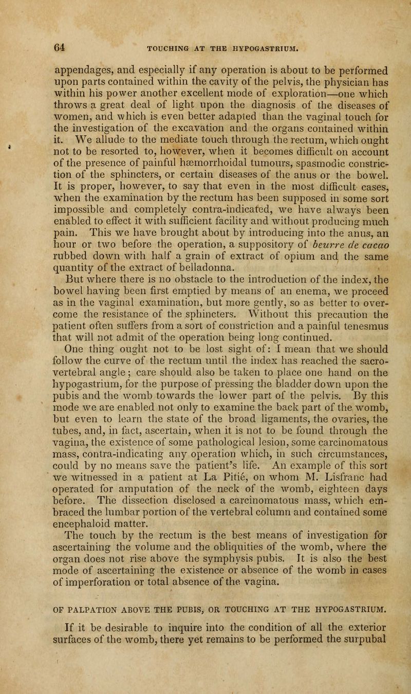 appendages, and especially if any operation is about to be performed upon parts contained within the cavity of the pelvis, the physician has within his power another excellent mode of exploration—one which throws a great deal of light upon the diagnosis of the diseases of women, and which is even better adapted than the vaginal touch for the investigation of the excavation and the organs contained within it. We allude to the mediate touch through the rectum, which ought not to be resorted to, however, when it becomes difficult on account of the presence of painful hasmorrhoidal tumours, spasmodic constric- tion of the sphincters, or certain diseases of the anus or the bowel. It is proper, however, to say that even in the most difficult cases, when the examination by the rectum has been supposed in some sort impossible and completely contra-indicated, we have always been enabled to effect it with sufficient facility and without producing much pain. This we have brought about by introducing into the anus, an hour or two before the operation, a suppository of beurre de cacao rubbed down with half a grain of extract of opium and the same quantity of the extract of belladonna. But where there is no obstacle to the introduction of the index, the bowel having been first emptied by means of an enema, we proceed as in the vaginal examination, but more gently, so as better to over- come the resistance of the sphincters. Without this precaution the patient often suffers from a sort of constriction and a painful tenesmus that will not admit of the operation being long continued. One thing ought not to be lost sight of: I mean that we should follow the curve of the rectum until the index has reached the sacro- vertebral angle; care should also be taken to place one hand on the hypogastrium, for the purpose of pressing the bladder down upon the pubis and the womb towards the lower part of the pelvis. By this mode we are enabled not only to examine the back part of the womb, but even to learn the state of the broad ligaments, the ovaries, the tubes, and, in fact, ascertain, when it is not to be found through the vagina, the existence of some pathological lesion, some carcinomatous mass, contra-indicating any operation which, in such circumstances, could by no means save the patient's life. An example of this sort we witnessed in a patient at La Pitie, on whom M. Lisfranc had operated for amputation of the neck of the womb, eighteen days before. The dissection disclosed a carcinomatous mass, which em- braced the lumbar portion of the vertebral column and contained some encephaloid matter. The touch by the rectum is the best means of investigation for ascertaining the volume and the obliquities of the womb, where the organ does not rise above the symphysis pubis. It is also the best mode of ascertaining the existence or absence of the womb in cases of imperforation or total absence of the vagina. OF PALPATION ABOVE THE PUBIS, OR TOUCHING AT THE HYPOGASTRIUM. If it be desirable to inquire into the condition of all the exterior surfaces of the womb, there yet remains to be performed the surpubal