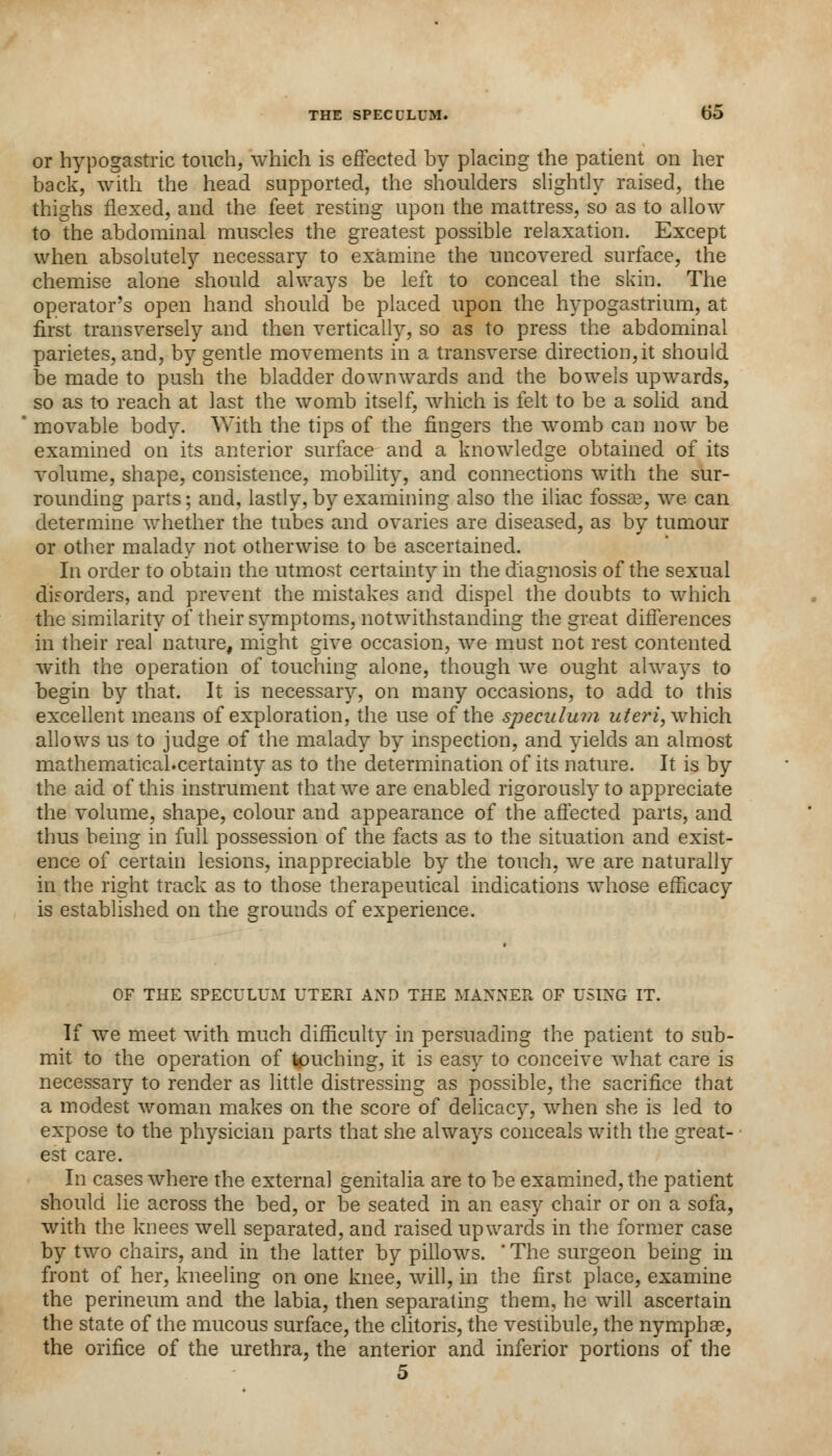 or hypogastric touch, which is effected by placing the patient on her back, with the head supported, the shoulders slightly raised, the thighs flexed, and the feet resting upon the mattress, so as to allow to the abdominal muscles the greatest possible relaxation. Except when absolutely necessary to examine the uncovered surface, the chemise alone should always be left to conceal the skin. The operator's open hand should be placed upon the hypogastrium, at first transversely and then vertically, so as to press the abdominal parietes, and, by gentle movements in a transverse direction,it should be made to push the bladder downwards and the bowels upwards, so as to reach at last the womb itself, which is felt to be a solid and movable body. With the tips of the fingers the womb can now be examined on its anterior surface and a knowledge obtained of its volume, shape, consistence, mobility, and connections with the sur- rounding parts; and, lastly, by examining also the iliac fossas, we can determine whether the tubes and ovaries are diseased, as by tumour or other malady not otherwise to be ascertained. In order to obtain the utmost certainty in the diagnosis of the sexual disorders, and prevent the mistakes and dispel the doubts to which the similarity of their symptoms, notwithstanding the great differences in their real nature, might give occasion, we must not rest contented with the operation of touching alone, though we ought always to begin by that. It is necessary, on many occasions, to add to this excellent means of exploration, the use of the speculum uteri, which allows us to judge of the malady by inspection, and yields an almost mathematical.certainty as to the determination of its nature. It is by the aid of this instrument that we are enabled rigorously to appreciate the volume, shape, colour and appearance of the affected parts, and thus being in full possession of the facts as to the situation and exist- ence of certain lesions, inappreciable by the touch, we are naturally in the right track as to those therapeutical indications whose efficacy is established on the grounds of experience. OF THE SPECULUM UTERI AND THE MANNER OF USING IT. If we meet with much difficulty in persuading the patient to sub- mit to the operation of touching, it is easy to conceive what care is necessary to render as little distressing as possible, the sacrifice that a modest woman makes on the score of delicacy, when she is led to expose to the physician parts that she always conceals with the great- est care. In cases where the external genitalia are to be examined, the patient should lie across the bed, or be seated in an easy chair or on a sofa, with the knees well separated, and raised upwards in the former case by two chairs, and in the latter by pillows. ' The surgeon being in front of her, kneeling on one knee, will, in the first place, examine the perineum and the labia, then separating them, he will ascertain the state of the mucous surface, the clitoris, the vestibule, the nympbae, the orifice of the urethra, the anterior and inferior portions of the 5