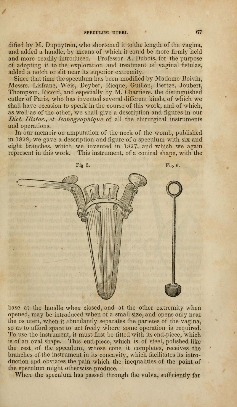 dified by M. Dupnytren, who shortened it to the length of the vagina, and added a handle, by means of which it could be more firmly held and more readily introduced. Professor A. Dubois, for the purpose of adopting it to the exploration and treatment of vaginal fistulas, added a notch or slit near its superior extremity. Since that time the speculum has been modified by Madame Boivin, Messrs. Lisfranc, Weis, Deyber, Ricque, Guillon, Bertze, Joubert, Thompson, Ricord, and especially by M. Charriere, the distinguished cutler of Paris, who has invented several different kinds, of which we shall have occasion to speak in the course of this work, and of which, as well as of the other, we shall give a description and figures in our Diet. Histor., et Iconographique of all the chirurgical instruments and operations. In our memoir on amputation of the neck of the womb, published in 182S, we gave a description and figure of a speculum with six and eight branches, which we invented in 1827, and which we again represent in this work. This instrument, of a conical shape, with the Fi<? 5. Fig. 6. base at the handle when closed, and at the other extremity when opened, may be introduced when of a small size, and opens only near the os uteri, when it abundantly separates the parietes of the vagina, so as to afford space to act freely where some operation is required. To use the instrument, it must first be fitted with its end-piece, which is of an oval shape. This end-piece, which is of steel, polished like the rest of the speculum, whose cone it completes, receives the branches of the instrument in its concavity, which facilitates its intro- duction and obviates the pain which the inequalities of the point of the speculum might otherwise produce. When the speculum has passed through the vulva, sufficiently far