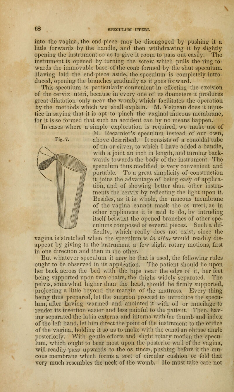 Fig. 7. into the vagina, the end-piece may be disengaged by pushing it a little forwards by the handle, and then withdrawing it by slightly opening the instrument so as to give it room to pass out easily. The instrument is opened by turning the screw which pulls the ring to- wards the immovable base of the cone formed by the shut speculum. Having laid the end-piece aside, the speculum is completely intro- duced, opening the branches gradually as it goes forward. This speculum is particularly convenient in effecting the excision of the cervix uteri, because in every one of its diameters it produces great dilatation only near the womb, which facilitates the operation by the methods which we shall explain. M. Velpeau does it injus- tice in saying that it is apt to pinch the vaginal mucous membrane, for it is so formed that such an accident can by no means happen. In cases where a simple exploration is required, we make use of M. Recamier's speculum instead of our own, above described. It consists of a conoidal tube of tin or silver, to which I have added a handle, with a joint an inch in length, and turning back- wards towards the body of the instrument. The speculum thus modified is very convenient and portable. To a great simplicity of construction it joins the advantage of being easy of applica- tion, and of showing better than other instru- ments the cervix by reflecting the light upon it. Besides, as it is whole, the mucous membrane of the vagina cannot mask the os uteri, as in other appliances it is said to do, by intruding itself betwixt the opened branches of other spe- culums composed of several pieces. Such a dif- ficulty, which really does not exist, since the vagina is stretched when the speculum is in situ,- would readily dis- appear by giving to the instrument a few slight rotary motions, first in one direction and then in the other. But whatever speculum it may be that is used, the following rules ought to be observed in its application. The patient should lie upon her back across the bed with the hips near the edge of it, her feet being supported upon two chairs, the thighs widely separated. The pelvis, somewhat higher than the head, should be firmly supported, projecting a little beyond the margin of the mattrass. Every thing being thus prepared, let the surgeon proceed to introduce the specu- lum, after having warmed and anointed it with oil or mucilage to render its insertion easier and less painful to the patient. Then, hav- ing separated the labia externa and interna with the thumb and index of the left hand, let him direct the point of the instrument to the orifice of the vagina, holding it so as to make with the canal an obtuse angle posteriorly. With gentle efforts and slight rotary motion the specu- lum, which ought to bear most upon the posterior wall of the vagina, will readily pass upwards to the os tineas, pushing before it the mu- cous membrane which forms a sort of circular cushion or fold that very much resembles the neck of the womb. He must take care not