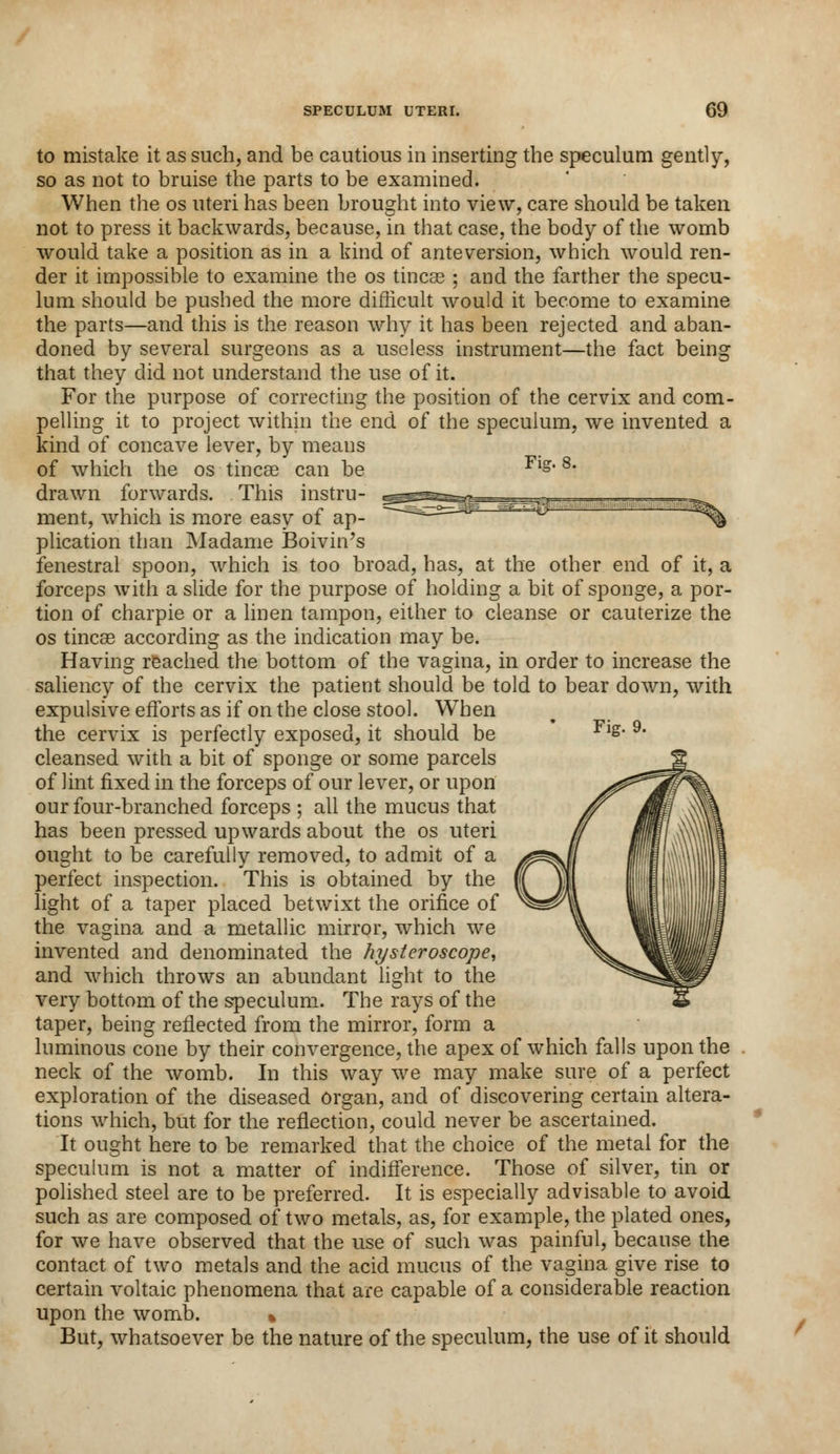 to mistake it as such, and be cautious in inserting the speculum gently, so as not to bruise the parts to be examined. When the os uteri has been brought into view, care should be taken not to press it backwards, because, in that case, the body of the womb would take a position as in a kind of ante version, which would ren- der it impossible to examine the os tineas ; and the farther the specu- lum should be pushed the more difficult would it become to examine the parts—and this is the reason why it has been rejected and aban- doned by several surgeons as a useless instrument—the fact being that they did not understand the use of it. For the purpose of correcting the position of the cervix and com- pelling it to project within the end of the speculum, we invented a kind of concave lever, by means of which the os tincae can be Fl»* 8* drawn forwards. This instru- ment, which is more easy of ap- plication than Madame Boivin's fenestral spoon, which is too broad, has, at the other end of it, a forceps with a slide for the purpose of holding a bit of sponge, a por- tion of charpie or a linen tampon, either to cleanse or cauterize the os tineas according as the indication may be. Having reached the bottom of the vagina, in order to increase the saliency of the cervix the patient should be told to bear down, with expulsive efforts as if on the close stool. When the cervix is perfectly exposed, it should be cleansed with a bit of sponge or some parcels of lint fixed in the forceps of our lever, or upon our four-branched forceps ; all the mucus that has been pressed upwards about the os uteri ought to be carefully removed, to admit of a perfect inspection. This is obtained by the light of a taper placed betwixt the orifice of the vagina and a metallic mirror, which we invented and denominated the hysteroscope, and which throws an abundant light to the very bottom of the speculum. The rays of the taper, being reflected from the mirror, form a luminous cone by their convergence, the apex of which falls upon the neck of the womb. In this way we may make sure of a perfect exploration of the diseased organ, and of discovering certain altera- tions which, but for the reflection, could never be ascertained. It ought here to be remarked that the choice of the metal for the speculum is not a matter of indifference. Those of silver, tin or polished steel are to be preferred. It is especially advisable to avoid such as are composed of two metals, as, for example, the plated ones, for we have observed that the use of such was painful, because the contact of two metals and the acid mucus of the vagina give rise to certain voltaic phenomena that are capable of a considerable reaction upon the womb. % But, whatsoever be the nature of the speculum, the use of it should