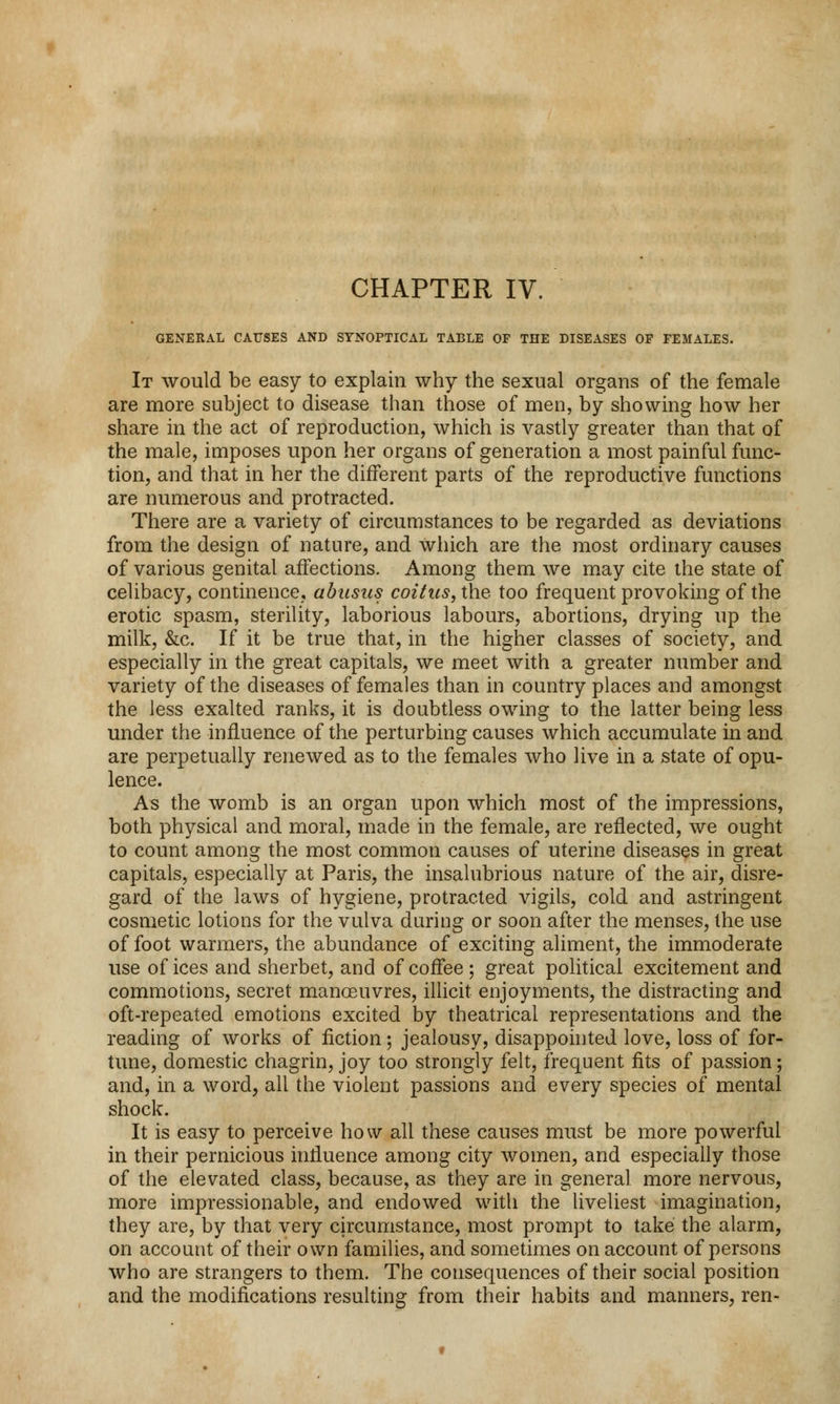 CHAPTER IV. GENERAL CAUSES AND SYNOPTICAL TABLE OF THE DISEASES OP FEMALES. It would be easy to explain why the sexual organs of the female are more subject to disease than those of men, by showing how her share in the act of reproduction, which is vastly greater than that of the male, imposes upon her organs of generation a most painful func- tion, and that in her the different parts of the reproductive functions are numerous and protracted. There are a variety of circumstances to be regarded as deviations from the design of nature, and which are the most ordinary causes of various genital affections. Among them we may cite the state of celibacy, continence, abusus coitus, the too frequent provoking of the erotic spasm, sterility, laborious labours, abortions, drying up the milk, &c. If it be true that, in the higher classes of society, and especially in the great capitals, we meet with a greater number and variety of the diseases of females than in country places and amongst the less exalted ranks, it is doubtless owing to the latter being less under the influence of the perturbing causes which accumulate in and are perpetually renewed as to the females who live in a state of opu- lence. As the womb is an organ upon which most of the impressions, both physical and moral, made in the female, are reflected, we ought to count among the most common causes of uterine diseases in great capitals, especially at Paris, the insalubrious nature of the air, disre- gard of the laws of hygiene, protracted vigils, cold and astringent cosmetic lotions for the vulva daring or soon after the menses, the use of foot warmers, the abundance of exciting aliment, the immoderate use of ices and sherbet, and of coffee ; great political excitement and commotions, secret manoeuvres, illicit enjoyments, the distracting and oft-repeated emotions excited by theatrical representations and the reading of works of fiction; jealousy, disappointed love, loss of for- tune, domestic chagrin, joy too strongly felt, frequent fits of passion; and, in a word, all the violent passions and every species of mental shock. It is easy to perceive how all these causes must be more powerful in their pernicious influence among city women, and especially those of the elevated class, because, as they are in general more nervous, more impressionable, and endowed with the liveliest imagination, they are, by that very circumstance, most prompt to take the alarm, on account of their own families, and sometimes on account of persons who are strangers to them. The consequences of their social position and the modifications resulting from their habits and manners, ren-