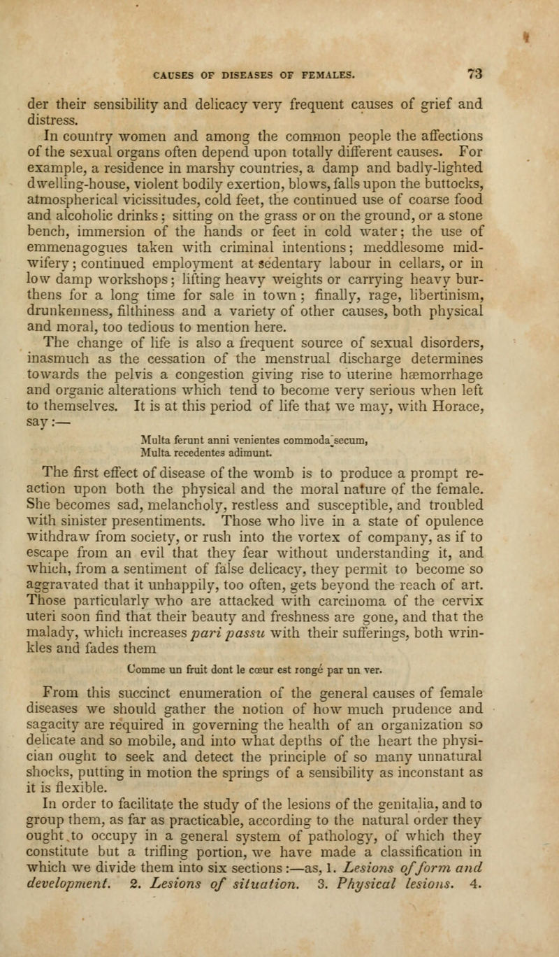 CAUSES OF DISEASES OF FEMALES. / 3 der their sensibility and delicacy very frequent causes of grief and distress. In country women and among the common people the affections of the sexual organs often depend upon totally different causes. For example, a residence in marshy countries, a damp and badly-lighted dwelling-house, violent bodily exertion, blows, falls upon the buttocks, atmospherical vicissitudes, cold feet, the continued use of coarse food and alcoholic drinks ; sitting on the grass or on the ground, or a stone bench, immersion of the hands or feet in cold water; the use of emmenagogues taken with criminal intentions; meddlesome mid- wifery ; continued employment at sedentary labour in cellars, or in low damp workshops; lifting heavy weights or carrying heavy bur- thens for a long time for sale in town : finally, rage, libertinism, drunkenness, filthiness and a variety of other causes, both physical and moral, too tedious to mention here. The change of life is also a frequent source of sexual disorders, inasmuch as the cessation of the menstrual discharge determines towards the pelvis a congestion giving rise to uterine haemorrhage and organic alterations which tend to become very serious when left to themselves. It is at this period of life that we may, with Horace, say:— Multa ferunt anni venientes commoda'secum, Multa recedentes adirrmnt. The first effect of disease of the womb is to produce a prompt re- action upon both the physical and the moral nature of the female. She becomes sad, melancholy, restless and susceptible, and troubled with sinister presentiments. Those who live in a state of opulence withdraw from society, or rush into the vortex of company, as if to escape from an evil that they fear without understanding it, and which, from a sentiment of false delicacy, they permit to become so aggravated that it unhappily, too often, gets beyond the reach of art. Those particularly who are attacked with carcinoma of the cervix uteri soon find that their beauty and freshness are gone, and that the malady, which increases pari passu with their sufferings, both wrin- kles and fades them Comme un fruit dont le coeur est ronge par un ver. From this succinct enumeration of the general causes of female diseases we should gather the notion of how much prudence and sagacity are required in governing the health of an organization so delicate and so mobile, and into what depths of the heart the physi- cian ought to seek and detect the principle of so many unnatural shocks, putting in motion the springs of a sensibility as inconstant as it is flexible. In order to facilitate the study of the lesions of the genitalia, and to group them, as far as practicable, according to the natural order they ought to occupy in a general system of pathology, of which they constitute but a trifling portion, we have made a classification in which we divide them into six sections :—as, 1. Lesions of form and development. 2. Lesions of situation. 3. Physical lesions. 4.