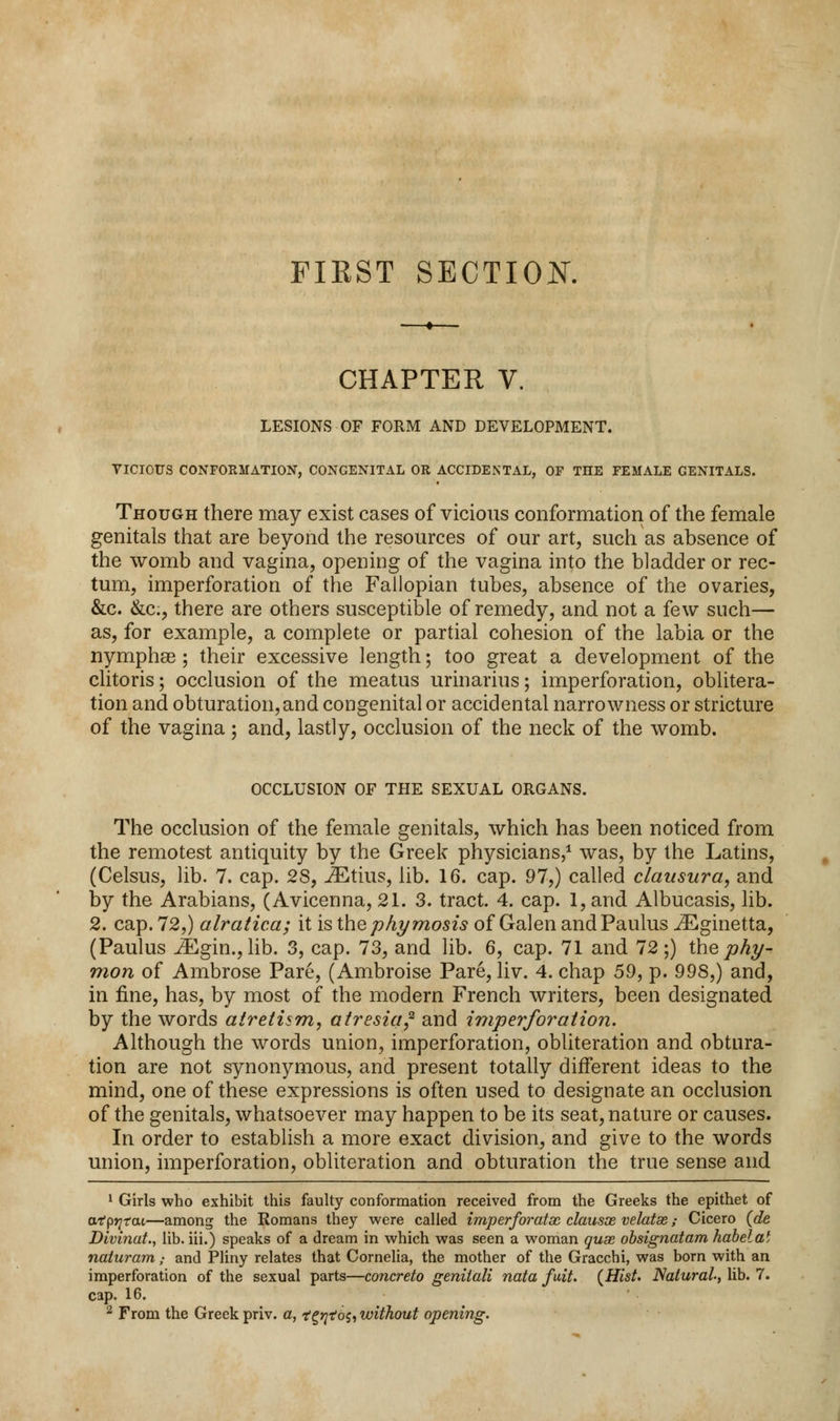 FIRST SECTION. CHAPTER V. LESIONS OF FORM AND DEVELOPMENT. VICIOUS CONFORMATION, CONGENITAL OR ACCIDENTAL, OF THE FEMALE GENITALS. Though there may exist cases of vicious conformation of the female genitals that are beyond the resources of our art, such as absence of the womb and vagina, opening of the vagina into the bladder or rec- tum, imperforation of the Fallopian tubes, absence of the ovaries, &c. &c, there are others susceptible of remedy, and not a few such— as, for example, a complete or partial cohesion of the labia or the nymphse; their excessive length; too great a development of the clitoris; occlusion of the meatus urinarius; imperforation, oblitera- tion and obturation, and congenital or accidental narrowness or stricture of the vagina ; and, lastly, occlusion of the neck of the womb. OCCLUSION OF THE SEXUAL ORGANS. The occlusion of the female genitals, which has been noticed from the remotest antiquity by the Greek physicians,1 was, by the Latins, (Celsus, lib. 7. cap. 28, JEtius, lib. 16. cap. 97,) called clausura, and by the Arabians, (Avicenna, 21. 3. tract. 4. cap. 1, and Albucasis, lib. 2. cap. 72,) alratica; it is the phymosis of Galen andPaulus JEginetta, (Paulus iEgin.,lib. 3, cap. 73, and lib. 6, cap. 71 and 72;) the phi/- mon of Ambrose Pare, (Ambroise Pare, liv. 4. chap 59, p. 998,) and, in fine, has, by most of the modern French writers, been designated by the words airetism, atresia? and imperforation. Although the words union, imperforation, obliteration and obtura- tion are not synonymous, and present totally different ideas to the mind, one of these expressions is often used to designate an occlusion of the genitals, whatsoever may happen to be its seat, nature or causes. In order to establish a more exact division, and give to the words union, imperforation, obliteration and obturation the true sense and 1 Girls who exhibit this faulty conformation received from the Greeks the epithet of atprjtai—among the Romans they were called imperforatx clausos velatae; Cicero (de Divinat., lib. iii.) speaks of a dream in which was seen a woman quae obsignatam habelai naiuram • and Pliny relates that Cornelia, the mother of the Gracchi, was born with an imperforation of the sexual parts—concreto geniiali nata fait. {Hist. Natural, lib. 7. cap. 16.