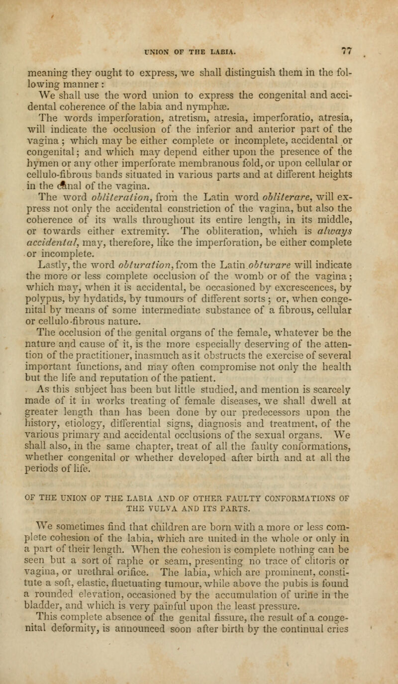 meaning they ought to express, we shall distinguish them in the fol- lowing manner : We shall use the word union to express the congenital and acci- dental coherence of the labia and nymphse. The words imperforation, atretism, atresia, imperforatio, atresia, will indicate the occlusion of the inferior and anterior part of the vagina; which may be either complete or incomplete, accidental or congenital; and which may depend either upon the presence of the hymen or any other imperforate membranous fold, or upon cellular or cellulo-fibrous bands situated in various parts and at different heights in the cfmal of the vagina. The word obliteration, from the Latin word obliterare, will ex- press not only the accidental constriction of the vagina, but also the coherence of its walls throughout its entire length, in its middle, or towards either extremity. The obliteration, which is always accidental, may, therefore, like the imperforation, be either complete or incomplete. Lastly, the word obturation, from the Latin.obturare will indicate the more or less complete occlusion of the womb or of the vagina; which may, when it is accidental, be occasioned by excrescences, by polypus, by hydatids, by tumours of different sorts : or, when conge- nital by means of some intermediate substance of a fibrous, cellular or cellulo -fibrous nature. The occlusion of the genital organs of the female, whatever be the nature and cause of it, is the more especially deserving of the atten- tion of the practitioner, inasmuch as it obstructs the exercise of several important functions, and may often compromise not only the health but the life and reputation of the patient. As this subject has been but little studied, and mention is scarcely made of it in works treating of female diseases, we shall dwell at greater length than has been done by our predecessors upon the history, etiology, differential signs, diagnosis and treatment, of the various primary and accidental occlusions of the sexual organs. We shall also, in the same chapter, treat of all the faulty conformations, whether congenital or whether developed after birth and at all the periods of life. OF THE UNION OF THE LABIA AND OF OTHER FAULTY CONFORMATIONS OF THE VULVA AND ITS PARTS. We sometimes find that children are born with a more or less com- plete cohesion of the labia, which are united in the whole or only in a part of their length. When the cohesion is complete nothing can be seen but a sort of raphe or seam, presenting no trace of clitoris or vagina, or urethral orifice. The labia, which are prominent, consti- tute a soft, elastic, fluctuating tumour, while above the pubis is found a rounded elevation, occasioned by the accumulation of urine in the bladder, and which is very painful upon the least pressure. This complete absence of the genital fissure, the result of a conge- nital deformity, is announced soon after birth by the continual cries