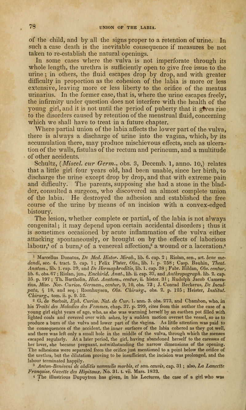 73 of the child, and by all the signs proper to a retention of urine. In such a case death is the inevitable consequence if measures be not taken to re-establish the natural openings. In some cases where the vulva is not imperforate through its whole length, the urethra is sufficiently open to give free issue to the urine ; in others, the fluid escapes drop by drop, and with greater difficulty in proportion as the cohesion of the labia is more or less extensive, leaving more or less liberty to the orifice of the meatus urinarius. In the former case, that is, where the urine escapes freely, the infirmity under question does not interfere with the health of the young girl, and it is not until the period of puberty that it gtves rise to the disorders caused by retention of the menstrual fluid, concerning which we shall have to treat in a future chapter. Where partial union of the labia affects the lower part of the vulva, there is always a discharge of urine into the vagina, which, by its accumulation there, may produce mischievous effects, such as ulcera- tion of the walls, fistulas of the rectum and perineum, and a multitude of other accidents. Schultz, {Miscel. cur Germ., obs. 3, Decemb. 1, anno. 10,) relates that a little girl four years old, had been unable, since her birth, to discharge the urine except drop by drop, and that with extreme pain and difficulty. The parents, supposing she had a stone in the blad- der, consulted a surgeon, who discovered an almost complete union of the labia. He destroyed the adhesion and established the free course of the urine by means of an incision with a convex-edged bistoury. The lesion, whether complete or partial, of the labia is not always congenital; it may depend upon certain accidental disorders ; thus it is sometimes occasioned by acute inflammation of the vulva either attacking spontaneously, or brought on by the effects of laborious labour,1 of a burn,3 of a venereal affection,3 a wound or a laceration.4 1 Marcellus Donatus, De Med. Histor. Mirab., lib. 6. cap. 2 ; Riolan, sen., art. bene me- dendi, sec. 4. tract. 2. cap. 1; Felix Plater, Obs., lib. 1. p. 258; Casp. Bauhin, Theat. Anatom., lib. 1. cap. 39, and De Hermaphroditis, lib. 1. cap. 38 ; Fabr. Hildan, Obs. centur, lib. 6. obs. 67 ; Riolan, jun., Enchirid. Anat., lib. ii. cap. 37, and Anthropograph. lib. 2. cap. 35. p. 197 ; Th. Bartholin, Hist. Anatom., centur, ii. histor. 31 ; Rudolph Jacob Camera- rius, Misc. Nov. Curios. German., centur, 9, 10, obs. 73 ; J. Conrad Beckerus, De Incul* pata, § 18, and seq.; Roonhuysen, Obs. Chirurg., obs. 2. p. 125; Heister, Institut. Chirurg., torn. ii. p. 9. 52. 2 G. de Sorbait, Eph. Curios. Nat. de Cur. 1. ann. 3. obs. 273, and Chambon, who, in his Traitc des Maladies des Femmes, chap. 37. p. 299, cites from this author the case of a young girl eight years of age, who, as she was warming herself by an earthen pot filled with lighted coals and covered over with ashes, by a sudden motion overset the vessel, so as to produce a burn of the vulva and lower part of the vagina. As little attention was paid to the consequences of the accident, the inner surfaces of the labia cohered as they got well, and there was left only a small hole in the middle of the vulva, through which the menses escaped regularly. At a later period, the girl, having abandoned herself to the caresses of her lover, she became pregnant, notwithstanding the narrow dimensions of the opening. The adhesions were separated from the orifice just mentioned to a point below the orifice of the urethra, but the dilatation proving to be insufficient, the incision was prolonged, and the labour terminated happily. 3 Anton-Beneveni de abditis nonnulis morbis, et san.causis, cap. 31 ; also, La Lancette Francaise, Gazette des Hbpitaux, No. 31. t. vii. Mars. 1833.
