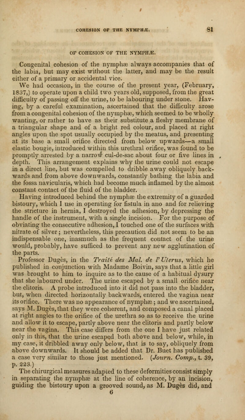 OF COHESION OF THE NYMPHS. Congenital cohesion of the nymphae always accompanies that of the labia, but may exist without the latter, and may be the result either of a primary or accidental vice. We had occasion, in the course of the present year, (February, 1837,) to operate upon a child two years old, supposed, from the great difficulty of passing off the urine, to be labouring under stone. Hav- ing, by a careful examination, ascertained that the difficulty arose from a congenital cohesion of the nymphae, which seemed to be wholly wanting, or rather to have as their substitute a fleshy membrane of a triangular shape and of a bright red colour, and placed at right angles upon the spot usually occupied by the meatus, and presenting at its base a small orifice directed from below upwards—a small elastic bougie, introduced within this urethral orifice, was found to be promptly arrested by a narrow cul-de-sac about four or five lines in depth. This arrangement explains why the urine could not escape in a direct line, but was compelled to dribble away obliquely back- wards and from above downwards, constantly bathing the labia and the fossa navicularis, which had become much inflamed by the almost constant contact of the fluid of the bladder. Having introduced behind the nymphae the extremity of a guarded bistoury, which I use in operating for fistula in ano and for relieving the stricture in hernia, I destroyed the adhesion, by depressing the handle of the instrument, with a single incision. For the purpose of obviating the consecutive adhesion, I touched one of the surfaces with nitrate of silver; nevertheless, this precaution did not seem to be an indispensable one, inasmuch as the frequent contact of the urine would, probably, have sufficed to prevent any new agglutination of the parts. Professor Duges, in the Traiie des Mai. de V Uterus, which he published in conjunction with Madame Boivin, says that a little girl was brought to him to inquire as to the cause of a habitual dysury that she laboured under. The urine escaped by a small orifice near the clitoris. A probe introduced into it did not pass into the bladder, but, when directed horizontally backwards, entered the vagina near its orifice. There was no appearance of nymphae ; and we ascertained, says M. Duges, that they were coherent, and composed a canal placed at right angles to the orifice of the urethra so as to receive the urine and allow it to escape, partly above near the clitoris and partly below near the vagina. This case differs from the one I have just related only in this, that the urine escaped both above and below, while, in my case, it dribbled away only below, that is to say, obliquely from above downwards. It should be added that Dr. Buet has published a case very similar to those just mentioned. (Journ. Comp., t. 39, p. 223.) The chirurgical measures adapted to these deformities consist simply in separating the nymphae at the line of coherence, by an incision, guiding the bistoury upon a grooved sound, as M. Duges did, and 6