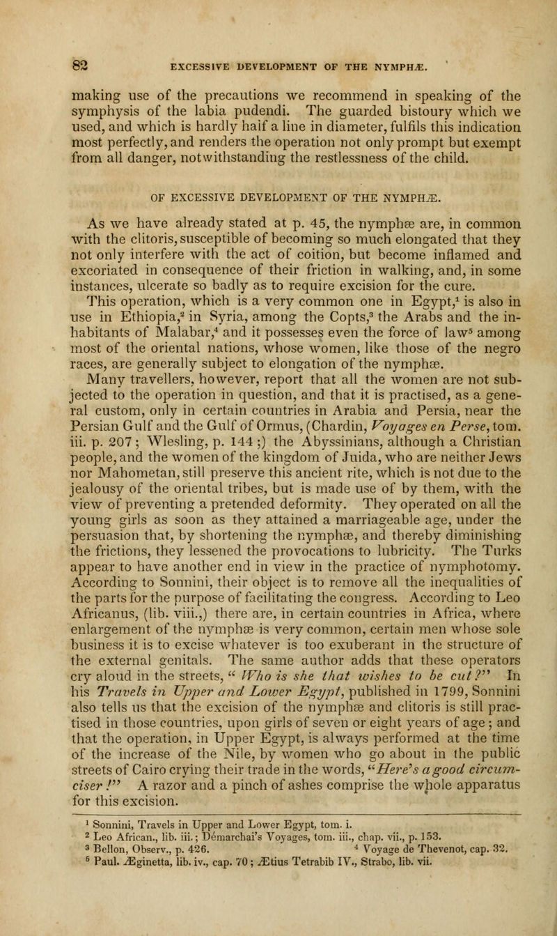 making use of the precautions we recommend in speaking of the symphysis of the labia pudendi. The guarded bistoury which we used, and which is hardly haif a line in diameter, fulfils this indication most perfectly, and renders the operation not only prompt but exempt from all danger, notwithstanding the restlessness of the child. OF EXCESSIVE DEVELOPMENT OF THE NYMPHS. As we have already stated at p. 45, the nymphas are, in common with the clitoris, susceptible of becoming so much elongated that they not only interfere with the act of coition, but become inflamed and excoriated in consequence of their friction in walking, and, in some instances, ulcerate so badly as to require excision for the cure. This operation, which is a very common one in Egypt,1 is also in use in Ethiopia,12 in Syria, among the Copts,3 the Arabs and the in- habitants of Malabar,4 and it possesses even the force of law5 among most of the oriental nations, whose women, like those of the negro races, are generally subject to elongation of the nymphae. Many travellers, however, report that all the women are not sub- jected to the operation in question, and that it is practised, as a gene- ral custom, only in certain countries in Arabia and Persia, near the Persian Gulf and the Gulf of Ormus, (Chardin, Voyages en Perse, torn, hi. p. 207 ; Wlesling, p. 144 ;) the Abyssinians, although a Christian people, and the women of the kingdom of Juida, who are neither Jews nor Mahometan, still preserve this ancient rite, which is not due to the jealousy of the oriental tribes, but is made use of by them, with the view of preventing a pretended deformity. They operated on all the young girls as soon as they attained a marriageable age, under the persuasion that, by shortening the nymphae, and thereby diminishing the frictions, they lessened the provocations to lubricity. The Turks appear to have another end in view in the practice of nymphotomy. According to Sonnini, their object is to remove all the inequalities of the parts for the purpose of facilitating the congress. According to Leo Africanus, (lib. viii.,) there are, in certain countries in Africa, where enlargement of the nymphae is very common, certain men whose sole business it is to excise whatever is too exuberant in the structure of the external genitals. The same author adds that these operators cry aloud in the streets, Who is she that wishes to be cut? In his Travels in Upper and Lower Egypt, published in 1799, Sonnini also tells us that the excision of the nymphae and clitoris is still prac- tised in those countries, upon girls of seven or eight years of age ; and that the operation, in Upper Egypt, is always performed at the time of the increase of the Nile, by women who go about in the public streets of Cairo crying their trade in the words, Here's a good circum- ciser / A razor and a pinch of ashes comprise the whole apparatus for this excision. 1 Sonnini, Travels in Upper and Lower Egypt, torn. i. 2 Leo African., lib. iii.; Demarchai's Voyages, torn, in., chap, vii., p. 153. 3 Bellon, Observ., p. 426. 4 Voyage de Thevenot, cap. 32. 5 Paul. ^Eginetta, lib. iv., cap. 70; ^Gtius Tetrabib IV., Strabo, lib. vii.