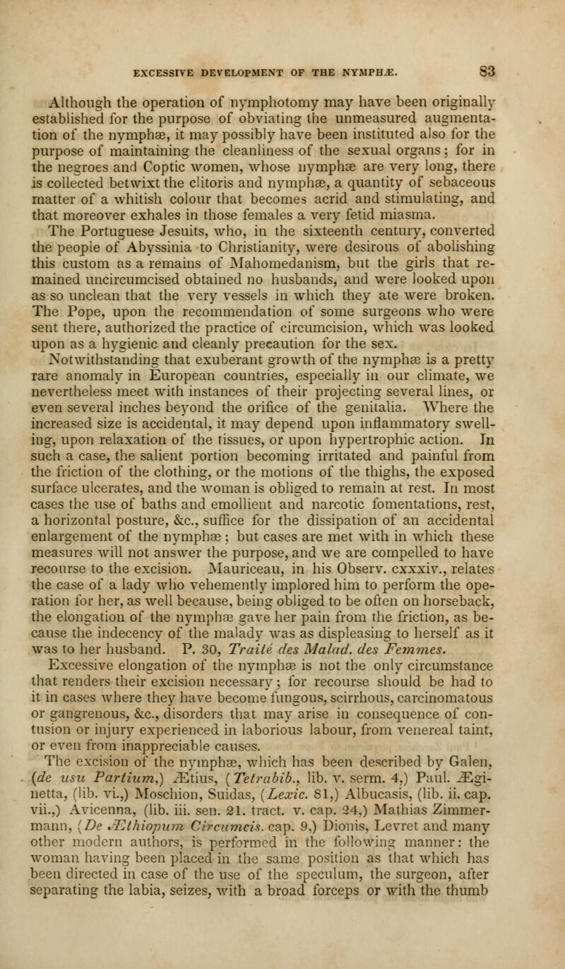 Although the operation of nymphotomy may have been originally established for the purpose of obviating the unmeasured augmenta- tion of the nymphae, it may possibly have been instituted also for the purpose of maintaining the cleanliness of the sexual organs; for in the negroes and Coptic women, whose nymphae are very long, there is collected betwixt the clitoris and nymphae, a quantity of sebaceous matter of a whitish colour that becomes acrid and stimulating, and that moreover exhales in those females a very fetid miasma. The Portuguese Jesuits, who, in the sixteenth century, converted the people of Abyssinia to Christianity, were desirous of abolishing this custom as a remains of Mahomedanism, but the girls that re- mained uncircumcised obtained no husbands, and were looked upon as so unclean that the very vessels in which they ate were broken. The Pope, upon the recommendation of some surgeons who were sent there, authorized the practice of circumcision, which was looked upon as a hygienic and cleanly precaution for the sex. Notwithstanding that exuberant growth of the nymphae is a pretty rare anomaly in European countries, especially in our climate, we nevertheless meet with instances of their projecting several lines, or even several inches beyond the orifice of the genitalia. Where the increased size is accidental, it may depend upon inflammatory swell- ing, upon relaxation of the tissues, or upon hypertrophic action. In such a case, the salient portion becoming irritated and painful from the friction of the clothing, or the motions of the thighs, the exposed surface ulcerates, and the woman is obliged to remain at rest. In most cases the use of baths and emollient and narcotic fomentations, rest, a horizontal posture, &c, suffice for the dissipation of an accidental enlargement of the nymphae : but cases are met with in which these measures will not answer the purpose, and we are compelled to have recourse to the excision. Mauriceau, in his Observ. cxxxiv., relates the case of a lady who vehemently implored him to perform the ope- ration for her, as well because, being obliged to be often on horseback, the elongation of the nymphse gave her pain from the friction, as be- cause the indecency of the malady was as displeasing to herself as it was to her husband. P. 30, Traite des Ma lad. des Femmes. Excessive elongation of the nymphae is not the only circumstance that renders their excision necessary; for recourse should be had to it in cases where they have become fungous, scirrhous, carcinomatous or gangrenous, &c, disorders that may arise in consequence of con- tusion or injury experienced in laborious labour, from venereal taint. or even from inappreciable causes. The excision of the nymphae, which has been described by Galen, (de iisu Partium,) JEtius, (Tetrabib., lib. v. serm. 4,) Paul. iEgi- netta, (lib. vi.,) Moschion, Suidas, (Lexic. SI.) Albucasis, (lib. ii. cap. vii.,) Avicenna, (lib. hi. sen. 21. tract, v. cap. 24.) Mathias Zimmer- manii, {De JEthiopum Circumcis. cap. 9.) Dionis, Levret and many other modern authors, is performed in the following manner: the woman having been placed in the same position as that which has been directed in case of the use of the speculum, the surgeon, after separating the labia, seizes, with a broad forceps or with the thumb
