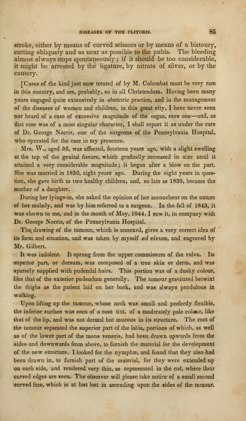stroke, either by means of curved scissors or by means of a bistoury, cutting obliquely and as near as possible to the pubis. The bleeding almost always stops spontaneously ; if it should be too considerable, it might be arrested by the ligature, by nitrate of silver, or by the cautery. [Cases of the kind just now treated of by M. Colombat must be very rare in this country, and are, probably, so in all Christendom. Having been many years engaged quite extensively in obstetric practice, and in the management of the diseases of women and children, in this great city, I have never seen nor heard of a case of excessive magnitude of the organ, save one—and, as that case was of a most singular character, I shall report it as under the care of Dr. George Norris, one of the surgeons of the Pennsylvania Hospital, who operated for the case in my presence. Mrs. W., aged 36, was affected, fourteen years ago, with a slight swelling at the top of the genital fissure, which gradually increased in size until it attained a very considerable magnitude; it began after a blow on the part. She was married in 1836, eight years ago. During the eight years in ques- tion, she gave birth to two healthy children, and, so late as 1839, became the mother of a daughter. During her lyings-in, she asked the opinion of her accoucheur on the nature of her malady, and was by him referred to a surgeon. In the fall of 1843, it was shown to me, and in the month of May, 1844,1 saw it, in company with Dr. George Xorris, of the Pennsylvania Hospital. The drawing of the tumour, which is annexed, gives a very correct idea of its form and situation, and was taken by myself ad vivum, and engraved by Mr. Gilbert. It was indolent. It sprung from the upper commissure of the vulva. Its superior part, or dorsum, was composed of a true skin or derm, and was sparsely supplied with pudendal hairs. This portion was of a dusky colour, like that of the exterior pudendum generally. The tumour gravitated betwixt the thighs as the patient laid on her back, and was always pendulous in walking. Upon lifting up the tumour, whose neck was small and perfectly flexible, the inferior surface was seen of a rose tint, of a moderately pale colour, like that of the lip, and was not dermal but mucous in its structure. The root of the tumour separated the superior part of the labia, portions of which, as well as of the lower part of the mons veneris, had been drawn upwards from the sides and downwards from above, to furnish the material for the development of the new structure. I looked for the nymphae, and found that they also had been drawn in, to furnish part of the material, for they were extended up on each side, and rendered very thin, as represented in the cut, where their curved edges are seen. The observer will please take notice of a small second curved line, which is at last lost in ascending upon the sides of the tumour.