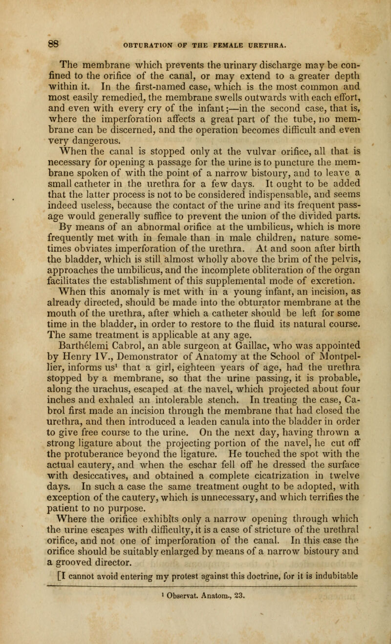 The membrane which prevents the urinary discharge may be con- fined to the orifice of the canal, or may extend to a greater depth within it. In the first-named case, which is the most common and most easily remedied, the membrane swells outwards with each effort, and even with every cry of the infant;—in the second case, that is, where the imperforation affects a great part of the tube, no mem- brane can be discerned, and the operation becomes difficult and even very dangerous. When the canal is stopped only at the vulvar orifice, all that is necessary for opening a passage for the urine is to puncture the mem- brane spoken of with the point of a narrow bistoury, and to leave a small catheter in the urethra for a few days. It ought to be added that the latter process is not to be considered indispensable, and seems indeed useless, because the contact of the urine and its frequent pass- age would generally suffice to prevent the union of the divided parts. By means of an abnormal orifice at the umbilicus, which is more frequently met with in female than in male children, nature some- times obviates imperforation of the urethra. At and soon after birth the bladder, which is still almost wholly above the brim of the pelvis, approaches the umbilicus, and the incomplete obliteration of the organ facilitates the establishment of this supplemental mode of excretion. When this anomaly is met with in a young infant, an incision, as already directed, should be made into the obturator membrane at the mouth of the urethra, after which a catheter should be left for some time in the bladder, in order to restore to the fluid its natural course. The same treatment is applicable at any age. Barthelemi Cabrol, an able surgeon at Gaillac, who was appointed by Henry IV., Demonstrator of Anatomy at the School of Montpel- lier, informs us1 that a girl, eighteen years of age, had the urethra stopped by a membrane, so that the urine passing, it is probable, along the urachus, escaped at the navel, which projected about four inches and exhaled an intolerable stench. In treating the case, Ca- brol first made an incision through the membrane that had closed the urethra, and then introduced a leaden canula into the bladder in order to give free course to the urine. On the next day, having thrown a strong ligature about the projecting portion of the navel, he cut off the protuberance beyond the ligature. He touched the spot with the actual cautery, and when the eschar fell off he dressed the surface with desiccatives, and obtained a complete cicatrization in twelve days. In such a case the same treatment ought to be adopted, with exception of the cautery, which is unnecessary, and which terrifies the patient to no purpose. Where the orifice exhibits only a narrow opening through which the urine escapes with difficulty, it is a case of stricture of the urethral orifice, and not one of imperforation of the canal. In this case the orifice should be suitably enlarged by means of a narrow bistoury and a grooved director. [I cannot avoid entering my protest against this doctrine, for it is indubitable 1 Observat. Anatom., 23.