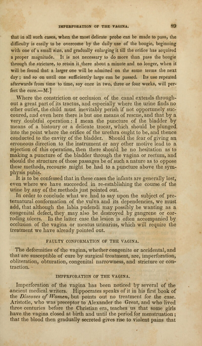that in all such cases, when the most delicate probe can be made to pass, the difficulty is easily to be overcome by the daily use of the bougie, beginning with one of a small size, and gradually enlarging it till the orifice has acquired a proper magnitude. It is not necessary to do more than pass the bougie through the stricture, to retain it there about a minute and no longer, when it will be found that a larger one will be admitted on the same terms the next day; and so on until one sufficiently large can be passed. Its use repeated afterwards from time to time, say once in two, three or four weeks, will per- fect the cure.—M.] Where the constriction or occlusion of the canal extends through- out a great part, of its tractus, and especially where the urine finds no other outlet, the child must inevitably perish if not opportunely suc- coured, and even here there is but one means of rescue, and that by a very doubtful operation: I mean the puncture of the bladder by means of a bistoury or a delicate trocar, which should be plunged into the point where the orifice of the urethra ought to be, and thence conducted to the cavity of the bladder. Should the fear of giving an erroneous direction to the instrument or any other motive lead to a rejection of this operation, then there should be no hesitation as to making a puncture of the bladder through the vagina or rectum, and should the structure of those passages be of such a nature as to oppose these methods, recourse might be had to a puncture above the sym- physis pubis. It is to be confessed that in these cases the infants are generally lost, even where we have succeeded in re-establishing the course of the urine by any of the methods just pointed out. In order to conclude what we had to say upon the subject of pre- ternatural conformation of the vulva and its dependencies, we must add, that although the labia pudendi may possibly be wanting as a congenital defect, they may also be destroyed by gangrene or cor- roding ulcers. In the latter case the lesion is often accompanied by occlusion of the vagina or meatus urinarius, which will require the treatment we have already pointed out. FAULTY CONFORMATION OF THE VAGINA. The deformities of the vagina, whether congenite or accidental, and that are susceptible of cure by surgical treatment, are, imperforation, obliteration, obturation, congenital narrowness, and stricture or con- traction. IMPFRFORATION OF THE VAGINA. Imperforation of the vagina has been noticed by several of the ancient medical writers. Hippocrates speaks of it in his first book of the Diseases of Women, but points out no treatment for the case. Aristotle, who was preceptor to Alexander the Great, and who lived three centuries before the Christian era, teaches us that some girls have the vagina closed at birth and until the period for menstruation ; that the blood then gradually secreted gives rise to violent pains that
