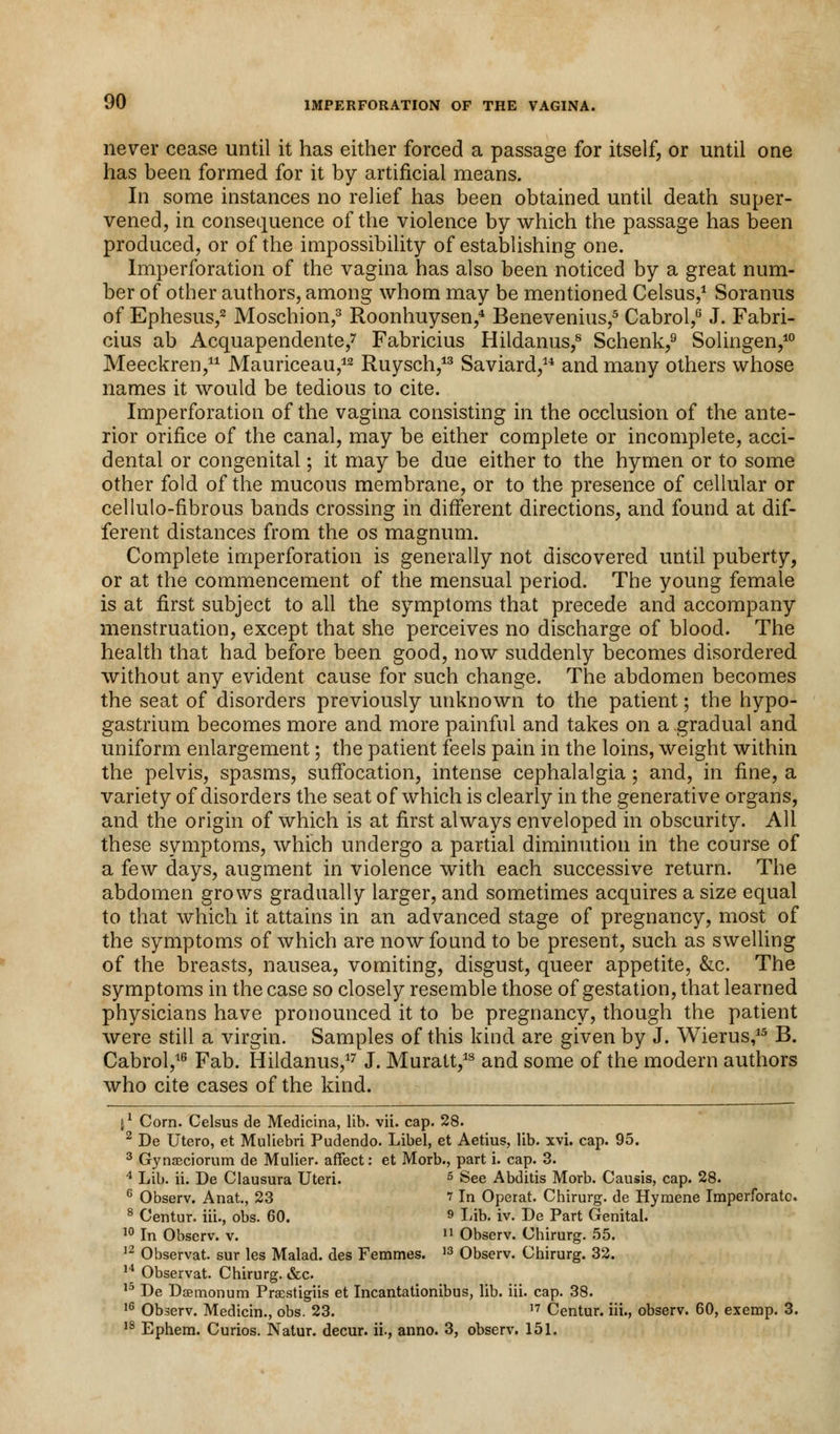 never cease until it has either forced a passage for itself, or until one has been formed for it by artificial means. In some instances no relief has been obtained until death super- vened, in consequence of the violence by which the passage has been produced, or of the impossibility of establishing one. Imperforation of the vagina has also been noticed by a great num- ber of other authors, among whom may be mentioned Celsus,1 Soranus of Ephesus,2 Moschion,3 Roonhuysen,4 Benevenius,5 Cabrol,6 J. Fabri- cius ab Acquapendente/ Fabricius Hildanus,8 Schenk,9 Solingen,10 Meeckren,11 Mauriceau,12 Ruysch,13 Saviard,14 and many others whose names it would be tedious to cite. Imperforation of the vagina consisting in the occlusion of the ante- rior orifice of the canal, may be either complete or incomplete, acci- dental or congenital; it may be due either to the hymen or to some other fold of the mucous membrane, or to the presence of cellular or cellulo-nbrous bands crossing in different directions, and found at dif- ferent distances from the os magnum. Complete imperforation is generally not discovered until puberty, or at the commencement of the mensual period. The young female is at first subject to all the symptoms that precede and accompany menstruation, except that she perceives no discharge of blood. The health that had before been good, now suddenly becomes disordered without any evident cause for such change. The abdomen becomes the seat of disorders previously unknown to the patient; the hypo- gastrium becomes more and more painful and takes on a gradual and uniform enlargement; the patient feels pain in the loins, weight within the pelvis, spasms, suffocation, intense cephalalgia; and, in fine, a variety of disorders the seat of which is clearly in the generative organs, and the origin of which is at first always enveloped in obscurity. All these symptoms, which undergo a partial diminution in the course of a few days, augment in violence with each successive return. The abdomen grows gradually larger, and sometimes acquires a size equal to that which it attains in an advanced stage of pregnancy, most of the symptoms of which are now found to be present, such as swelling of the breasts, nausea, vomiting, disgust, queer appetite, &c. The symptoms in the case so closely resemble those of gestation, that learned physicians have pronounced it to be pregnancy, though the patient were still a virgin. Samples of this kind are given by J. Wierus,15 B. Cabrol,16 Fab. Hildanus,17 J. Muratt,18 and some of the modern authors who cite cases of the kind. 11 Corn. Celsus de Medicina, lib. vii. cap. 28. 2 De Utero, et Muliebri Pudendo. Libel, et Aetius, lib. xvi. cap. 95. 3 Gynseciorum de Mulier. affect: et Morb., part i. cap. 3. 4 Lib. ii. De Clausura Uteri. 5 See Abditis Morb. Causis, cap. 28. 6 Observ. Anat., 23 » In Operat. Chirurg. de Hymene Imperforate 8 Centur. iii., obs. 60. 9 Lib. iv. De Part Genital. 10 In Observ. v. n Observ. Chirurg. 55. 12 Observat. sur les Malad. des Femmes. 13 Observ. Chirurg. 32. 14 Observat. Chirurg. &c 15 De Dsemonum Praestigiis et Incantationibus, lib. iii. cap. 38. 16 Observ. Medicin., obs. 23. ,7 Centur. iii., observ. 60, exemp. 3. 18 Ephem. Curios. Natur. decur. ii., anno. 3, observ. 151.