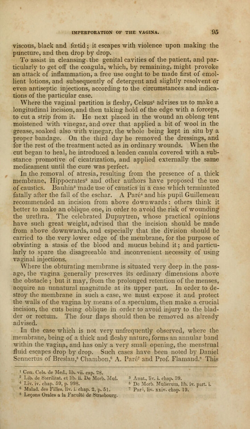 viscous, black and foetid; it escapes with violence upon making the puncture, and then drop by drop. To assist in cleansing-the genital cavities of the patient, and par- ticularly to get off the coagula, which, by remaining, might provoke an attack of inflammation, a free use ought to be made first of emol- lient lotions, and subsequently of detergent and slightly resolvent or even antiseptic injections, according to the circumstances and indica- tions of the particular case. Where the vaginal partition is fleshy, Celsus1 advises us to make a longitudinal incision, and then taking hold of the edge with a forceps, to cut a strip from it. He next placed in the wound an oblong tent moistened with vinegar, and over that applied a bit of wool in the grease, soaked also with vinegar, the whole being kept in situ by a proper bandage. On the third day he removed the dressings, and for the rest of the treatment acted as in ordinary wounds. When the cut began to heal, he introduced a leaden canula covered with a sub- stance promotive of cicatrization, and applied externally the same medicament until the cure was perfect. In the removal of atresia, resulting from the presence of a thick membrane, Hippocrates3 and other authors have proposed the use of caustics. Bauhin3 made use of caustics in a case which terminated fatally after the fall of the eschar. A Pare4 and his pupil Guillemeau recommended an incision from above downwards: others think it better to make an oblique one, in order to avoid the risk of wounding the urethra. The celebrated Dupuytren, whose practical opinions have such great weight, advised that the incision should be made from above downwards, and especially that the division should be carried to the very lower edge of the membrane, for the purpose of obviating a stasis of the blood and mucus behind it; and particu- larly to spare the disagreeable and inconvenient necessity of using vaginal injections. Where the obturating membrane is situated very deep in the pass- age, the vagina generally preserves its ordinary dimensions above the obstacle ; but it may, from the prolonged retention of the menses, acquire an unnatural magnitude at its upper part. In order to de- stroy the membrane in such a case, we must expose it and protect the walls of the vagina by means of a speculum, then make a crucial incision, the cuts being oblique in order to avoid injury to the blad- der or rectum. The four flaps should then be removed as already advised. In the case which is not very unfrequently observed, where the membrane, being of a thick and fleshy nature, forms an annular band within the vagina, and has only a very small opening, the menstrual fluid escapes drop by drop. Such cases have been noted by Daniel Sennertus of Breslau,5 Chambon,6 A. Pare7 and Prof. Flamand.s This 1 Con. Cels. de Med., lib. vii. cap. 28. 2 Lib. de Sterilitat. et lib. ii. De Morb. Mol. 3 Anat, liv. i. chap. 39. 4 Liv. iv. chap. 59, p. 998. s jje Morb. Mulierum, lib. iv. part. i. 6 Malad. des Filles, liv. i. chap. 2, p. 51. 7 Par'', liv. xxiv. chap. 19. 8 Lecons Orales a la Faculte de Strasbourg.
