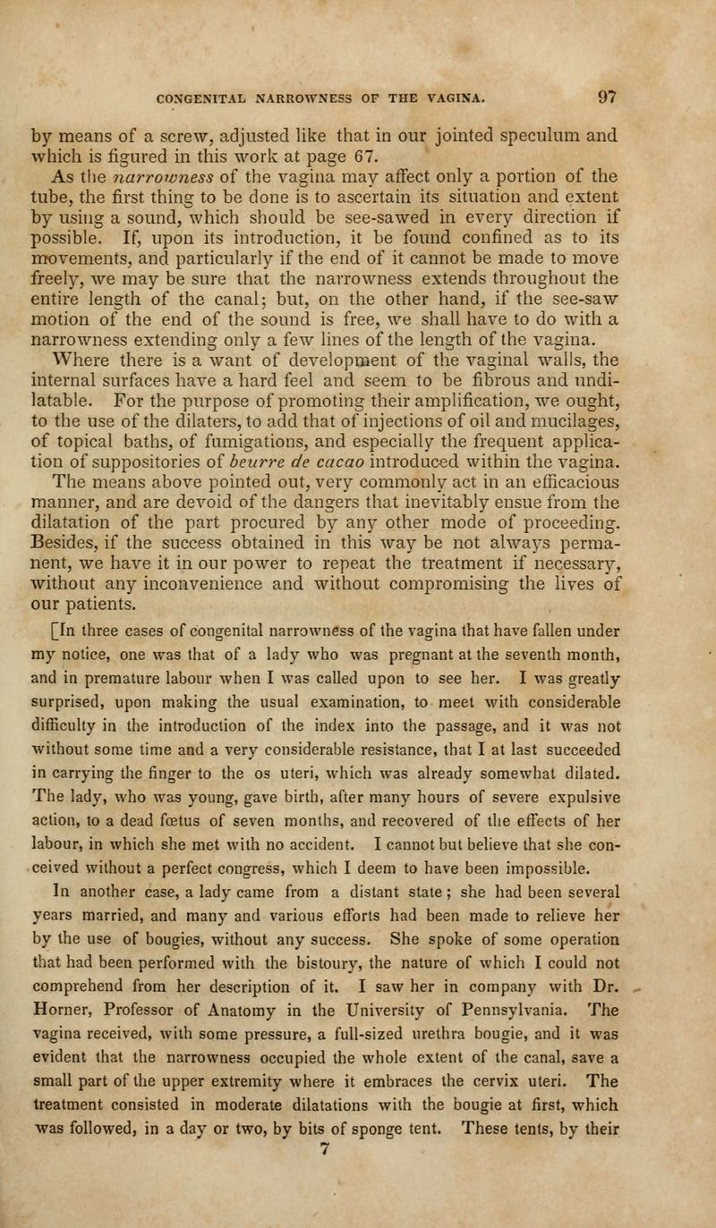 by means of a screw, adjusted like that in our jointed speculum and which is figured in this work at page 67. As the narrowness of the vagina may affect only a portion of the tube, the first thing to be done is to ascertain its situation and extent by using a sound, which should, be see-sawed in every direction if possible. If, upon its introduction, it be found confined as to its movements, and particularly if the end of it cannot be made to move freely, we may be sure that the narrowness extends throughout the entire length of the canal; but, on the other hand, if the see-saw motion of the end of the sound is free, we shall have to do with a narrowness extending only a few lines of the length of the vagina. Where there is a want of development of the vaginal walls, the internal surfaces have a hard feel and seem to be fibrous and undi- latable. For the purpose of promoting their amplification, we ought, to the use of the dilaters, to add that of injections of oil and mucilages, of topical baths, of fumigations, and especially the frequent applica- tion of suppositories of beurre de cacao introduced within the vagina. The means above pointed out, very commonly act in an efficacious manner, and are devoid of the dangers that inevitably ensue from the dilatation of the part procured by any other mode of proceeding. Besides, if the success obtained in this way be not always perma- nent, we have it in our power to repeat the treatment if necessary, without any inconvenience and without compromising the lives of our patients. [In three cases of congenital narrowness of the vagina that have fallen under my notice, one was that of a lady who was pregnant at the seventh month, and in premature labour when I was called upon to see her. I was greatly surprised, upon making the usual examination, to meet with considerable difficulty in the introduction of the index into the passage, and it was not without some time and a very considerable resistance, that I at last succeeded in carrying the finger to the os uteri, which was already somewhat dilated. The lady, who was young, gave birth, after many hours of severe expulsive action, to a dead fcetus of seven months, and recovered of the effects of her labour, in which she met with no accident. I cannot but believe that she con- ceived without a perfect congress, which I deem to have been impossible. In another case, a lady came from a distant state; she had been several years married, and many and various efforts had been made to relieve her by the use of bougies, without any success. She spoke of some operation that had been performed with the bistoury, the nature of which I could not comprehend from her description of it. I saw her in company with Dr. Horner, Professor of Anatomy in the University of Pennsylvania. The vagina received, with some pressure, a full-sized urethra bougie, and it was evident that the narrowness occupied the whole extent of the canal, save a small part of the upper extremity where it embraces the cervix uteri. The treatment consisted in moderate dilatations with the bougie at first, which was followed, in a day or two, by bits of sponge tent. These tents, bv their 7