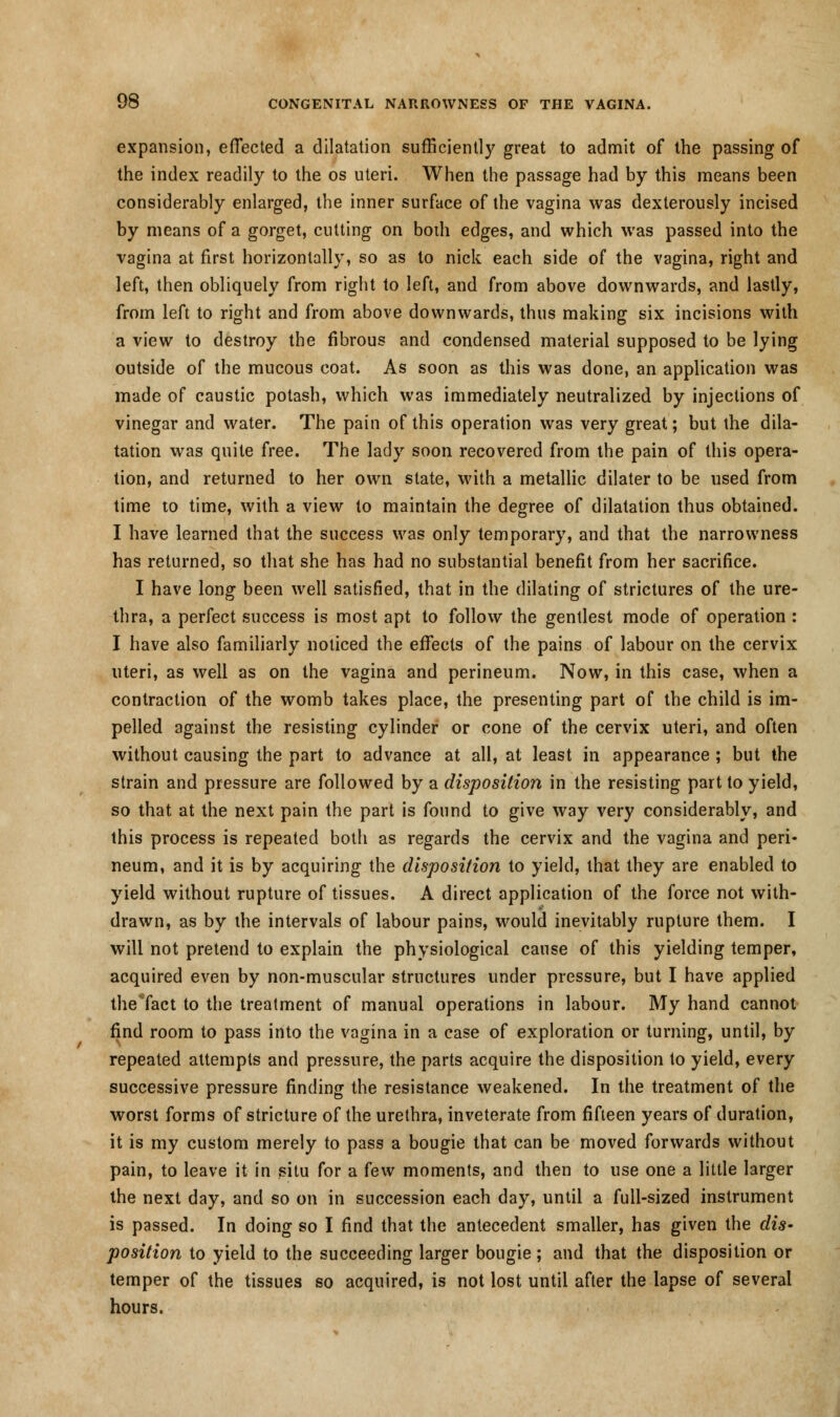 expansion, effected a dilatation sufficiently great to admit of the passing of the index readily to the os uteri. When the passage had by this means been considerably enlarged, the inner surface of the vagina was dexterously incised by means of a gorget, cutting on bodi edges, and which was passed into the vagina at first horizontally, so as to nick each side of the vagina, right and left, then obliquely from right to left, and from above downwards, and lastly, from left to right and from above downwards, thus making six incisions with a view to destroy the fibrous and condensed material supposed to be lying outside of the mucous coat. As soon as this was done, an application was made of caustic potash, which was immediately neutralized by injections of vinegar and water. The pain of this operation was very great; but the dila- tation was quite free. The lady soon recovered from the pain of this opera- tion, and returned to her own state, with a metallic dilater to be used from time to time, with a view to maintain the degree of dilatation thus obtained. I have learned that the success was only temporary, and that the narrowness has returned, so that she has had no substantial benefit from her sacrifice. I have long been well satisfied, that in the dilating of strictures of the ure- thra, a perfect success is most apt to follow the gentlest mode of operation : I have also familiarly noticed the effects of the pains of labour on the cervix uteri, as well as on the vagina and perineum. Now, in this case, when a contraction of the womb takes place, the presenting part of the child is im- pelled against the resisting cylinder or cone of the cervix uteri, and often without causing the part to advance at all, at least in appearance ; but the strain and pressure are followed by a disposition in the resisting part to yield, so that at the next pain the part is found to give way very considerably, and this process is repeated both as regards the cervix and the vagina and peri- neum, and it is by acquiring the disposition to yield, that they are enabled to yield without rupture of tissues. A direct application of the force not with- drawn, as by the intervals of labour pains, would inevitably rupture them. I will not pretend to explain the physiological cause of this yielding temper, acquired even by non-muscular structures under pressure, but I have applied the Tact to the treatment of manual operations in labour. My hand cannot find room to pass into the vagina in a case of exploration or turning, until, by repeated attempts and pressure, the parts acquire the disposition to yield, every successive pressure finding the resistance weakened. In the treatment of the worst forms of stricture of the urethra, inveterate from fifteen years of duration, it is my custom merely to pass a bougie that can be moved forwards without pain, to leave it in situ for a few moments, and then to use one a little larger the next day, and so on in succession each day, until a full-sized instrument is passed. In doing so I find that the antecedent smaller, has given the dis- position to yield to the succeeding larger bougie; and that the disposition or temper of the tissues so acquired, is not lost until after the lapse of several hours.