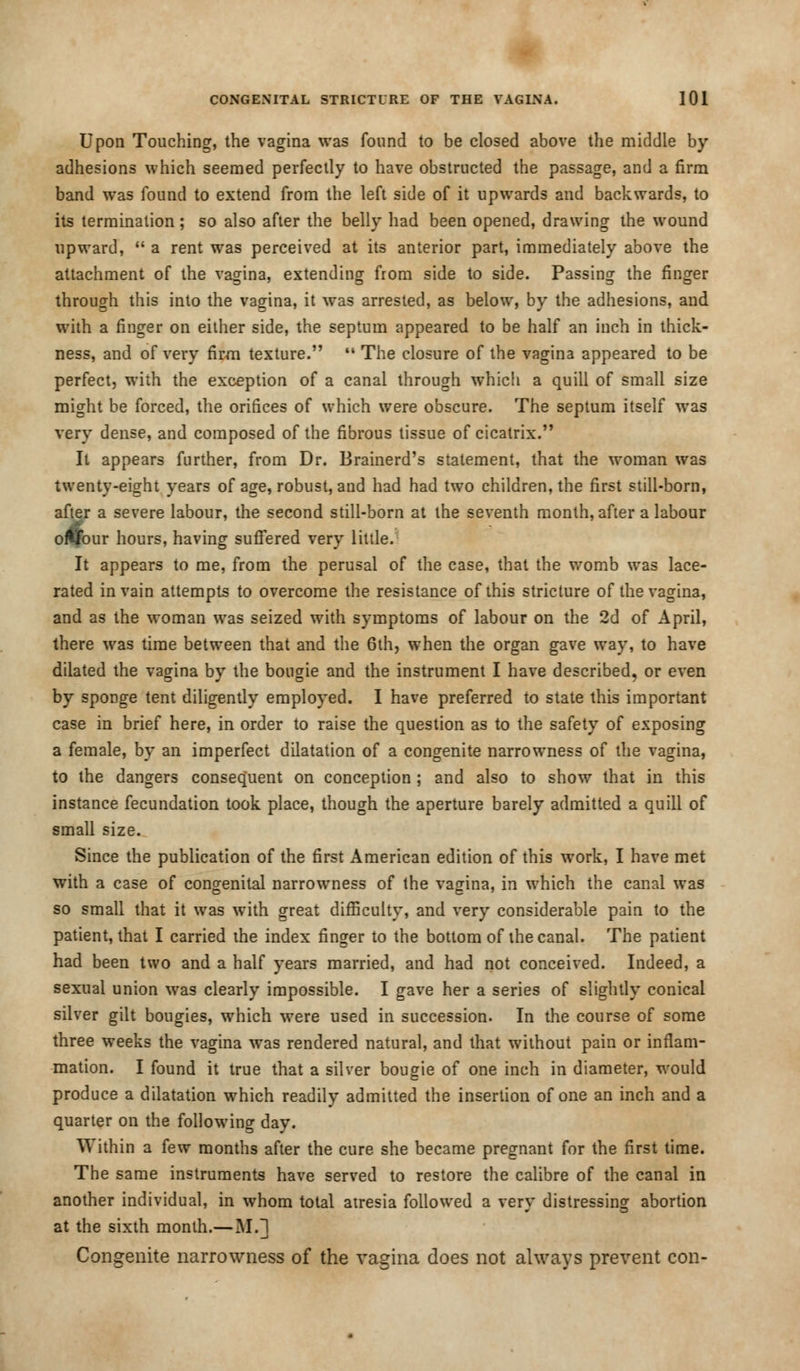 Upon Touching, the vagina was found to be closed above the middle by adhesions which seemed perfectly to have obstructed the passage, and a firm band was found to extend from the left side of it upwards and backwards, to its termination ; so also after the belly had been opened, drawing the wound upward,  a rent was perceived at its anterior part, immediately above the attachment of the vagina, extending from side to side. Passing the finger through this into the vagina, it was arrested, as below, by the adhesions, and with a finger on either side, the septum appeared to be half an inch in thick- ness, and of very firm texture.  The closure of the vagina appeared to be perfect, with the exception of a canal through which a quill of small size might be forced, the orifices of which were obscure. The septum itself was very dense, and composed of the fibrous tissue of cicatrix. It appears further, from Dr. Brainerd's statement, that the woman was twenty-eight years of age, robust, and had had two children, the first still-born, after a severe labour, the second still-born at the seventh month, after a labour oflfour hours, having suffered very little. It appears to me, from the perusal of the case, that the womb was lace- rated in vain attempts to overcome the resistance of this stricture of the vagina, and as the woman was seized with symptoms of labour on the 2d of April, there was time between that and the 6th, when the organ gave way, to have dilated the vagina by the bougie and the instrument I have described, or even by sponge tent diligently employed. I have preferred to state this important case in brief here, in order to raise the question as to the safety of exposing a female, by an imperfect dilatation of a congenite narrowness of the vagina, to the dangers consequent on conception ; and also to show that in this instance fecundation took place, though the aperture barely admitted a quill of small size. Since the publication of the first American edition of this work, I have met with a case of congenital narrowness of the vagina, in which the canal was so small that it was with great difficulty, and very considerable pain to the patient, that I carried the index finger to the bottom of the canal. The patient had been two and a half years married, and had not conceived. Indeed, a sexual union was clearly impossible. I gave her a series of slightly conical silver gilt bougies, which were used in succession. In the course of some three weeks the vagina was rendered natural, and that without pain or inflam- mation. I found it true that a silver bougie of one inch in diameter, would produce a dilatation which readily admitted the insertion of one an inch and a quarter on the following day. Within a few months after the cure she became pregnant for the first time. The same instruments have served to restore the calibre of the canal in another individual, in whom total atresia followed a very distressing abortion at the sixth month.— M.] Congenite narrowness of the vagina does not always prevent con-