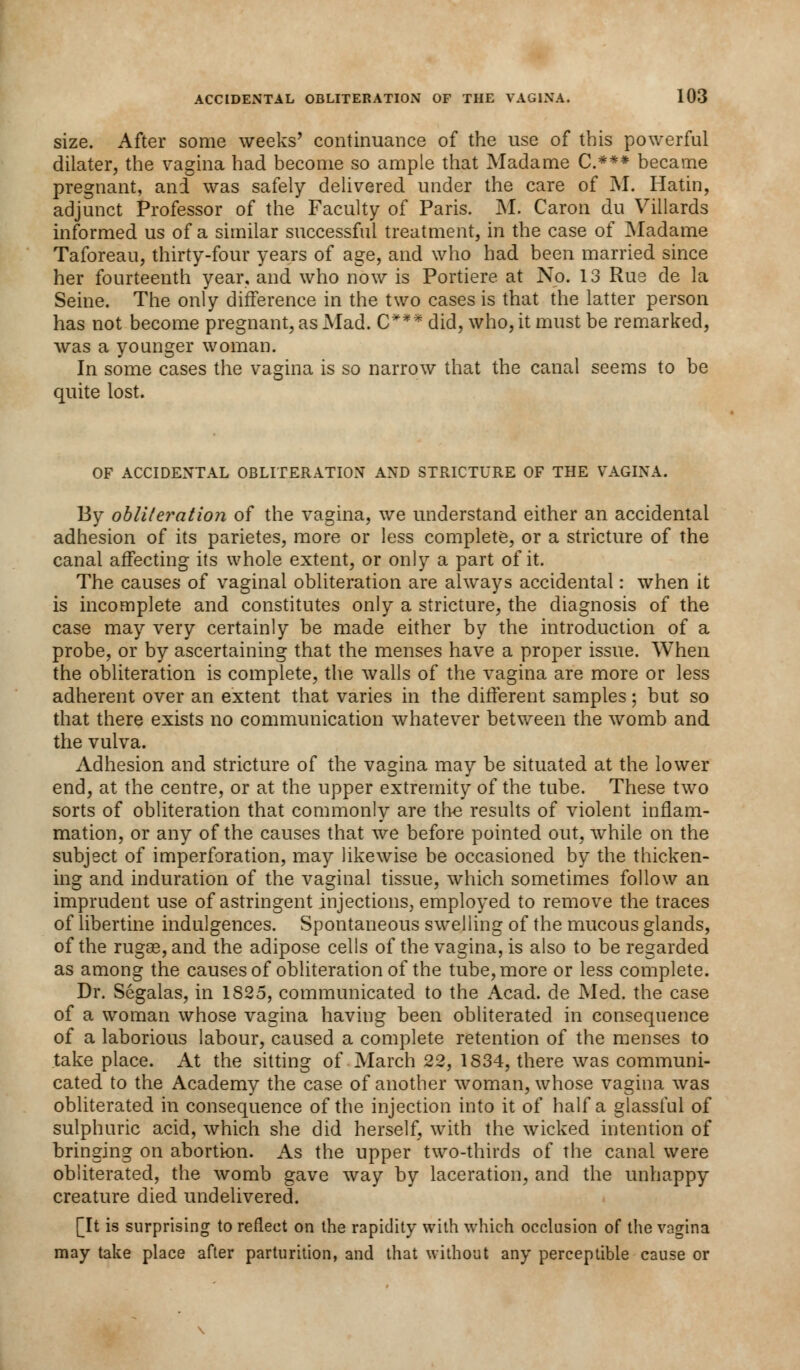 size. After some weeks' continuance of the use of this powerful dilater, the vagina had become so ample that Madame C.*** became pregnant, and was safely delivered under the care of M. Hatin, adjunct Professor of the Faculty of Paris. M. Caron du Villards informed us of a similar successful treatment, in the case of Madame Taforeau, thirty-four years of age, and who had been married since her fourteenth year, and who now is Portiere at No. 13 Rus de la Seine. The only difference in the two cases is that the latter person has not become pregnant, as Mad. C*** did, who, it must be remarked, was a younger woman. In some cases the vagina is so narrow that the canal seems to be quite lost. OF ACCIDENTAL OBLITERATION AND STRICTURE OF THE VAGINA. By obliteration of the vagina, we understand either an accidental adhesion of its parietes, more or less complete, or a stricture of the canal affecting its whole extent, or only a part of it. The causes of vaginal obliteration are always accidental: when it is incomplete and constitutes only a stricture, the diagnosis of the case may very certainly be made either by the introduction of a probe, or by ascertaining that the menses have a proper issue. When the obliteration is complete, the walls of the vagina are more or less adherent over an extent that varies in the different samples; but so that there exists no communication whatever between the womb and the vulva. Adhesion and stricture of the vagina may be situated at the lower end, at the centre, or at the upper extremity of the tube. These two sorts of obliteration that commonly are the results of violent inflam- mation, or any of the causes that we before pointed out, while on the subject of imperforation, may likewise be occasioned by the thicken- ing and induration of the vaginal tissue, which sometimes follow an imprudent use of astringent injections, employed to remove the traces of libertine indulgences. Spontaneous swelling of the mucous glands, of the rugae, and the adipose cells of the vagina, is also to be regarded as among the causes of obliteration of the tube, more or less complete. Dr. Segalas, in 1S25, communicated to the Acad, de Med. the case of a woman whose vagina having been obliterated in consequence of a laborious labour, caused a complete retention of the menses to take place. At the sitting of March 22, 1834, there was communi- cated to the Academy the case of another woman, whose vagina was obliterated in consequence of the injection into it of half a glassful of sulphuric acid, which she did herself, with the wicked intention of bringing on abortion. As the upper two-thirds of the canal were obliterated, the womb gave way by laceration, and the unhappy creature died undelivered. [It is surprising to reflect on the rapidity with which occlusion of the vagina may take place after parturition, and that without any perceptible cause or