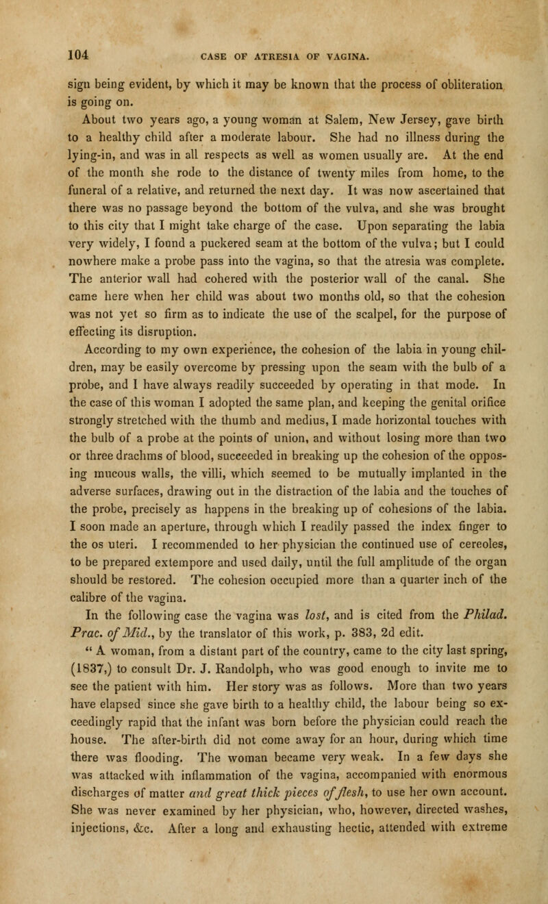 sign being evident, by which it may be known that the process of obliteration is going on. About two years ago, a young woman at Salem, New Jersey, gave birth to a healthy child after a moderate labour. She had no illness during the lying-in, and was in all respects as well as women usually are. At the end of the month she rode to the distance of twenty miles from home, to the funeral of a relative, and returned the next day. It was now ascertained that there was no passage beyond the bottom of the vulva, and she was brought to this city that I might take charge of the case. Upon separating the labia very widely, I found a puckered seam at the bottom of the vulva; but I could nowhere make a probe pass into the vagina, so that the atresia was complete. The anterior wall had cohered with the posterior wall of the canal. She came here when her child was about two months old, so that the cohesion was not yet so firm as to indicate the use of the scalpel, for the purpose of effecting its disruption. According to my own experience, the cohesion of the labia in young chil- dren, may be easily overcome by pressing upon the seam with the bulb of a probe, and I have always readily succeeded by operating in that mode. In the case of this woman I adopted the same plan, and keeping the genital orifice strongly stretched with the thumb and medius, I made horizontal touches with the bulb of a probe at the points of union, and without losing more than two or three drachms of blood, succeeded in breaking up the cohesion of the oppos- ing mucous walls, the villi, which seemed to be mutually implanted in the adverse surfaces, drawing out in the distraction of the labia and the touches of the probe, precisely as happens in the breaking up of cohesions of the labia. I soon made an aperture, through which I readily passed the index finger to the os uteri. I recommended to her physician the continued use of cereoles, to be prepared extempore and used daily, until the full amplitude of the organ should be restored. The cohesion occupied more than a quarter inch of the calibre of the vagina. In the following case the vagina was lost, and is cited from the Philad. Prac. of Mid., by the translator of this work, p. 383, 2d edit.  A woman, from a distant part of the country, came to the city last spring, (1837,) to consult Dr. J. Randolph, who was good enough to invite me to see the patient with him. Her story was as follows. More than two years have elapsed since she gave birth to a healthy child, the labour being so ex- ceedingly rapid that the infant was born before the physician could reach the house. The after-birth did not come away for an hour, during which time there was flooding. The woman became very weak. In a few days she was attacked with inflammation of the vagina, accompanied with enormous discharges of matter and great thick pieces of flesh, to use her own account. She was never examined by her physician, who, however, directed washes, injections, &c. After a long and exhausting hectic, attended with extreme