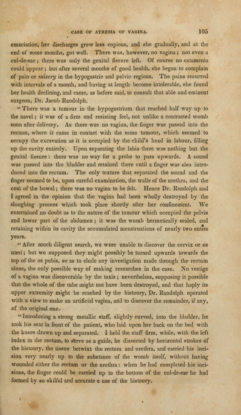emaciation, her discharges grew less copious, and she gradually, and at the end of some months, got well. There was, however, no vagina ; not even a cul-de-sac ; there was only the genital fissure left. Of course no catamenia could appear; but after several months of good health, she began to complain of pain or misery in the hypogastric and pelvic regions. The pains recurred with intervals of a month, and having at length become intolerable, she found her health declining, and came, as before said, to consult that able and eminent surgeon, Dr. Jacob Randolph.  There was a tumour in the hypogastrium that reached half way up to the navel; it was of a firm and resisting feel, not unlike a contracted womb soon after delivery. As there was no vagina, the finger was passed into the rectum, where it came in contact with the same tumour, which seemed to occupy the excavation as it is occupied by the child's head in labour, filling up the cavity entirely. Upon separating the labia there was nothing but the genital fissure: there was no way for a probe to pass upwards. A sound was passed into the bladder and retained there until a finger was also intro- duced into the rectum. The only texture that separated the sound and the finger seemed to be, upon careful examination, the walls of the urethra, and the coat of the bowel; there wTas no vagina to be felt. Hence Dr. Randolph and I agreed in the opinion that the vagina had been wholly destroyed by the sloughing process which took place shortly after her confinement. We entertained no doubt as to the nature of the tumour which occupied the pelvis and lower part of the abdomen ; it was the womb hermetically sealed, and retaining within its cavity the accumulated menstruations of nearly two entire years.  After much diligent search, we were unable to discover the cervix or os uteri; but we supposed they might possibly be turned upwards towards the top of the os pubis, so as to elude any investigation made through the rectum alone, the only possible way of making researches in the case. No vestige of a vagina was discoverable by the taxis; nevertheless, supposing it possible that the whole of the tube might not have been destroyed, and that haply its upper extremity might be reached by the bistoury, Dr. Randolph operated with a view to make an artificial vagina, arid to discover the remainder, if any, of the original one.  Introducing a strong metallic staff, slightly curved, into the bladder, he took his seat in front of the patient, who laid upon her back on the bed with the knees drawn up and separated. I held the staff firm, while, with the left index in the rectum, to serve as a guide, he dissected by horizontal strokes of the bistoury, the tissue betwixt the rectum and urethra, and carried his inci- sion very nearly up to the substance of the womb itself, without having wounded either the rectum or the urethra: when he had completed his inci- sions, the finger could be carried up to the bottom of the cul-de-sac he had formed by so skilful and accurate a use of the bistoury.