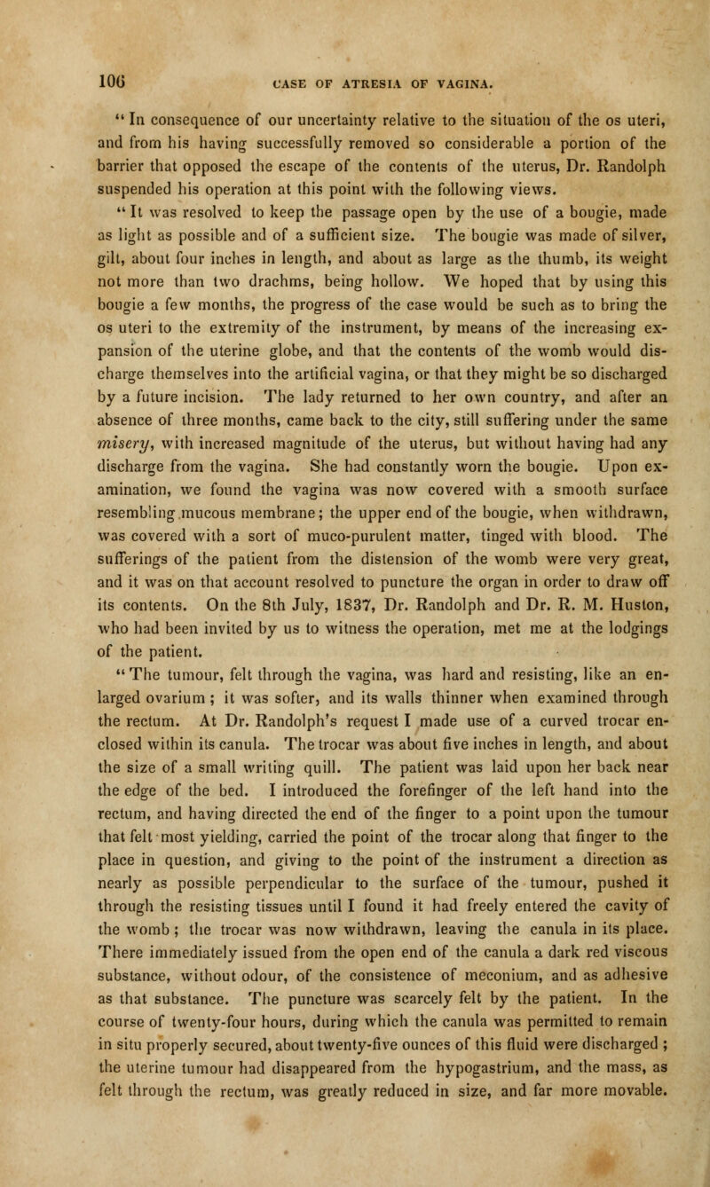  In consequence of our uncertainty relative to the situation of the os uteri, and from his having successfully removed so considerable a portion of the barrier that opposed the escape of the contents of the uterus, Dr. Randolph suspended his operation at this point with the following views.  It was resolved to keep the passage open by the use of a bougie, made as light as possible and of a sufficient size. The bougie was made of silver, gilt, about four inches in length, and about as large as the thumb, its weight not more than two drachms, being hollow. We hoped that by using this bougie a few months, the progress of the case would be such as to bring the os uteri to the extremity of the instrument, by means of the increasing ex- pansion of the uterine globe, and that the contents of the womb would dis- charge themselves into the artificial vagina, or that they might be so discharged by a future incision. The lady returned to her own country, and after an absence of three months, came back to the city, still suffering under the same misery, with increased magnitude of the uterus, but without having had any discharge from the vagina. She had constantly worn the bougie. Upon ex- amination, we found the vagina was now covered with a smooth surface resembling mucous membrane; the upper end of the bougie, when withdrawn, was covered with a sort of muco-purulent matter, tinged with blood. The sufferings of the patient from the distension of the womb were very great, and it was on that account resolved to puncture the organ in order to draw off its contents. On the 8th July, 1837, Dr. Randolph and Dr. R. M. Huston, who had been invited by us to witness the operation, met me at the lodgings of the patient.  The tumour, felt through the vagina, was hard and resisting, like an en- larged ovarium; it was softer, and its walls thinner when examined through the rectum. At Dr. Randolph's request I made use of a curved trocar en- closed within its canula. The trocar was about five inches in length, and about the size of a small writing quill. The patient was laid upon her back near the edge of the bed. I introduced the forefinger of the left hand into the rectum, and having directed the end of the finger to a point upon the tumour that felt most yielding, carried the point of the trocar along that finger to the place in question, and giving to the point of the instrument a direction as nearly as possible perpendicular to the surface of the tumour, pushed it through the resisting tissues until I found it had freely entered the cavity of the womb; the trocar was now withdrawn, leaving the canula in its place. There immediately issued from the open end of the canula a dark red viscous substance, without odour, of the consistence of meconium, and as adhesive as that substance. The puncture was scarcely felt by the patient. In the course of twenty-four hours, during which the canula was permitted to remain in situ properly secured, about twenty-five ounces of this fluid were discharged ; the uterine tumour had disappeared from the hypogastrium, and the mass, as felt through the rectum, was greatly reduced in size, and far more movable.