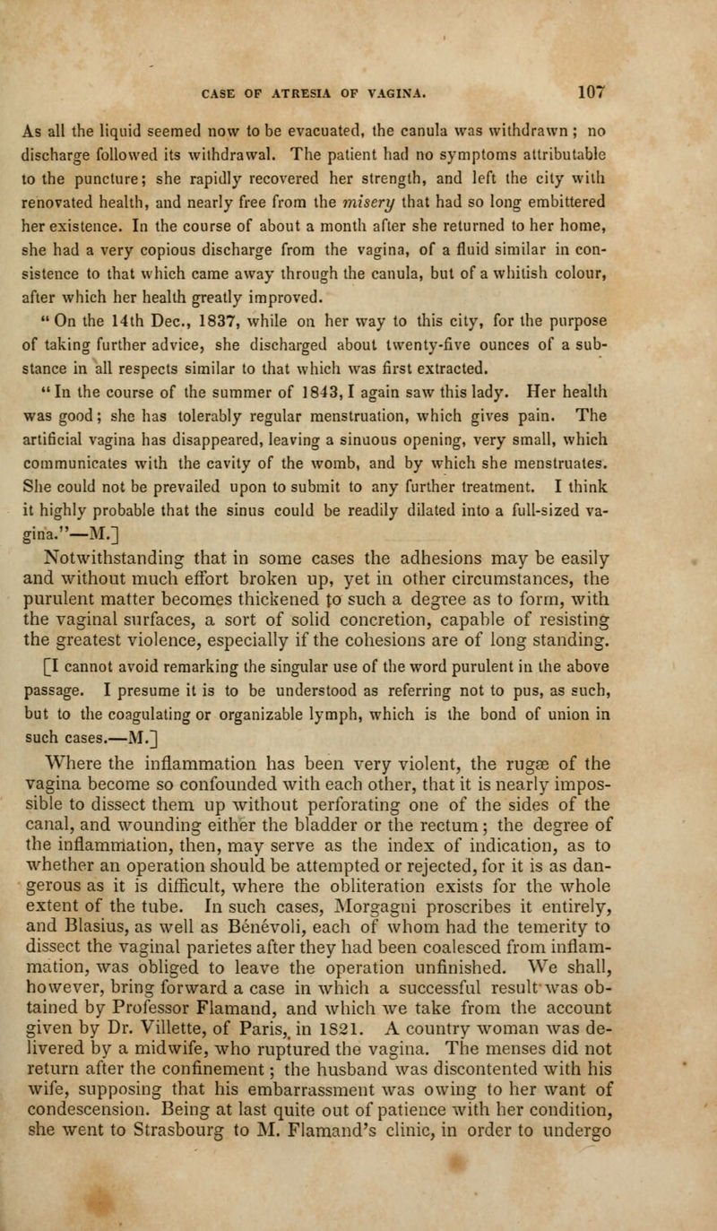 As all the liquid seemed now to be evacuated, the canula was withdrawn ; no discharge followed its withdrawal. The patient had no symptoms attributable to the puncture; she rapidly recovered her strength, and left the city with renovated health, and nearly free from the misery that had so long embittered her existence. In the course of about a month after she returned to her home, she had a very copious discharge from the vagina, of a fluid similar in con- sistence to that which came away through the canula, but of a whitish colour, after which her health greatly improved. On the 14th Dec, 1837, while on her way to this city, for the purpose of taking further advice, she discharged about twenty-five ounces of a sub- stance in all respects similar to that which was first extracted.  In the course of the summer of 1843,1 again saw this lady. Her health was good; she has tolerably regular menstruation, which gives pain. The artificial vagina has disappeared, leaving a sinuous opening, very small, which communicates with the cavity of the womb, and by which she menstruates. She could not be prevailed upon to submit to any further treatment. I think it highly probable that the sinus could be readily dilated into a full-sized va- gina.—M.] Notwithstanding that in some cases the adhesions may be easily and without much effort broken up, yet in other circumstances, the purulent matter becomes thickened to such a degree as to form, with the vaginal surfaces, a sort of solid concretion, capable of resisting the greatest violence, especially if the cohesions are of long standing. [I cannot avoid remarking the singular use of the word purulent in the above passage. I presume it is to be understood as referring not to pus, as such, but to the coagulating or organizable lymph, which is the bond of union in such cases.—M.] Where the inflammation has been very violent, the rugae of the vagina become so confounded with each other, that it is nearly impos- sible to dissect them up without perforating one of the sides of the canal, and wounding either the bladder or the rectum; the degree of the inflammation, then, may serve as the index of indication, as to whether an operation should be attempted or rejected, for it is as dan- gerous as it is difficult, where the obliteration exists for the whole extent of the tube. In such cases, Morgagni proscribes it entirely, and Blasius, as well as Benevoli, each of whom had the temerity to dissect the vaginal parietes after they had been coalesced from inflam- mation, was obliged to leave the operation unfinished. We shall, however, bring forward a case in which a successful result-was ob- tained by Professor Flamand, and which we take from the account given by Dr. Villette, of Paris,, in 1821. A country woman was de- livered by a midwife, who ruptured the vagina. The menses did not return after the confinement; the husband was discontented with his wife, supposing that his embarrassment was owing to her want of condescension. Being at last quite out of patience with her condition, she went to Strasbourg to M. Flamand's clinic, in order to undergo