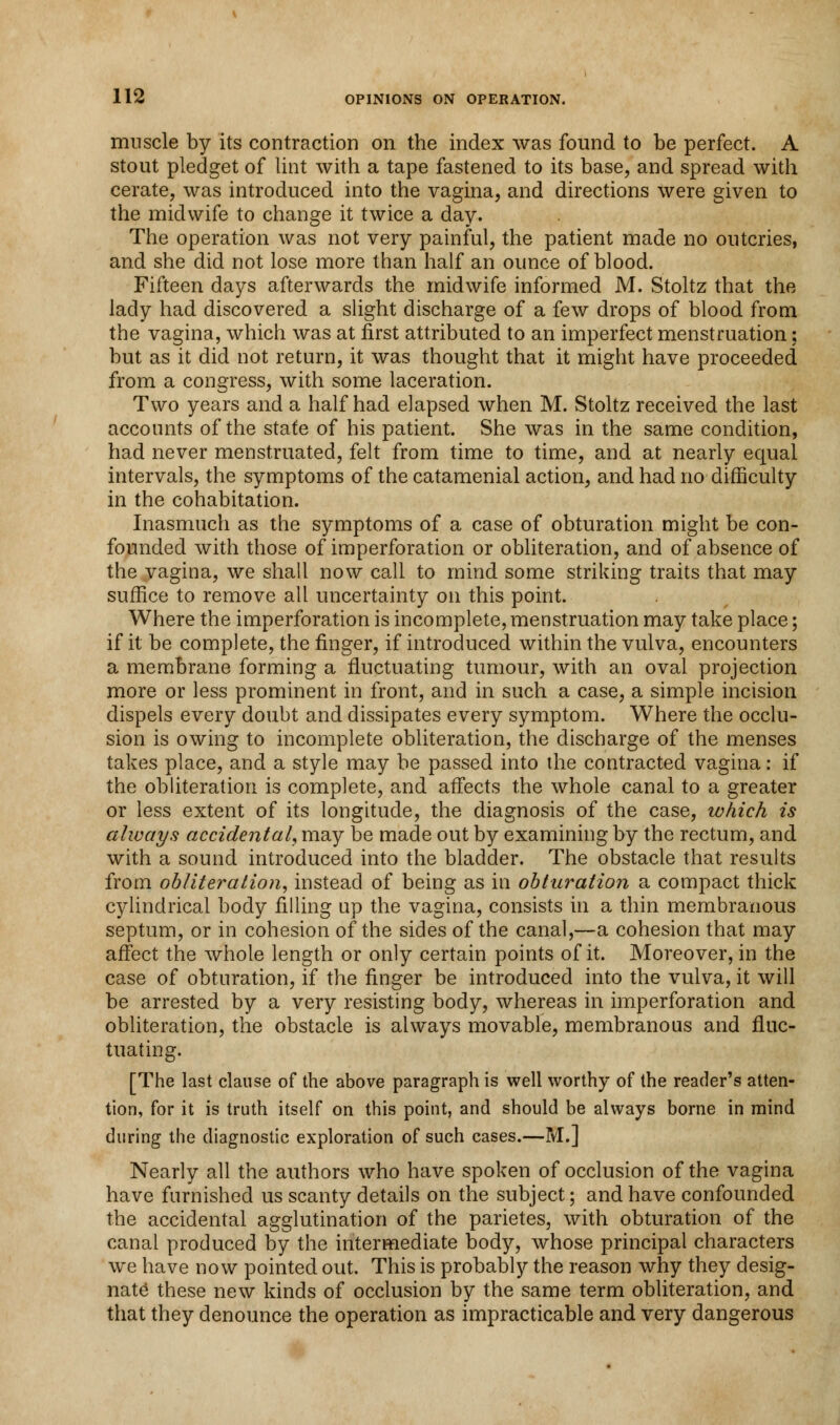 muscle by its contraction on the index was found to be perfect. A stout pledget of lint with a tape fastened to its base, and spread with cerate, was introduced into the vagina, and directions were given to the midwife to change it twice a day. The operation was not very painful, the patient made no outcries, and she did not lose more than half an ounce of blood. Fifteen days afterwards the midwife informed M. Stoltz that the lady had discovered a slight discharge of a few drops of blood from the vagina, which was at first attributed to an imperfect menstruation; but as it did not return, it was thought that it might have proceeded from a congress, with some laceration. Two years and a half had elapsed when M. Stoltz received the last accounts of the state of his patient. She was in the same condition, had never menstruated, felt from time to time, and at nearly equal intervals, the symptoms of the catamenial action, and had no difficulty in the cohabitation. Inasmuch as the symptoms of a case of obturation might be con- founded with those of imperforation or obliteration, and of absence of the vagina, we shall now call to mind some striking traits that may suffice to remove all uncertainty on this point. Where the imperforation is incomplete, menstruation may take place; if it be complete, the finger, if introduced within the vulva, encounters a membrane forming a fluctuating tumour, with an oval projection more or less prominent in front, and in such a case, a simple incision dispels every doubt and dissipates every symptom. Where the occlu- sion is owing to incomplete obliteration, the discbarge of the menses takes place, and a style may be passed into the contracted vagina: if the obliteration is complete, and affects the whole canal to a greater or less extent of its longitude, the diagnosis of the case, which is always accidental, may be made out by examining by the rectum, and with a sound introduced into the bladder. The obstacle that results from obliteration, instead of being as in obturation a compact thick cylindrical body filling up the vagina, consists in a thin membranous septum, or in cohesion of the sides of the canal,—a cohesion that may affect the whole length or only certain points of it. Moreover, in the case of obturation, if the finger be introduced into the vulva, it will be arrested by a very resisting body, whereas in imperforation and obliteration, the obstacle is always movable, membranous and fluc- tuating. [The last clause of the above paragraph is well worthy of the reader's atten- tion, for it is truth itself on this point, and should be always borne in mind during the diagnostic exploration of such cases.—M.] Nearly all the authors who have spoken of occlusion of the vagina have furnished us scanty details on the subject; and have confounded the accidental agglutination of the parietes, with obturation of the canal produced by the intermediate body, whose principal characters we have now pointed out. This is probably the reason why they desig- nate these new kinds of occlusion by the same term obliteration, and that they denounce the operation as impracticable and very dangerous