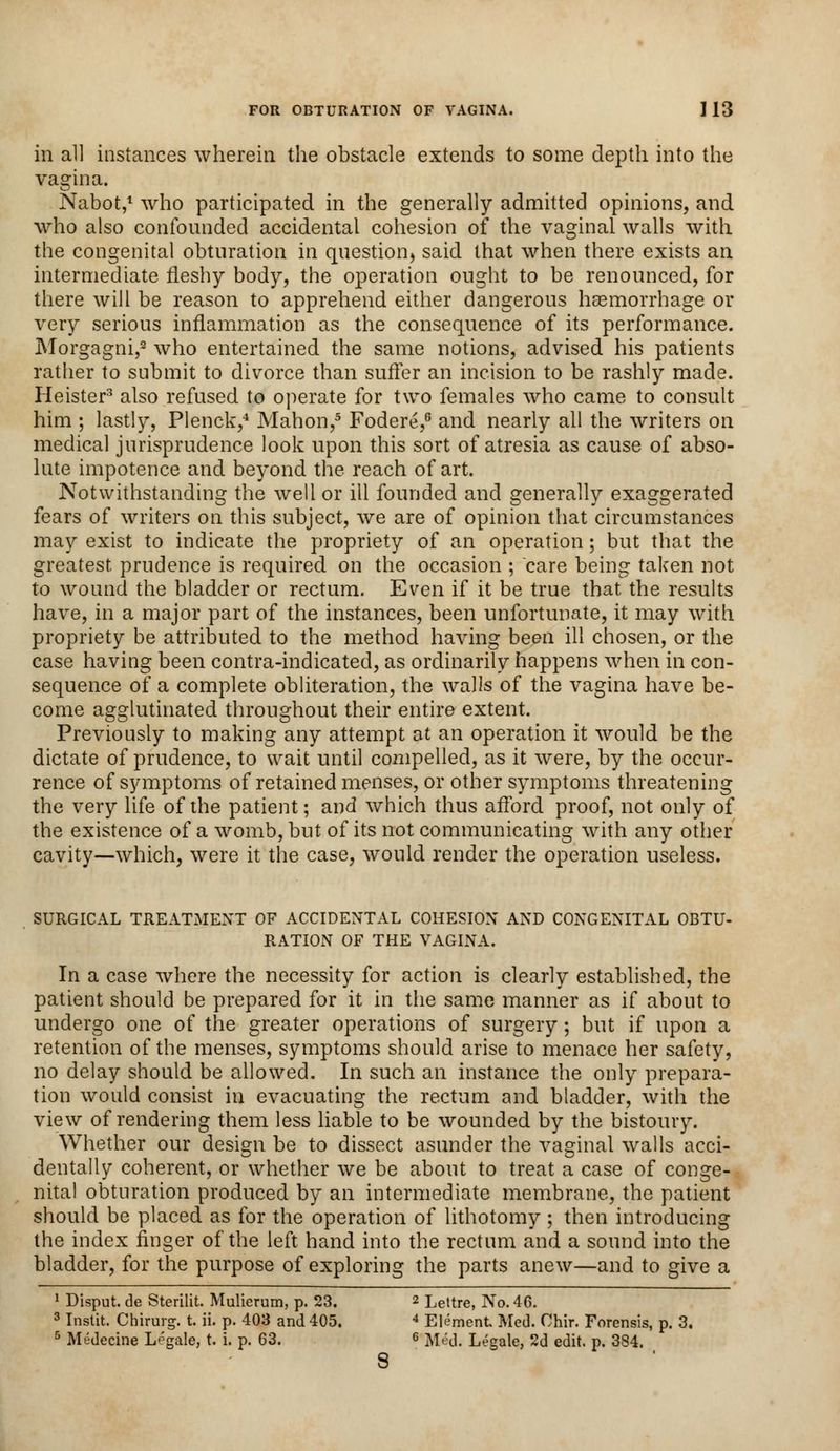 FOR OBTURATION OF VAGINA. I 13 in all instances wherein the obstacle extends to some depth into the vagina. Nabot,1 who participated in the generally admitted opinions, and who also confounded accidental cohesion of the vaginal walls with the congenital obturation in question, said that when there exists an intermediate fleshy body, the operation ought to be renounced, for there will be reason to apprehend either dangerous haemorrhage or very serious inflammation as the consequence of its performance. JMorgagni,2 who entertained the same notions, advised his patients rather to submit to divorce than suffer an incision to be rashly made. Heister3 also refused to operate for two females who came to consult him ; lastly, Plenck,4 Mahon,5 Fodere,6 and nearly all the writers on medical jurisprudence look upon this sort of atresia as cause of abso- lute impotence and beyond the reach of art. Notwithstanding the well or ill founded and generally exaggerated fears of writers on this subject, we are of opinion that circumstances may exist to indicate the propriety of an operation; but that the greatest prudence is required on the occasion ; care being taken not to wound the bladder or rectum. Even if it be true that the results have, in a major part of the instances, been unfortunate, it may with propriety be attributed to the method having been ill chosen, or the case having been contra-indicated, as ordinarily happens when in con- sequence of a complete obliteration, the walls of the vagina have be- come agglutinated throughout their entire extent. Previously to making any attempt at an operation it would be the dictate of prudence, to wait until compelled, as it were, by the occur- rence of symptoms of retained menses, or other symptoms threatening the very life of the patient; and which thus afford proof, not only of the existence of a womb, but of its not communicating with any other cavity—which, were it the case, would render the operation useless. SURGICAL TREATMENT OF ACCIDENTAL COHESION AND CONGENITAL OBTU- RATION OF THE VAGINA. In a case where the necessity for action is clearly established, the patient should be prepared for it in the same manner as if about to undergo one of the greater operations of surgery; but if upon a retention of the menses, symptoms should arise to menace her safety, no delay should be allowed. In such an instance the only prepara- tion would consist in evacuating the rectum and bladder, with the view of rendering them less liable to be wounded by the bistoury. Whether our design be to dissect asunder the vaginal walls acci- dentally coherent, or whether we be about to treat a case of conge- nital obturation produced by an intermediate membrane, the patient should be placed as for the operation of lithotomy ; then introducing the index finger of the left hand into the rectum and a sound into the bladder, for the purpose of exploring the parts anew—and to give a 1 Disput. de Sterilit. Mulierum, p. 23. 2 Lettre, No. 46. 3 Instit. Chirurg. t. ii. p. 403 and 405. 4 Element Med. Chir. Forensis, p. 3.