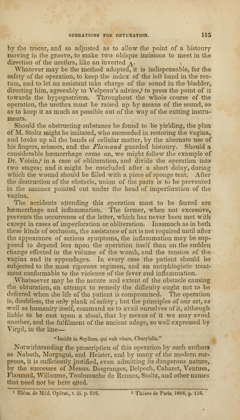 by the trocar, and so adjusted as to allow the point of a bistoury moving in the groove, to make two oblique incisions to meet in the direction of the urethra, like an inverted /^. Whatever may be the method adopted, it is indispensable, for the safety of the operation, to keep the index of the left hand in the rec- tum, and to let an assistant take charge of the sound in the bladder, directing him, agreeably to Velpeairs advice,1 to press the point of it towards the hypogastrium. Throughout the whole course of the operation, the urethra must be raised up by means of the sound, so as to keep it as much as possible out of the way of the cutting instru- ments. Should the obstructing substance be found to be yielding, the plan of M. Stoltz might be imitated, who succeeded in restoring the vagina, and broke up all the bands of cellular matter, by the alternate use of his fingers, scissors, and the Flamand guarded bistoury. Should a considerable haemorrhage come on, we might follow the example of Dr. Voisin,2 in a case of obliteration, and divide the operation into two stages; and it might be concluded after a short delay, during which the wound should be filled with a piece of sponge tent. After the destruction of the obstacle, union of the parts is to be prevented in the manner pointed out under the head of imperforation of the vagina. The accidents attending this operation most to be feared are haemorrhage and inflammation. The former, when not excessive, prevents the occurrence of the latter, which has never been met with except in cases of imperforation or obliteration. Inasmuch as in both these kinds of occlusion, the assistance of art is not required until after the appearance of serious symptoms, the inflammation may be sup- posed to depend less upon the operation itself than on the sudden change effected in the volume of the womb, and the tension of the vagina and its appendages. In every case the patient should be subjected to the most rigorous regimen, and an antiphlogistic treat- ment conformable to the violence of the fever and inflammation. Whatsoever may be the nature and extent of the obstacle causing the obturation, an attempt to remedy the difficulty ought not to be deferred when ihe life of the patient is compromised. The operation is, doubtless, the onry plank of safety ; but the principles of our art, as well as humanity itself, command us to avail ourselves of it, although liable to be cast upon a shoal, that by means of it we may avoid another, and the fulfilment of the ancient adage, so well expressed by Virgil, in the line—  Incidit in Scyllam, qui vult vitare, Charybdin. Notwithstanding the proscription of this operation by such authors as Naboth, Morgagni, and Heister, and by many of the modern sur- geons, it is sufficiently justified, even admitting its dangerous nature, by the successes of Messrs. Dessrans-es, Delpech, Cabaret, Ventusa, Flamand, Willaume, Toulmouche de Rennes, Stoltz, and other names that need not be here cited. 1 Etem. de M£d. Operat, t. iii. p. 576. - Theses de Paris, 1806, p. 116.