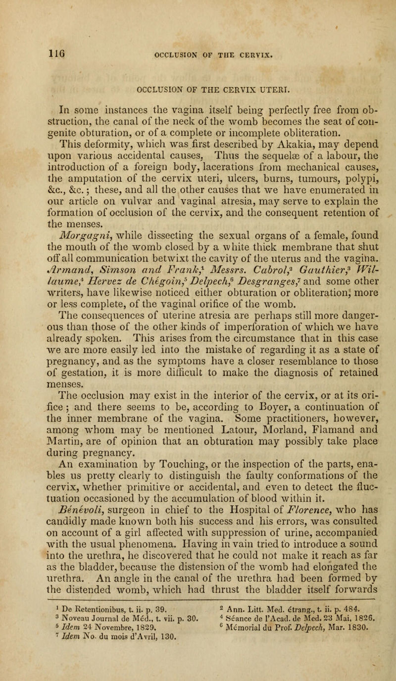 OCCLUSION OF THE CERVIX UTERI. Ill some instances the vagina itself being perfectly free from ob- struction, the canal of the neck of the womb becomes the seat ofcon- genite obturation, or of a complete or incomplete obliteration. This deformity, which was first described by Akakia, may depend upon various accidental causes. Thus the sequelas of a labour, the introduction of a foreign body, lacerations from mechanical causes, the amputation of the cervix uteri, ulcers, burns, tumours, polypi, &c, &c.; these, and all the other causes that we have enumerated in our article on vulvar and vaginal atresia, may serve to explain the formation of occlusion of the cervix, and the consequent retention of the menses. Morgagni, while dissecting the sexual organs of a female, found the mouth of the womb closed by a white thick membrane that shut off all communication betwixt the cavity of the uterus and the vagina. Armand, Simson and Frank,1 Messrs. Cabroi,2 Gauthier? Wil- laumef Hervez de Chegoin,5 Delpech,6 Desgranges,7 and some other writers, have likewise noticed either obturation or obliteration, more or less complete, of the vaginal orifice of the womb. The consequences of uterine atresia are perhaps still more danger- ous than those of the other kinds of imperforation of which we have already spoken. This arises from the circumstance that in this case we are more easily led into the mistake of regarding it as a state of pregnancy, and as the symptoms have a closer resemblance to those of gestation, it is more difficult to make the diagnosis of retained menses. The occlusion may exist in the interior of the cervix, or at its ori- fice ; and there seems to be, according to Boyer, a continuation of the inner membrane of the vagina. Some practitioners, however, among whom may be mentioned Latour, Morland, Flamand and Martin, are of opinion that an obturation may possibly take place during pregnancy. An examination by Touching, or the inspection of the parts, ena- bles us pretty clearly to distinguish the faulty conformations of the cervix, whether primitive or accidental, and even to detect the fluc- tuation occasioned by the accumulation of blood within it. Benevoli, surgeon in chief to the Hospital of Florence, who has candidly made known both his success and his errors, was consulted on account of a girl affected with suppression of urine, accompanied with the usual phenomena. Having in vain tried to introduce a sound into the urethra, he discovered that he could not make it reach as far as the bladder, because the distension of the womb had elongated the urethra. An angle in the canal of the urethra had been formed by the distended womb, which had thrust the bladder itself forwards 1 De Retentionibus, t. ii. p. 39. 2 Ann. Litt. Med. etrang., t. ii. p. 484. 3 Noveau Journal de Med., t. vii. p. 30. 4 Seance de 1'Acad. de Med. 23 Mai, 1826. 5 Idem 24 Novembre, 1829. 6 Memorial du Prof. Delpech, Mar. 1830. 7 Idem No. du mois d'Avril, 130.