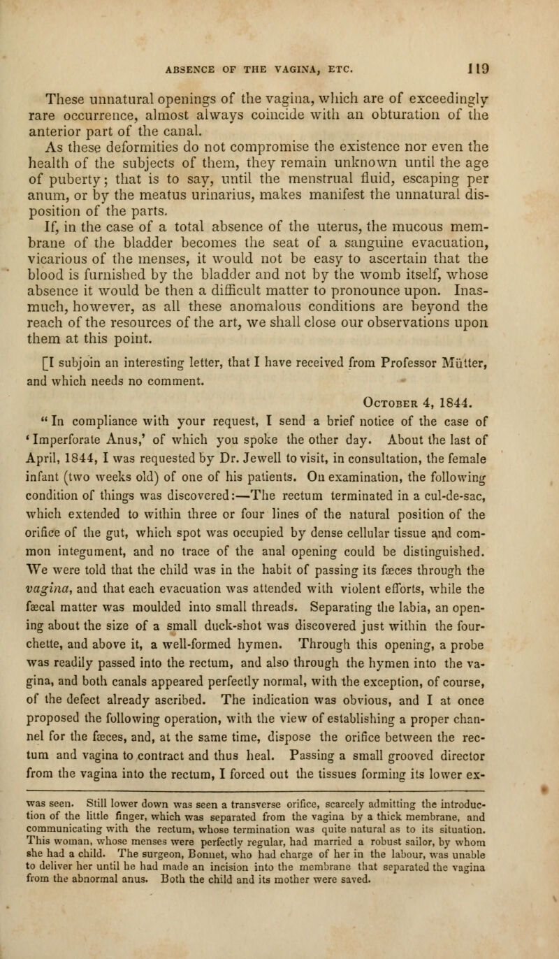 These unnatural openings of the vagina, which are of exceedingly- rare occurrence, almost always coincide with an obturation of the anterior part of the canal. As these deformities do not compromise the existence nor even the health of the subjects of them, they remain unknown until the age of puberty; that is to say, until the menstrual fluid, escaping per anum, or by the meatus urinarius, makes manifest the unnatural dis- position of the parts. If, in the case of a total absence of the uterus, the mucous mem- brane of the bladder becomes the seat of a sanguine evacuation, vicarious of the menses, it would not be easy to ascertain that the blood is furnished by the bladder and not by the womb itself, whose absence it would be then a difficult matter to pronounce upon. Inas- much, however, as all these anomalous conditions are beyond the reach of the resources of the art, we shall close our observations upon them at this point. [I subjoin an interesting letter, that I have received from Professor Mutter, and which needs no comment. October 4, 1844.  In compliance with your request, I send a brief notice of the case of 1 Imperforate Anus,' of which you spoke the other day. About the last of April, 1844, I was requested by Dr. Jewell to visit, in consultation, the female infant (two weeks old) of one of his patients. On examination, the following condition of things was discovered:—The rectum terminated in a cul-de-sac, which extended to within three or four lines of the natural position of the orifice of the gut, which spot was occupied by dense cellular tissue and com- mon integument, and no trace of the anal opening could be distinguished. VVe were told that the child was in the habit of passing its faeces through the vagina, and that each evacuation was attended with violent efforts, while the fascal matter was moulded into small threads. Separating the labia, an open- ing about the size of a small duck-shot was discovered just within the four- chette, and above it, a well-formed hymen. Through this opening, a probe was readily passed into the rectum, and also through the hymen into the va- gina, and both canals appeared perfectly normal, with the exception, of course, of the defect already ascribed. The indication was obvious, and I at once proposed the following operation, with the view of establishing a proper chan- nel for the faeces, and, at the same time, dispose the orifice between the rec- tum and vagina to contract and thus heal. Passing a small grooved director from the vagina into the rectum, I forced out the tissues forming its lower ex- was seen. Still lower down was seen a transverse orifice, scarcely admitting the introduc- tion of the little finger, which was separated from the vagina by a thick, membrane, and communicating with the rectum, whose termination was quite natural as to its situation. This woman, whose menses were perfectly regular, had married a robust sailor, by whom she had a child. The surgeon, Bonnet, who had charge of her in the labour, was unable to deliver her until he had made an incision into the membrane that separated the vagina from the abnormal anus. Both the child and its mother were saved.